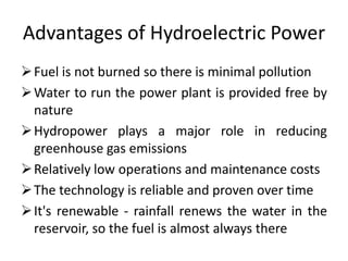 Advantages of Hydroelectric Power
Fuel is not burned so there is minimal pollution
Water to run the power plant is provided free by
nature
Hydropower plays a major role in reducing
greenhouse gas emissions
Relatively low operations and maintenance costs
The technology is reliable and proven over time
It's renewable - rainfall renews the water in the
reservoir, so the fuel is almost always there
 