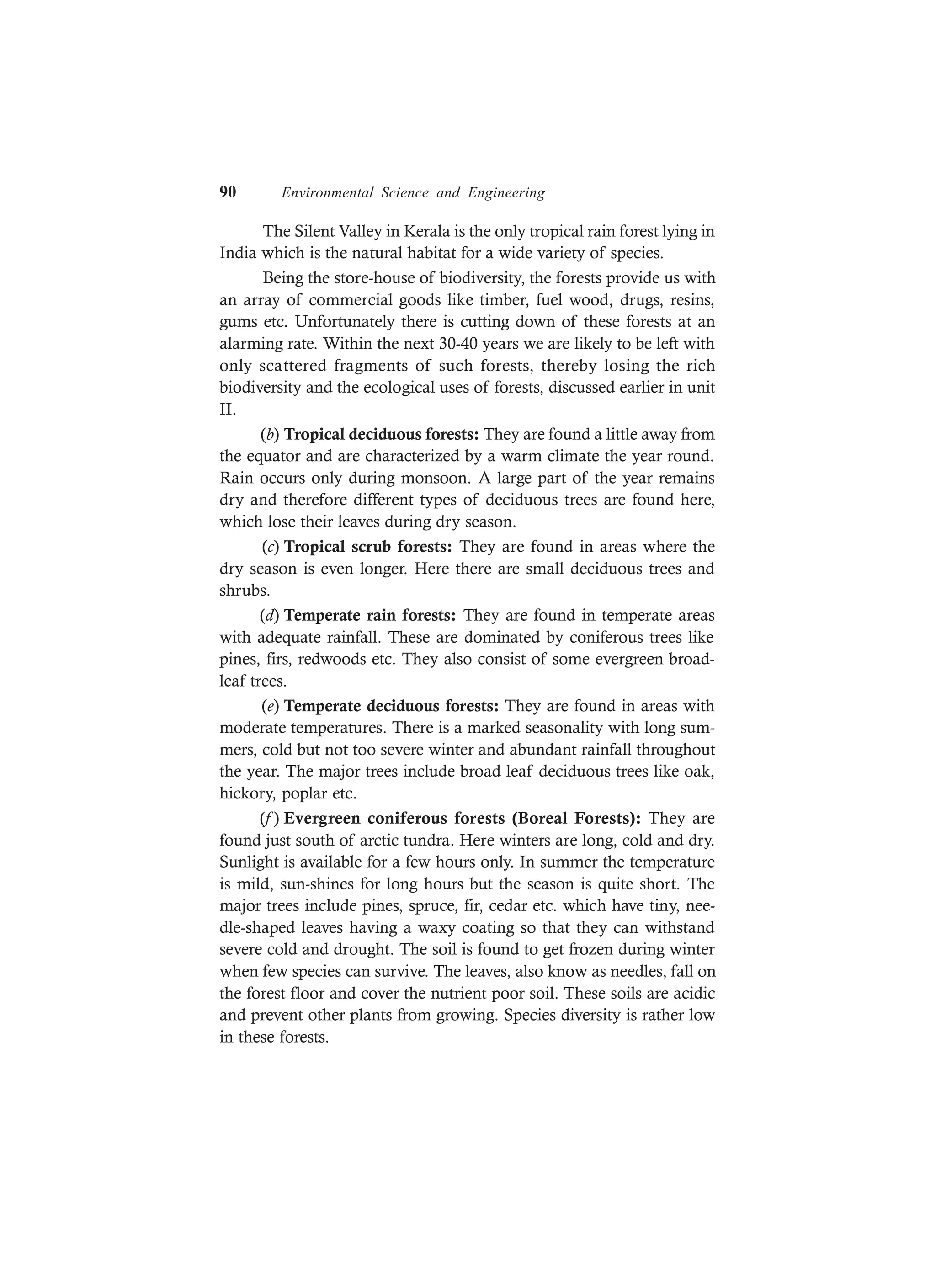 90 Environmental Science and Engineering
The Silent Valley in Kerala is the only tropical rain forest lying in
India which is the natural habitat for a wide variety of species.
Being the store-house of biodiversity, the forests provide us with
an array of commercial goods like timber, fuel wood, drugs, resins,
gums etc. Unfortunately there is cutting down of these forests at an
alarming rate. Within the next 30-40 years we are likely to be left with
only scattered fragments of such forests, thereby losing the rich
biodiversity and the ecological uses of forests, discussed earlier in unit
II.
(b) Tropical deciduous forests: They are found a little away from
the equator and are characterized by a warm climate the year round.
Rain occurs only during monsoon. A large part of the year remains
dry and therefore different types of deciduous trees are found here,
which lose their leaves during dry season.
(c) Tropical scrub forests: They are found in areas where the
dry season is even longer. Here there are small deciduous trees and
shrubs.
(d) Temperate rain forests: They are found in temperate areas
with adequate rainfall. These are dominated by coniferous trees like
pines, firs, redwoods etc. They also consist of some evergreen broad-
leaf trees.
(e) Temperate deciduous forests: They are found in areas with
moderate temperatures. There is a marked seasonality with long sum-
mers, cold but not too severe winter and abundant rainfall throughout
the year. The major trees include broad leaf deciduous trees like oak,
hickory, poplar etc.
(f ) Evergreen coniferous forests (Boreal Forests): They are
found just south of arctic tundra. Here winters are long, cold and dry.
Sunlight is available for a few hours only. In summer the temperature
is mild, sun-shines for long hours but the season is quite short. The
major trees include pines, spruce, fir, cedar etc. which have tiny, nee-
dle-shaped leaves having a waxy coating so that they can withstand
severe cold and drought. The soil is found to get frozen during winter
when few species can survive. The leaves, also know as needles, fall on
the forest floor and cover the nutrient poor soil. These soils are acidic
and prevent other plants from growing. Species diversity is rather low
in these forests.
 