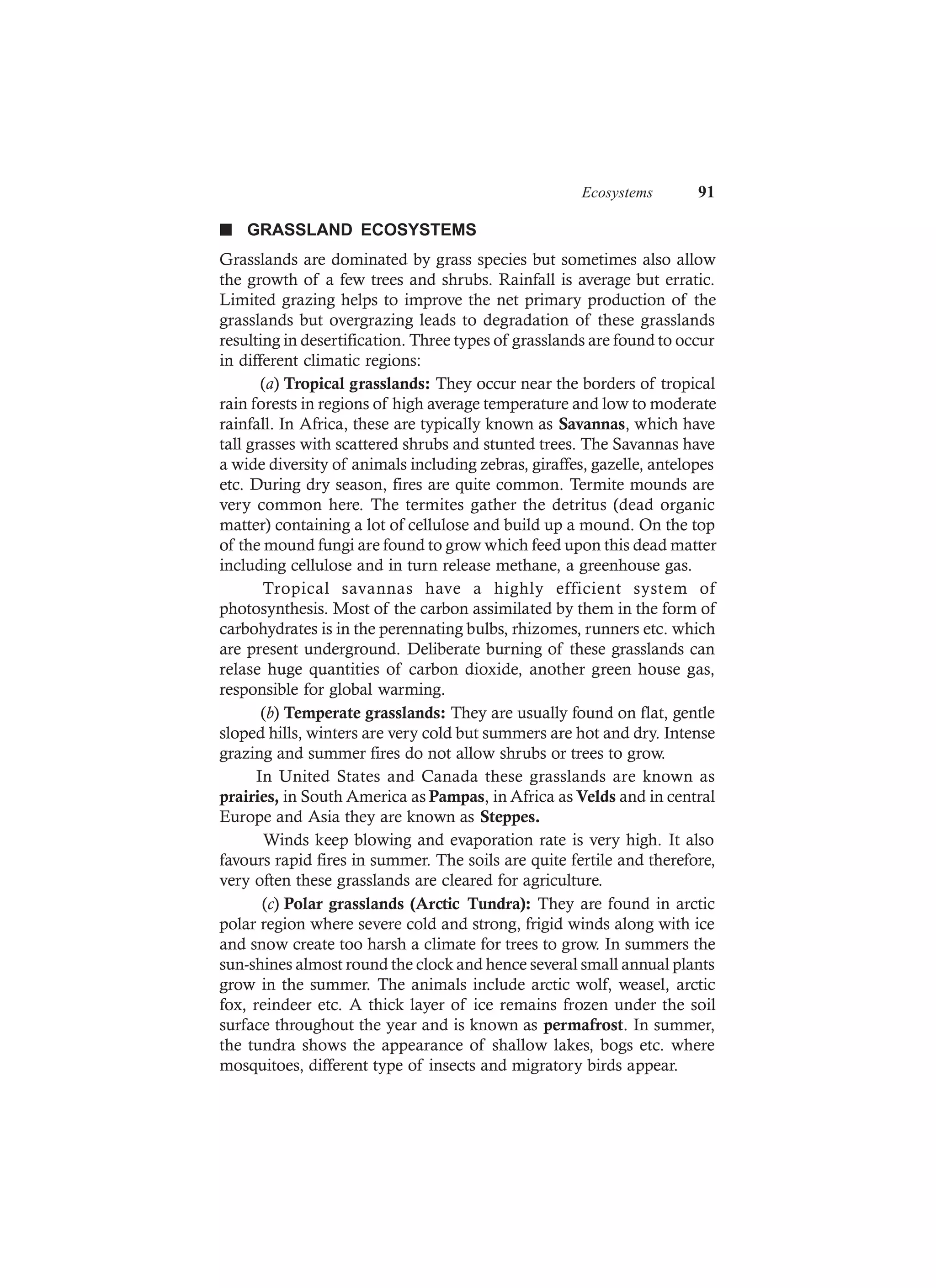 Ecosystems 91
n GRASSLAND ECOSYSTEMS
Grasslands are dominated by grass species but sometimes also allow
the growth of a few trees and shrubs. Rainfall is average but erratic.
Limited grazing helps to improve the net primary production of the
grasslands but overgrazing leads to degradation of these grasslands
resulting in desertification. Three types of grasslands are found to occur
in different climatic regions:
(a) Tropical grasslands: They occur near the borders of tropical
rain forests in regions of high average temperature and low to moderate
rainfall. In Africa, these are typically known as Savannas, which have
tall grasses with scattered shrubs and stunted trees. The Savannas have
a wide diversity of animals including zebras, giraffes, gazelle, antelopes
etc. During dry season, fires are quite common. Termite mounds are
very common here. The termites gather the detritus (dead organic
matter) containing a lot of cellulose and build up a mound. On the top
of the mound fungi are found to grow which feed upon this dead matter
including cellulose and in turn release methane, a greenhouse gas.
Tropical savannas have a highly efficient system of
photosynthesis. Most of the carbon assimilated by them in the form of
carbohydrates is in the perennating bulbs, rhizomes, runners etc. which
are present underground. Deliberate burning of these grasslands can
relase huge quantities of carbon dioxide, another green house gas,
responsible for global warming.
(b) Temperate grasslands: They are usually found on flat, gentle
sloped hills, winters are very cold but summers are hot and dry. Intense
grazing and summer fires do not allow shrubs or trees to grow.
In United States and Canada these grasslands are known as
prairies, in South America as Pampas, in Africa as Velds and in central
Europe and Asia they are known as Steppes.
Winds keep blowing and evaporation rate is very high. It also
favours rapid fires in summer. The soils are quite fertile and therefore,
very often these grasslands are cleared for agriculture.
(c) Polar grasslands (Arctic Tundra): They are found in arctic
polar region where severe cold and strong, frigid winds along with ice
and snow create too harsh a climate for trees to grow. In summers the
sun-shines almost round the clock and hence several small annual plants
grow in the summer. The animals include arctic wolf, weasel, arctic
fox, reindeer etc. A thick layer of ice remains frozen under the soil
surface throughout the year and is known as permafrost. In summer,
the tundra shows the appearance of shallow lakes, bogs etc. where
mosquitoes, different type of insects and migratory birds appear.
 