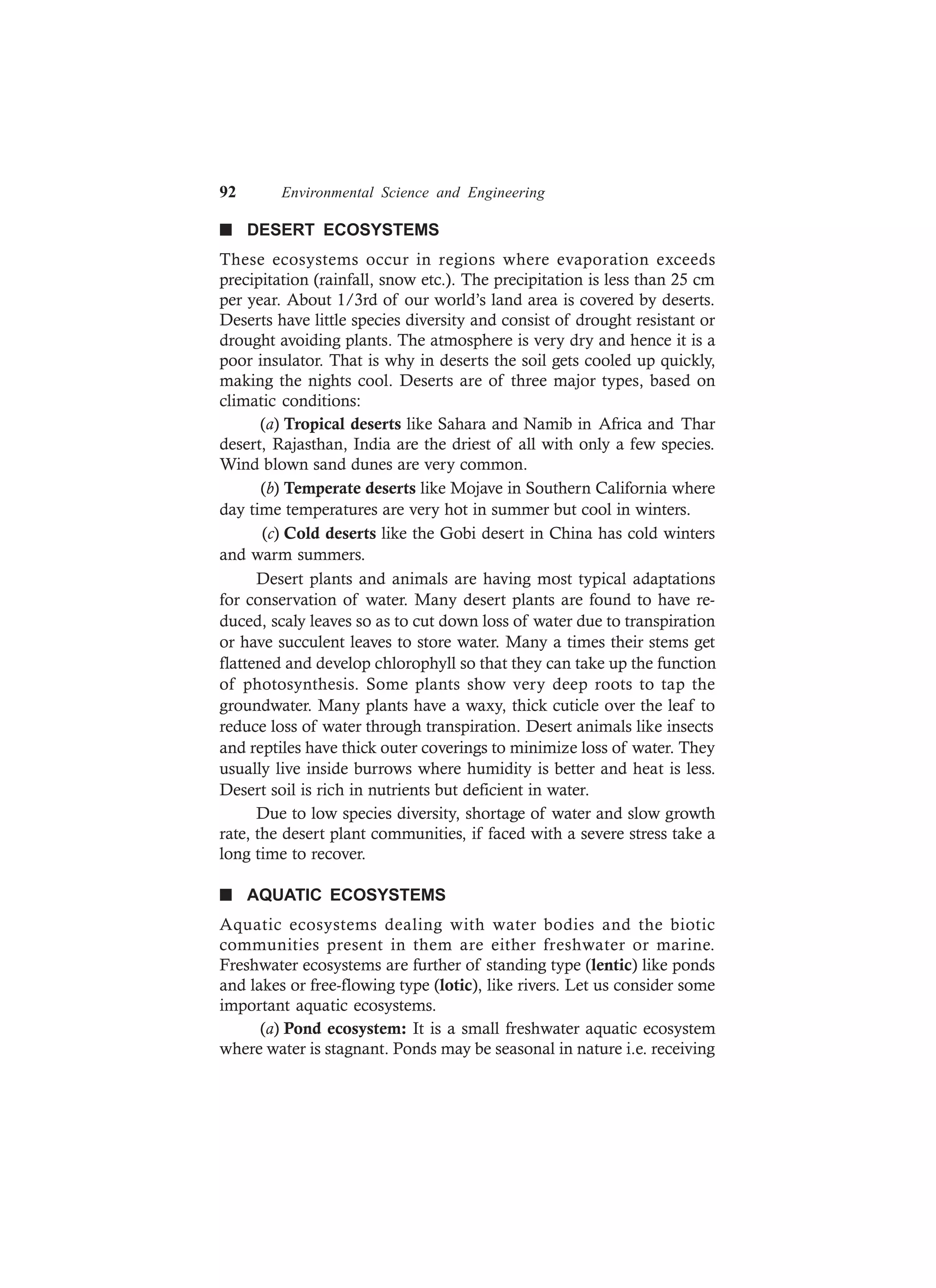 92 Environmental Science and Engineering
n DESERT ECOSYSTEMS
These ecosystems occur in regions where evaporation exceeds
precipitation (rainfall, snow etc.). The precipitation is less than 25 cm
per year. About 1/3rd of our world’s land area is covered by deserts.
Deserts have little species diversity and consist of drought resistant or
drought avoiding plants. The atmosphere is very dry and hence it is a
poor insulator. That is why in deserts the soil gets cooled up quickly,
making the nights cool. Deserts are of three major types, based on
climatic conditions:
(a) Tropical deserts like Sahara and Namib in Africa and Thar
desert, Rajasthan, India are the driest of all with only a few species.
Wind blown sand dunes are very common.
(b) Temperate deserts like Mojave in Southern California where
day time temperatures are very hot in summer but cool in winters.
(c) Cold deserts like the Gobi desert in China has cold winters
and warm summers.
Desert plants and animals are having most typical adaptations
for conservation of water. Many desert plants are found to have re-
duced, scaly leaves so as to cut down loss of water due to transpiration
or have succulent leaves to store water. Many a times their stems get
flattened and develop chlorophyll so that they can take up the function
of photosynthesis. Some plants show very deep roots to tap the
groundwater. Many plants have a waxy, thick cuticle over the leaf to
reduce loss of water through transpiration. Desert animals like insects
and reptiles have thick outer coverings to minimize loss of water. They
usually live inside burrows where humidity is better and heat is less.
Desert soil is rich in nutrients but deficient in water.
Due to low species diversity, shortage of water and slow growth
rate, the desert plant communities, if faced with a severe stress take a
long time to recover.
n AQUATIC ECOSYSTEMS
Aquatic ecosystems dealing with water bodies and the biotic
communities present in them are either freshwater or marine.
Freshwater ecosystems are further of standing type (lentic) like ponds
and lakes or free-flowing type (lotic), like rivers. Let us consider some
important aquatic ecosystems.
(a) Pond ecosystem: It is a small freshwater aquatic ecosystem
where water is stagnant. Ponds may be seasonal in nature i.e. receiving
 