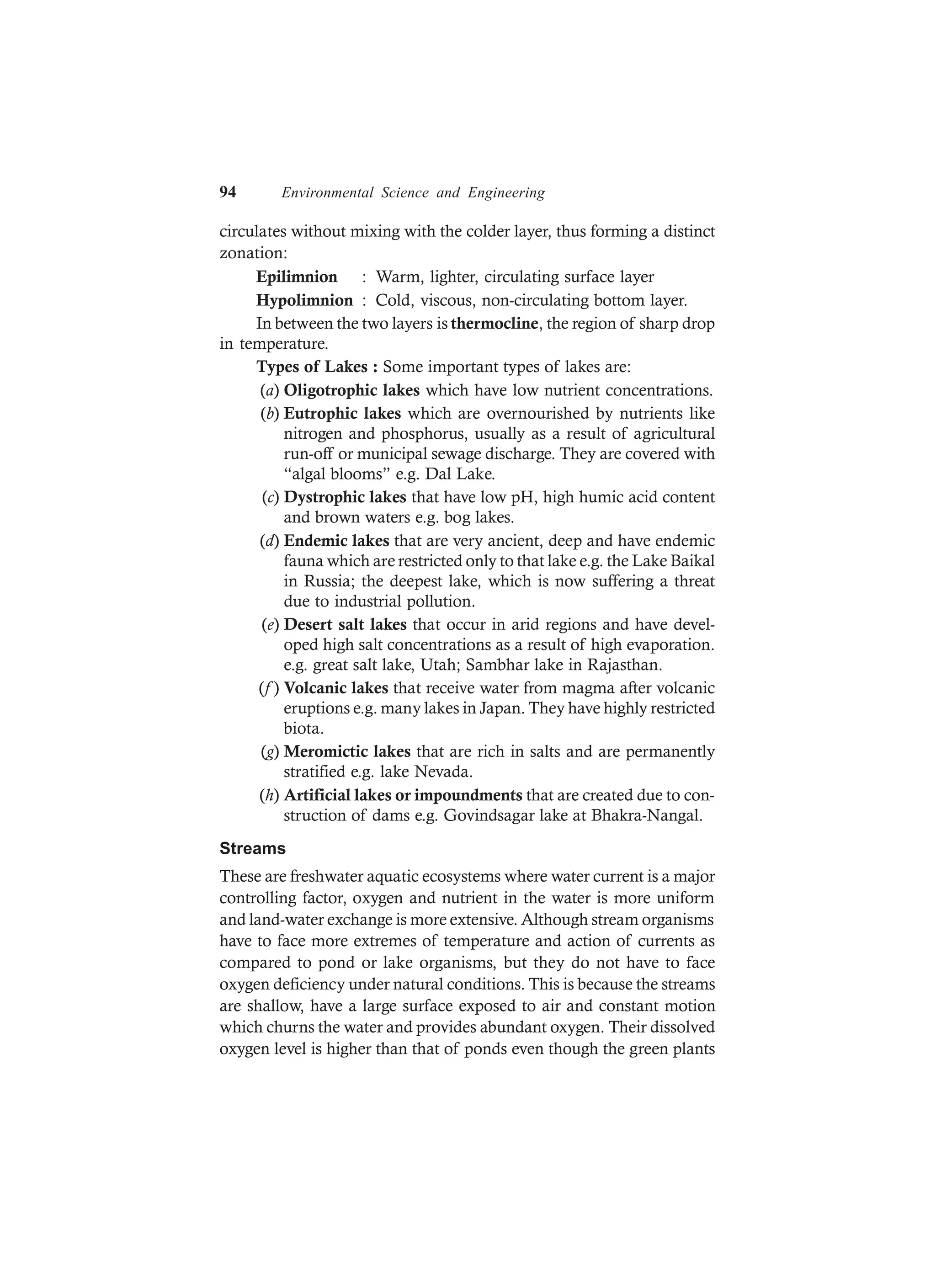 94 Environmental Science and Engineering
circulates without mixing with the colder layer, thus forming a distinct
zonation:
Epilimnion : Warm, lighter, circulating surface layer
Hypolimnion : Cold, viscous, non-circulating bottom layer.
In between the two layers is thermocline, the region of sharp drop
in temperature.
Types of Lakes : Some important types of lakes are:
(a) Oligotrophic lakes which have low nutrient concentrations.
(b) Eutrophic lakes which are overnourished by nutrients like
nitrogen and phosphorus, usually as a result of agricultural
run-off or municipal sewage discharge. They are covered with
“algal blooms” e.g. Dal Lake.
(c) Dystrophic lakes that have low pH, high humic acid content
and brown waters e.g. bog lakes.
(d) Endemic lakes that are very ancient, deep and have endemic
fauna which are restricted only to that lake e.g. the Lake Baikal
in Russia; the deepest lake, which is now suffering a threat
due to industrial pollution.
(e) Desert salt lakes that occur in arid regions and have devel-
oped high salt concentrations as a result of high evaporation.
e.g. great salt lake, Utah; Sambhar lake in Rajasthan.
(f ) Volcanic lakes that receive water from magma after volcanic
eruptions e.g. many lakes in Japan. They have highly restricted
biota.
(g) Meromictic lakes that are rich in salts and are permanently
stratified e.g. lake Nevada.
(h) Artificial lakes or impoundments that are created due to con-
struction of dams e.g. Govindsagar lake at Bhakra-Nangal.
Streams
These are freshwater aquatic ecosystems where water current is a major
controlling factor, oxygen and nutrient in the water is more uniform
and land-water exchange is more extensive. Although stream organisms
have to face more extremes of temperature and action of currents as
compared to pond or lake organisms, but they do not have to face
oxygen deficiency under natural conditions. This is because the streams
are shallow, have a large surface exposed to air and constant motion
which churns the water and provides abundant oxygen. Their dissolved
oxygen level is higher than that of ponds even though the green plants
 
