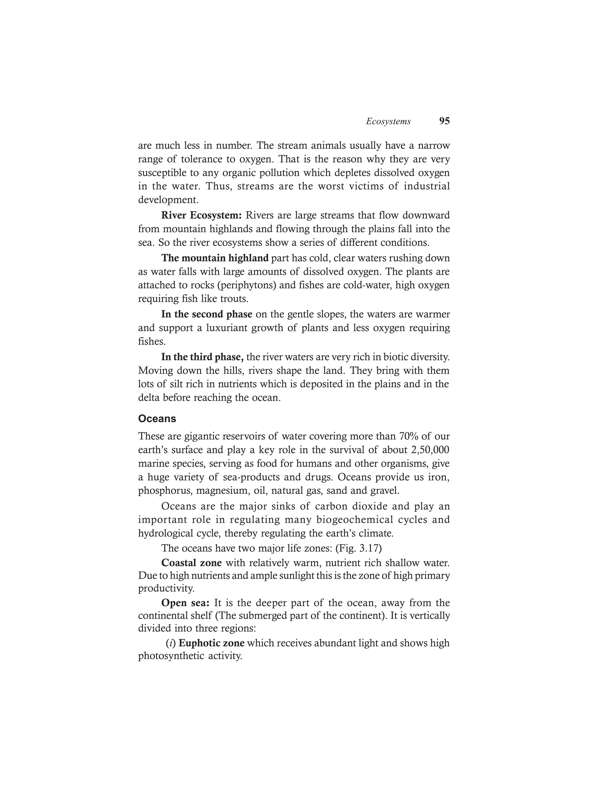 Ecosystems 95
are much less in number. The stream animals usually have a narrow
range of tolerance to oxygen. That is the reason why they are very
susceptible to any organic pollution which depletes dissolved oxygen
in the water. Thus, streams are the worst victims of industrial
development.
River Ecosystem: Rivers are large streams that flow downward
from mountain highlands and flowing through the plains fall into the
sea. So the river ecosystems show a series of different conditions.
The mountain highland part has cold, clear waters rushing down
as water falls with large amounts of dissolved oxygen. The plants are
attached to rocks (periphytons) and fishes are cold-water, high oxygen
requiring fish like trouts.
In the second phase on the gentle slopes, the waters are warmer
and support a luxuriant growth of plants and less oxygen requiring
fishes.
In the third phase, the river waters are very rich in biotic diversity.
Moving down the hills, rivers shape the land. They bring with them
lots of silt rich in nutrients which is deposited in the plains and in the
delta before reaching the ocean.
Oceans
These are gigantic reservoirs of water covering more than 70% of our
earth’s surface and play a key role in the survival of about 2,50,000
marine species, serving as food for humans and other organisms, give
a huge variety of sea-products and drugs. Oceans provide us iron,
phosphorus, magnesium, oil, natural gas, sand and gravel.
Oceans are the major sinks of carbon dioxide and play an
important role in regulating many biogeochemical cycles and
hydrological cycle, thereby regulating the earth’s climate.
The oceans have two major life zones: (Fig. 3.17)
Coastal zone with relatively warm, nutrient rich shallow water.
Due to high nutrients and ample sunlight this is the zone of high primary
productivity.
Open sea: It is the deeper part of the ocean, away from the
continental shelf (The submerged part of the continent). It is vertically
divided into three regions:
(i) Euphotic zone which receives abundant light and shows high
photosynthetic activity.
 
