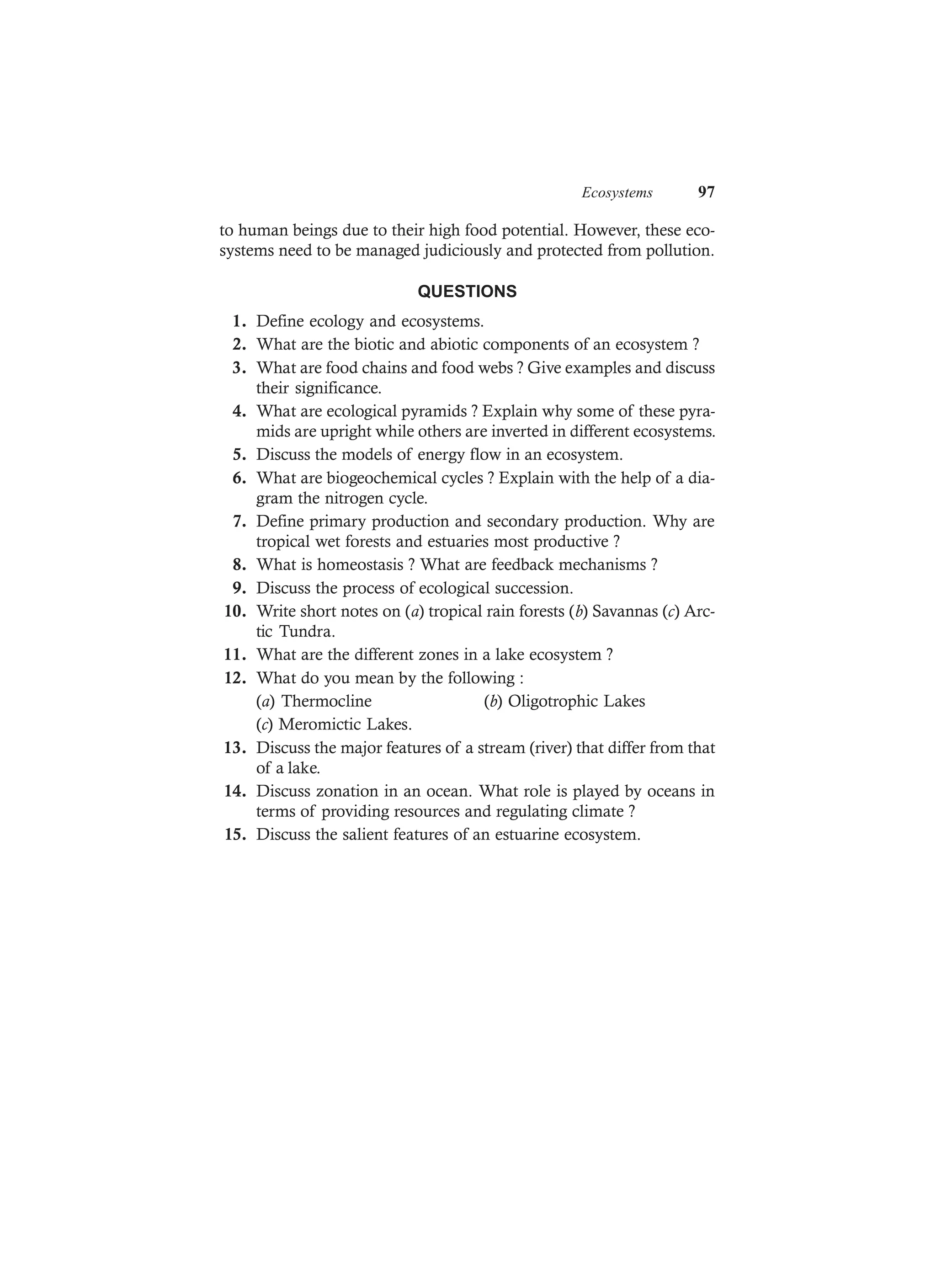 Ecosystems 97
to human beings due to their high food potential. However, these eco-
systems need to be managed judiciously and protected from pollution.
QUESTIONS
1. Define ecology and ecosystems.
2. What are the biotic and abiotic components of an ecosystem ?
3. What are food chains and food webs ? Give examples and discuss
their significance.
4. What are ecological pyramids ? Explain why some of these pyra-
mids are upright while others are inverted in different ecosystems.
5. Discuss the models of energy flow in an ecosystem.
6. What are biogeochemical cycles ? Explain with the help of a dia-
gram the nitrogen cycle.
7. Define primary production and secondary production. Why are
tropical wet forests and estuaries most productive ?
8. What is homeostasis ? What are feedback mechanisms ?
9. Discuss the process of ecological succession.
10. Write short notes on (a) tropical rain forests (b) Savannas (c) Arc-
tic Tundra.
11. What are the different zones in a lake ecosystem ?
12. What do you mean by the following :
(a) Thermocline (b) Oligotrophic Lakes
(c) Meromictic Lakes.
13. Discuss the major features of a stream (river) that differ from that
of a lake.
14. Discuss zonation in an ocean. What role is played by oceans in
terms of providing resources and regulating climate ?
15. Discuss the salient features of an estuarine ecosystem.
 