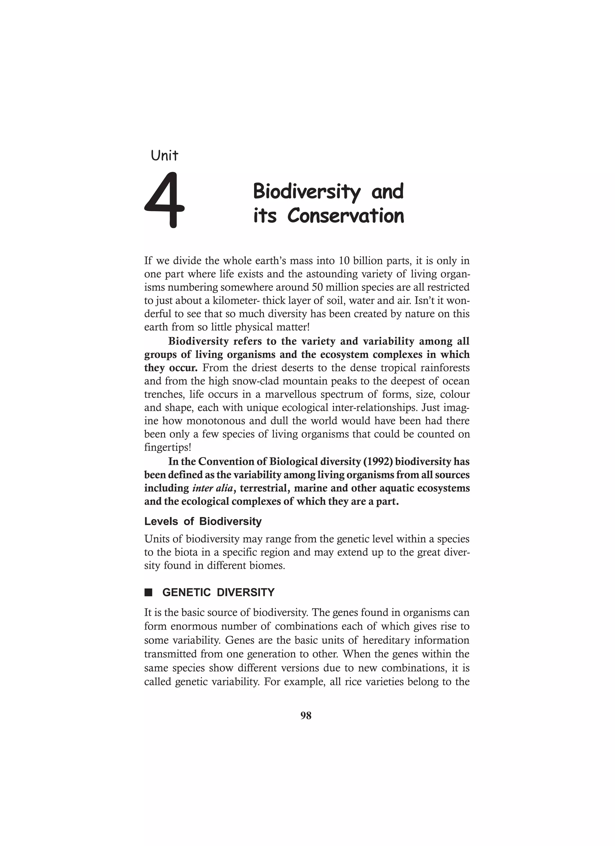 If we divide the whole earth’s mass into 10 billion parts, it is only in
one part where life exists and the astounding variety of living organ-
isms numbering somewhere around 50 million species are all restricted
to just about a kilometer- thick layer of soil, water and air. Isn’t it won-
derful to see that so much diversity has been created by nature on this
earth from so little physical matter!
Biodiversity refers to the variety and variability among all
groups of living organisms and the ecosystem complexes in which
they occur. From the driest deserts to the dense tropical rainforests
and from the high snow-clad mountain peaks to the deepest of ocean
trenches, life occurs in a marvellous spectrum of forms, size, colour
and shape, each with unique ecological inter-relationships. Just imag-
ine how monotonous and dull the world would have been had there
been only a few species of living organisms that could be counted on
fingertips!
In the Convention of Biological diversity (1992) biodiversity has
been defined as the variability among living organisms from all sources
including inter alia, terrestrial, marine and other aquatic ecosystems
and the ecological complexes of which they are a part.
Levels of Biodiversity
Units of biodiversity may range from the genetic level within a species
to the biota in a specific region and may extend up to the great diver-
sity found in different biomes.
n GENETIC DIVERSITY
It is the basic source of biodiversity. The genes found in organisms can
form enormous number of combinations each of which gives rise to
some variability. Genes are the basic units of hereditary information
transmitted from one generation to other. When the genes within the
same species show different versions due to new combinations, it is
called genetic variability. For example, all rice varieties belong to the
Unit
4 Biodiversity and
its Conservation
98
 