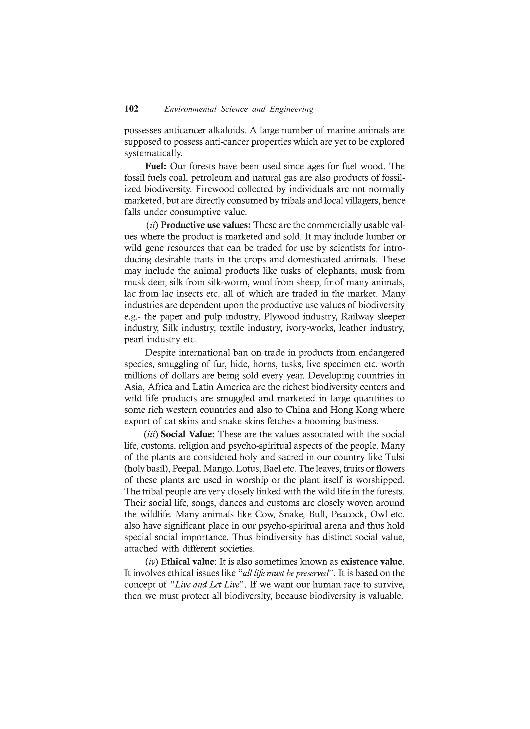 102 Environmental Science and Engineering
possesses anticancer alkaloids. A large number of marine animals are
supposed to possess anti-cancer properties which are yet to be explored
systematically.
Fuel: Our forests have been used since ages for fuel wood. The
fossil fuels coal, petroleum and natural gas are also products of fossil-
ized biodiversity. Firewood collected by individuals are not normally
marketed, but are directly consumed by tribals and local villagers, hence
falls under consumptive value.
(ii) Productive use values: These are the commercially usable val-
ues where the product is marketed and sold. It may include lumber or
wild gene resources that can be traded for use by scientists for intro-
ducing desirable traits in the crops and domesticated animals. These
may include the animal products like tusks of elephants, musk from
musk deer, silk from silk-worm, wool from sheep, fir of many animals,
lac from lac insects etc, all of which are traded in the market. Many
industries are dependent upon the productive use values of biodiversity
e.g.- the paper and pulp industry, Plywood industry, Railway sleeper
industry, Silk industry, textile industry, ivory-works, leather industry,
pearl industry etc.
Despite international ban on trade in products from endangered
species, smuggling of fur, hide, horns, tusks, live specimen etc. worth
millions of dollars are being sold every year. Developing countries in
Asia, Africa and Latin America are the richest biodiversity centers and
wild life products are smuggled and marketed in large quantities to
some rich western countries and also to China and Hong Kong where
export of cat skins and snake skins fetches a booming business.
(iii) Social Value: These are the values associated with the social
life, customs, religion and psycho-spiritual aspects of the people. Many
of the plants are considered holy and sacred in our country like Tulsi
(holy basil), Peepal, Mango, Lotus, Bael etc. The leaves, fruits or flowers
of these plants are used in worship or the plant itself is worshipped.
The tribal people are very closely linked with the wild life in the forests.
Their social life, songs, dances and customs are closely woven around
the wildlife. Many animals like Cow, Snake, Bull, Peacock, Owl etc.
also have significant place in our psycho-spiritual arena and thus hold
special social importance. Thus biodiversity has distinct social value,
attached with different societies.
(iv) Ethical value: It is also sometimes known as existence value.
It involves ethical issues like “all life must be preserved”. It is based on the
concept of “Live and Let Live”. If we want our human race to survive,
then we must protect all biodiversity, because biodiversity is valuable.
 