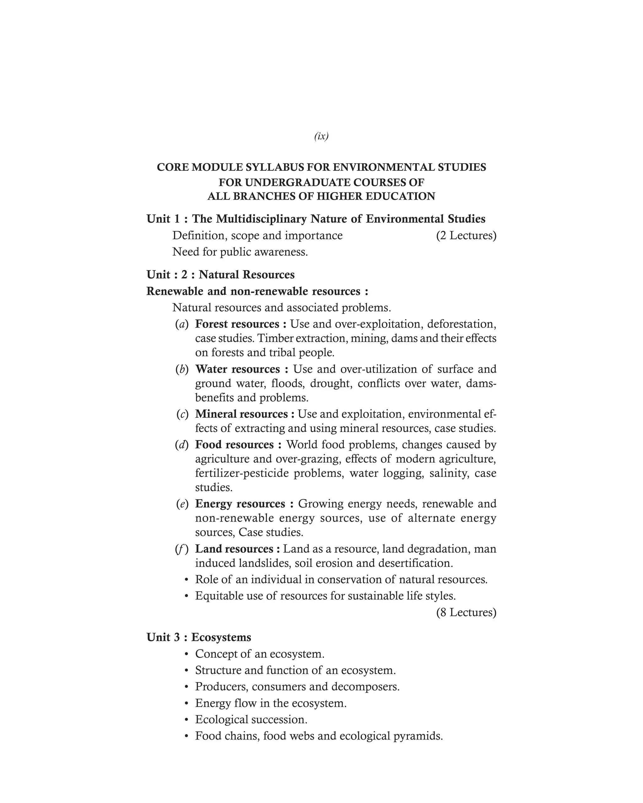 DHARM
D:N-ENVIRSYL
CORE MODULE SYLLABUS FOR ENVIRONMENTAL STUDIES
FOR UNDERGRADUATE COURSES OF
ALL BRANCHES OF HIGHER EDUCATION
Unit 1 : The Multidisciplinary Nature of Environmental Studies
Definition, scope and importance (2 Lectures)
Need for public awareness.
Unit : 2 : Natural Resources
Renewable and non-renewable resources :
Natural resources and associated problems.
(a) Forest resources : Use and over-exploitation, deforestation,
case studies. Timber extraction, mining, dams and their effects
on forests and tribal people.
(b) Water resources : Use and over-utilization of surface and
ground water, floods, drought, conflicts over water, dams-
benefits and problems.
(c) Mineral resources : Use and exploitation, environmental ef-
fects of extracting and using mineral resources, case studies.
(d) Food resources : World food problems, changes caused by
agriculture and over-grazing, effects of modern agriculture,
fertilizer-pesticide problems, water logging, salinity, case
studies.
(e) Energy resources : Growing energy needs, renewable and
non-renewable energy sources, use of alternate energy
sources, Case studies.
(f ) Land resources : Land as a resource, land degradation, man
induced landslides, soil erosion and desertification.
• Role of an individual in conservation of natural resources.
• Equitable use of resources for sustainable life styles.
(8 Lectures)
Unit 3 : Ecosystems
• Concept of an ecosystem.
• Structure and function of an ecosystem.
• Producers, consumers and decomposers.
• Energy flow in the ecosystem.
• Ecological succession.
• Food chains, food webs and ecological pyramids.
(ix)
 