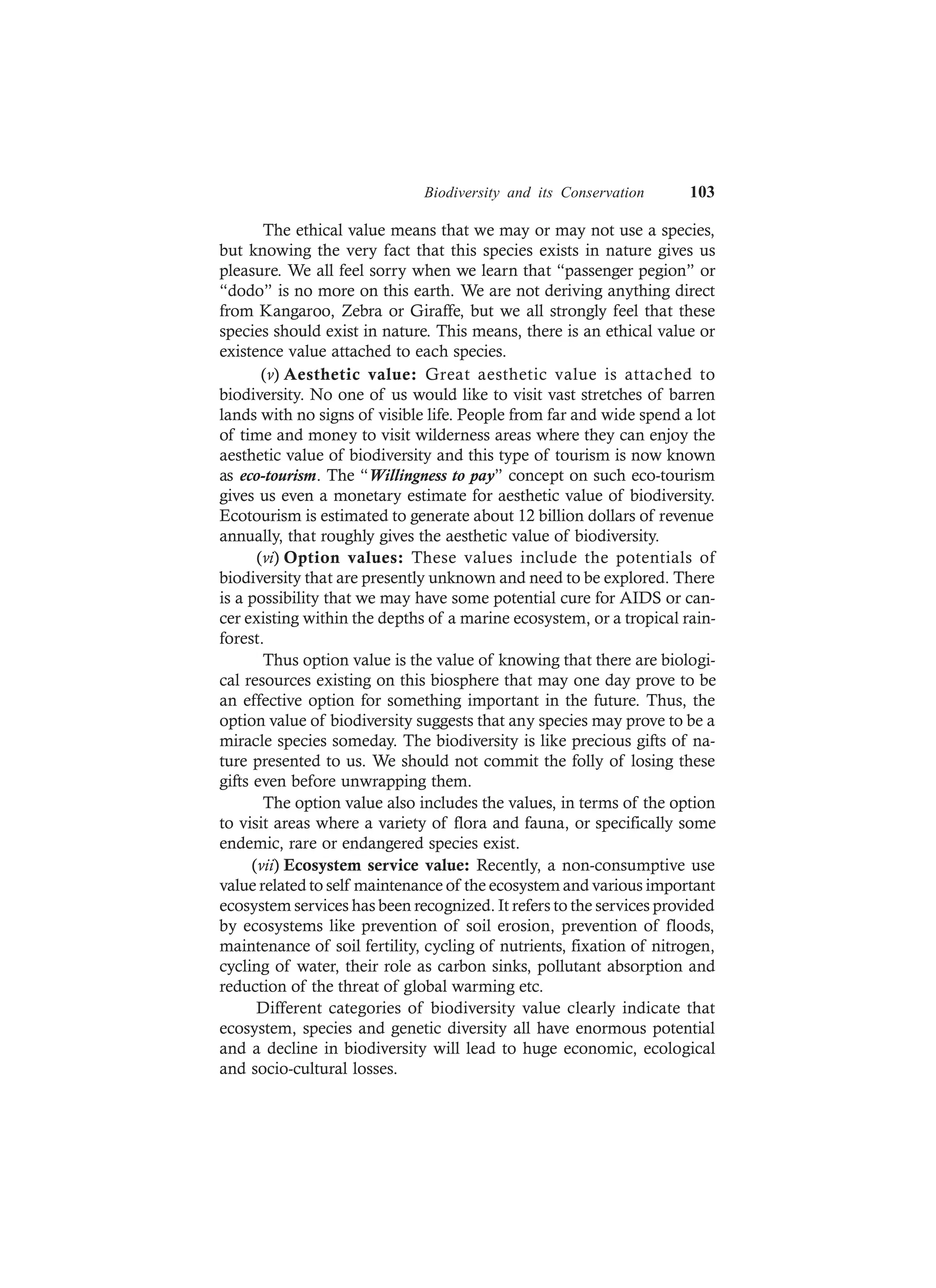 Biodiversity and its Conservation 103
The ethical value means that we may or may not use a species,
but knowing the very fact that this species exists in nature gives us
pleasure. We all feel sorry when we learn that “passenger pegion” or
“dodo” is no more on this earth. We are not deriving anything direct
from Kangaroo, Zebra or Giraffe, but we all strongly feel that these
species should exist in nature. This means, there is an ethical value or
existence value attached to each species.
(v) Aesthetic value: Great aesthetic value is attached to
biodiversity. No one of us would like to visit vast stretches of barren
lands with no signs of visible life. People from far and wide spend a lot
of time and money to visit wilderness areas where they can enjoy the
aesthetic value of biodiversity and this type of tourism is now known
as eco-tourism. The “Willingness to pay” concept on such eco-tourism
gives us even a monetary estimate for aesthetic value of biodiversity.
Ecotourism is estimated to generate about 12 billion dollars of revenue
annually, that roughly gives the aesthetic value of biodiversity.
(vi) Option values: These values include the potentials of
biodiversity that are presently unknown and need to be explored. There
is a possibility that we may have some potential cure for AIDS or can-
cer existing within the depths of a marine ecosystem, or a tropical rain-
forest.
Thus option value is the value of knowing that there are biologi-
cal resources existing on this biosphere that may one day prove to be
an effective option for something important in the future. Thus, the
option value of biodiversity suggests that any species may prove to be a
miracle species someday. The biodiversity is like precious gifts of na-
ture presented to us. We should not commit the folly of losing these
gifts even before unwrapping them.
The option value also includes the values, in terms of the option
to visit areas where a variety of flora and fauna, or specifically some
endemic, rare or endangered species exist.
(vii) Ecosystem service value: Recently, a non-consumptive use
value related to self maintenance of the ecosystem and various important
ecosystem services has been recognized. It refers to the services provided
by ecosystems like prevention of soil erosion, prevention of floods,
maintenance of soil fertility, cycling of nutrients, fixation of nitrogen,
cycling of water, their role as carbon sinks, pollutant absorption and
reduction of the threat of global warming etc.
Different categories of biodiversity value clearly indicate that
ecosystem, species and genetic diversity all have enormous potential
and a decline in biodiversity will lead to huge economic, ecological
and socio-cultural losses.
 