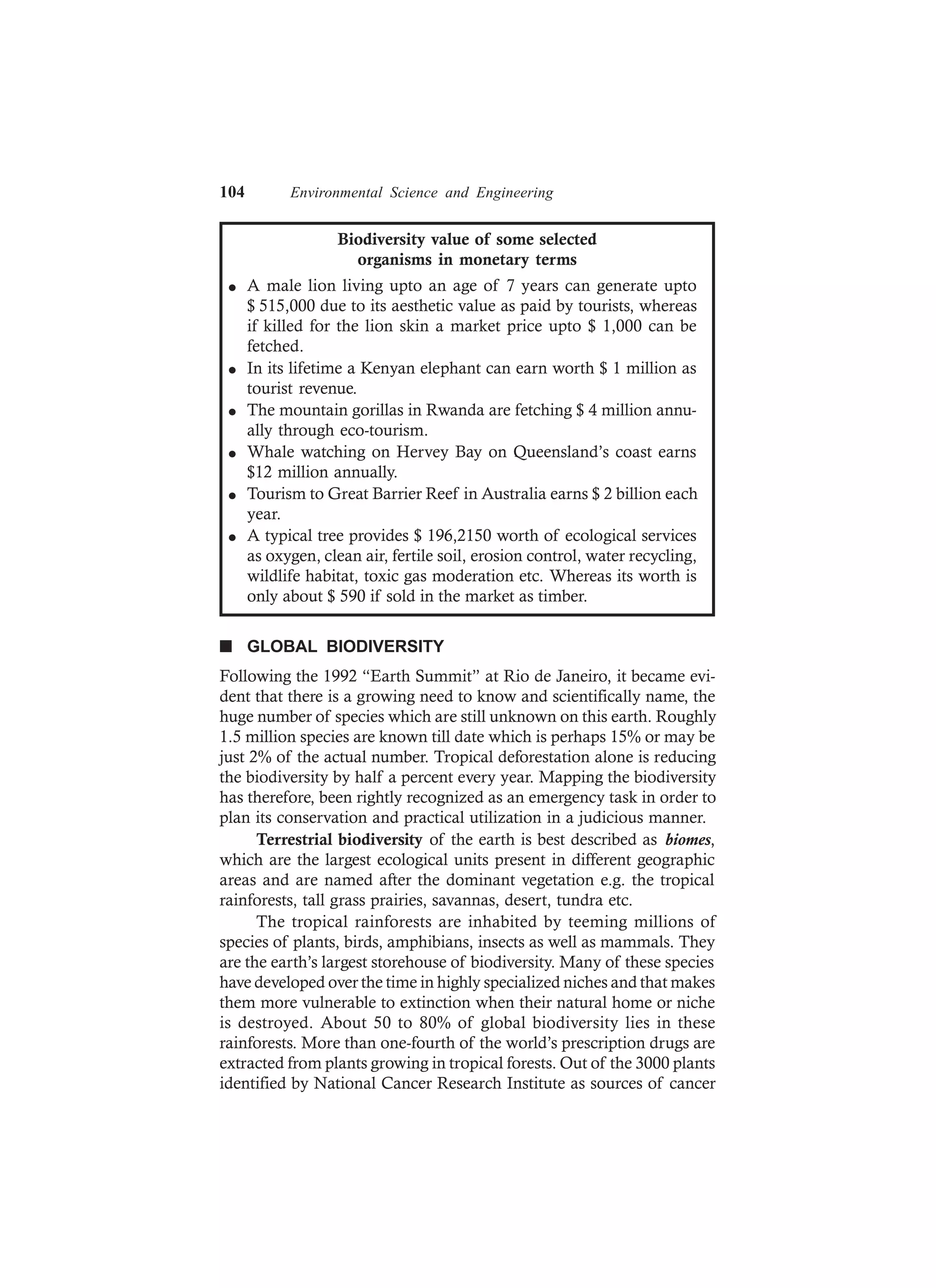 104 Environmental Science and Engineering
Biodiversity value of some selected
organisms in monetary terms
l A male lion living upto an age of 7 years can generate upto
$ 515,000 due to its aesthetic value as paid by tourists, whereas
if killed for the lion skin a market price upto $ 1,000 can be
fetched.
l In its lifetime a Kenyan elephant can earn worth $ 1 million as
tourist revenue.
l The mountain gorillas in Rwanda are fetching $ 4 million annu-
ally through eco-tourism.
l Whale watching on Hervey Bay on Queensland’s coast earns
$12 million annually.
l Tourism to Great Barrier Reef in Australia earns $ 2 billion each
year.
l A typical tree provides $ 196,2150 worth of ecological services
as oxygen, clean air, fertile soil, erosion control, water recycling,
wildlife habitat, toxic gas moderation etc. Whereas its worth is
only about $ 590 if sold in the market as timber.
n GLOBAL BIODIVERSITY
Following the 1992 “Earth Summit” at Rio de Janeiro, it became evi-
dent that there is a growing need to know and scientifically name, the
huge number of species which are still unknown on this earth. Roughly
1.5 million species are known till date which is perhaps 15% or may be
just 2% of the actual number. Tropical deforestation alone is reducing
the biodiversity by half a percent every year. Mapping the biodiversity
has therefore, been rightly recognized as an emergency task in order to
plan its conservation and practical utilization in a judicious manner.
Terrestrial biodiversity of the earth is best described as biomes,
which are the largest ecological units present in different geographic
areas and are named after the dominant vegetation e.g. the tropical
rainforests, tall grass prairies, savannas, desert, tundra etc.
The tropical rainforests are inhabited by teeming millions of
species of plants, birds, amphibians, insects as well as mammals. They
are the earth’s largest storehouse of biodiversity. Many of these species
have developed over the time in highly specialized niches and that makes
them more vulnerable to extinction when their natural home or niche
is destroyed. About 50 to 80% of global biodiversity lies in these
rainforests. More than one-fourth of the world’s prescription drugs are
extracted from plants growing in tropical forests. Out of the 3000 plants
identified by National Cancer Research Institute as sources of cancer
 