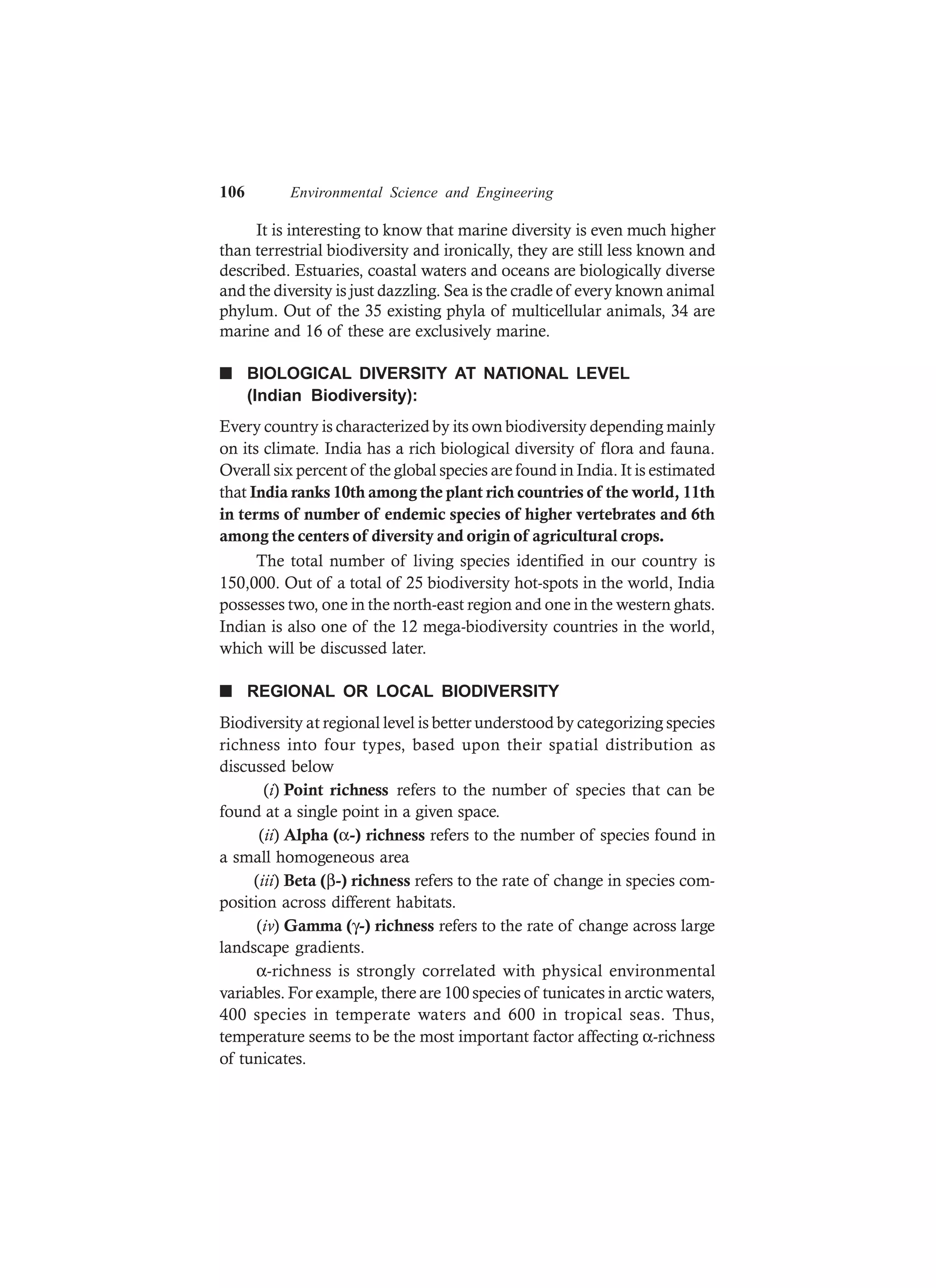 106 Environmental Science and Engineering
It is interesting to know that marine diversity is even much higher
than terrestrial biodiversity and ironically, they are still less known and
described. Estuaries, coastal waters and oceans are biologically diverse
and the diversity is just dazzling. Sea is the cradle of every known animal
phylum. Out of the 35 existing phyla of multicellular animals, 34 are
marine and 16 of these are exclusively marine.
n BIOLOGICAL DIVERSITY AT NATIONAL LEVEL
(Indian Biodiversity):
Every country is characterized by its own biodiversity depending mainly
on its climate. India has a rich biological diversity of flora and fauna.
Overall six percent of the global species are found in India. It is estimated
that India ranks 10th among the plant rich countries of the world, 11th
in terms of number of endemic species of higher vertebrates and 6th
among the centers of diversity and origin of agricultural crops.
The total number of living species identified in our country is
150,000. Out of a total of 25 biodiversity hot-spots in the world, India
possesses two, one in the north-east region and one in the western ghats.
Indian is also one of the 12 mega-biodiversity countries in the world,
which will be discussed later.
n REGIONAL OR LOCAL BIODIVERSITY
Biodiversity at regional level is better understood by categorizing species
richness into four types, based upon their spatial distribution as
discussed below
(i) Point richness refers to the number of species that can be
found at a single point in a given space.
(ii) Alpha (α-) richness refers to the number of species found in
a small homogeneous area
(iii) Beta (β-) richness refers to the rate of change in species com-
position across different habitats.
(iv) Gamma (γ-) richness refers to the rate of change across large
landscape gradients.
α-richness is strongly correlated with physical environmental
variables. For example, there are 100 species of tunicates in arctic waters,
400 species in temperate waters and 600 in tropical seas. Thus,
temperature seems to be the most important factor affecting α-richness
of tunicates.
 
