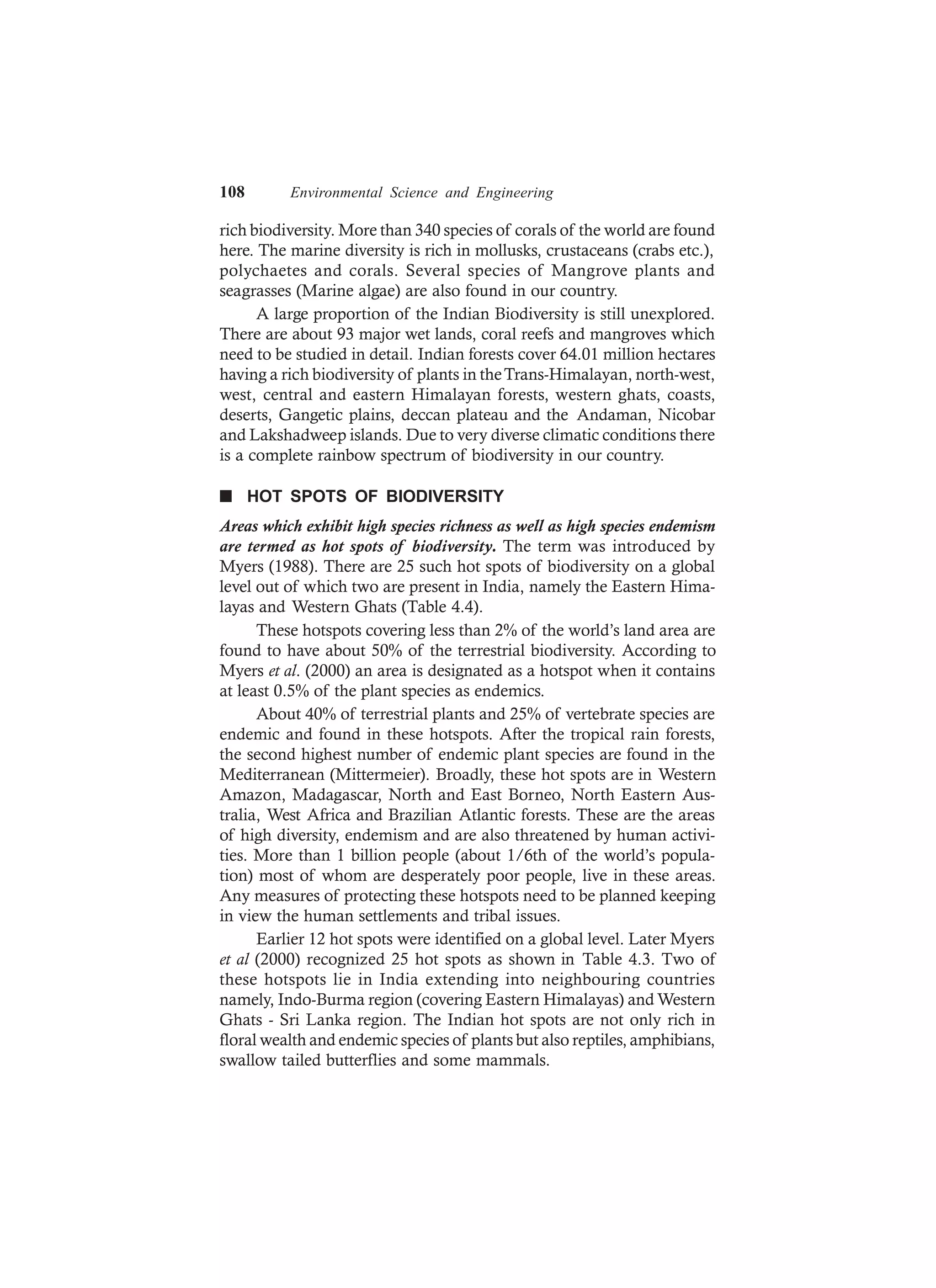 108 Environmental Science and Engineering
rich biodiversity. More than 340 species of corals of the world are found
here. The marine diversity is rich in mollusks, crustaceans (crabs etc.),
polychaetes and corals. Several species of Mangrove plants and
seagrasses (Marine algae) are also found in our country.
A large proportion of the Indian Biodiversity is still unexplored.
There are about 93 major wet lands, coral reefs and mangroves which
need to be studied in detail. Indian forests cover 64.01 million hectares
having a rich biodiversity of plants in theTrans-Himalayan, north-west,
west, central and eastern Himalayan forests, western ghats, coasts,
deserts, Gangetic plains, deccan plateau and the Andaman, Nicobar
and Lakshadweep islands. Due to very diverse climatic conditions there
is a complete rainbow spectrum of biodiversity in our country.
n HOT SPOTS OF BIODIVERSITY
Areas which exhibit high species richness as well as high species endemism
are termed as hot spots of biodiversity. The term was introduced by
Myers (1988). There are 25 such hot spots of biodiversity on a global
level out of which two are present in India, namely the Eastern Hima-
layas and Western Ghats (Table 4.4).
These hotspots covering less than 2% of the world’s land area are
found to have about 50% of the terrestrial biodiversity. According to
Myers et al. (2000) an area is designated as a hotspot when it contains
at least 0.5% of the plant species as endemics.
About 40% of terrestrial plants and 25% of vertebrate species are
endemic and found in these hotspots. After the tropical rain forests,
the second highest number of endemic plant species are found in the
Mediterranean (Mittermeier). Broadly, these hot spots are in Western
Amazon, Madagascar, North and East Borneo, North Eastern Aus-
tralia, West Africa and Brazilian Atlantic forests. These are the areas
of high diversity, endemism and are also threatened by human activi-
ties. More than 1 billion people (about 1/6th of the world’s popula-
tion) most of whom are desperately poor people, live in these areas.
Any measures of protecting these hotspots need to be planned keeping
in view the human settlements and tribal issues.
Earlier 12 hot spots were identified on a global level. Later Myers
et al (2000) recognized 25 hot spots as shown in Table 4.3. Two of
these hotspots lie in India extending into neighbouring countries
namely, Indo-Burma region (covering Eastern Himalayas) and Western
Ghats - Sri Lanka region. The Indian hot spots are not only rich in
floral wealth and endemic species of plants but also reptiles, amphibians,
swallow tailed butterflies and some mammals.
 