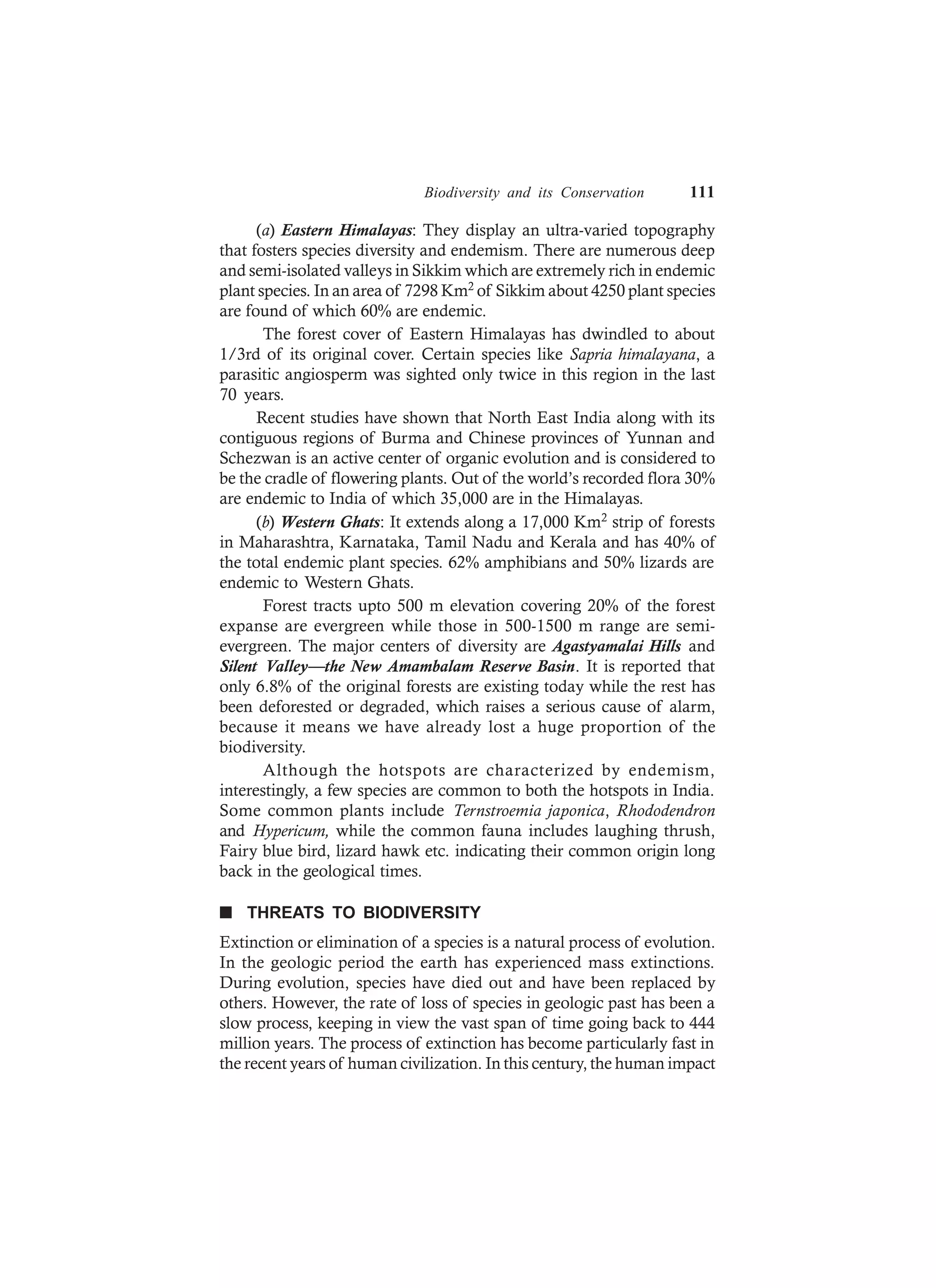 Biodiversity and its Conservation 111
(a) Eastern Himalayas: They display an ultra-varied topography
that fosters species diversity and endemism. There are numerous deep
and semi-isolated valleys in Sikkim which are extremely rich in endemic
plant species. In an area of 7298 Km2 of Sikkim about 4250 plant species
are found of which 60% are endemic.
The forest cover of Eastern Himalayas has dwindled to about
1/3rd of its original cover. Certain species like Sapria himalayana, a
parasitic angiosperm was sighted only twice in this region in the last
70 years.
Recent studies have shown that North East India along with its
contiguous regions of Burma and Chinese provinces of Yunnan and
Schezwan is an active center of organic evolution and is considered to
be the cradle of flowering plants. Out of the world’s recorded flora 30%
are endemic to India of which 35,000 are in the Himalayas.
(b) Western Ghats: It extends along a 17,000 Km2 strip of forests
in Maharashtra, Karnataka, Tamil Nadu and Kerala and has 40% of
the total endemic plant species. 62% amphibians and 50% lizards are
endemic to Western Ghats.
Forest tracts upto 500 m elevation covering 20% of the forest
expanse are evergreen while those in 500-1500 m range are semi-
evergreen. The major centers of diversity are Agastyamalai Hills and
Silent Valley—the New Amambalam Reserve Basin. It is reported that
only 6.8% of the original forests are existing today while the rest has
been deforested or degraded, which raises a serious cause of alarm,
because it means we have already lost a huge proportion of the
biodiversity.
Although the hotspots are characterized by endemism,
interestingly, a few species are common to both the hotspots in India.
Some common plants include Ternstroemia japonica, Rhododendron
and Hypericum, while the common fauna includes laughing thrush,
Fairy blue bird, lizard hawk etc. indicating their common origin long
back in the geological times.
n THREATS TO BIODIVERSITY
Extinction or elimination of a species is a natural process of evolution.
In the geologic period the earth has experienced mass extinctions.
During evolution, species have died out and have been replaced by
others. However, the rate of loss of species in geologic past has been a
slow process, keeping in view the vast span of time going back to 444
million years. The process of extinction has become particularly fast in
the recent years of human civilization. In this century, the human impact
 
