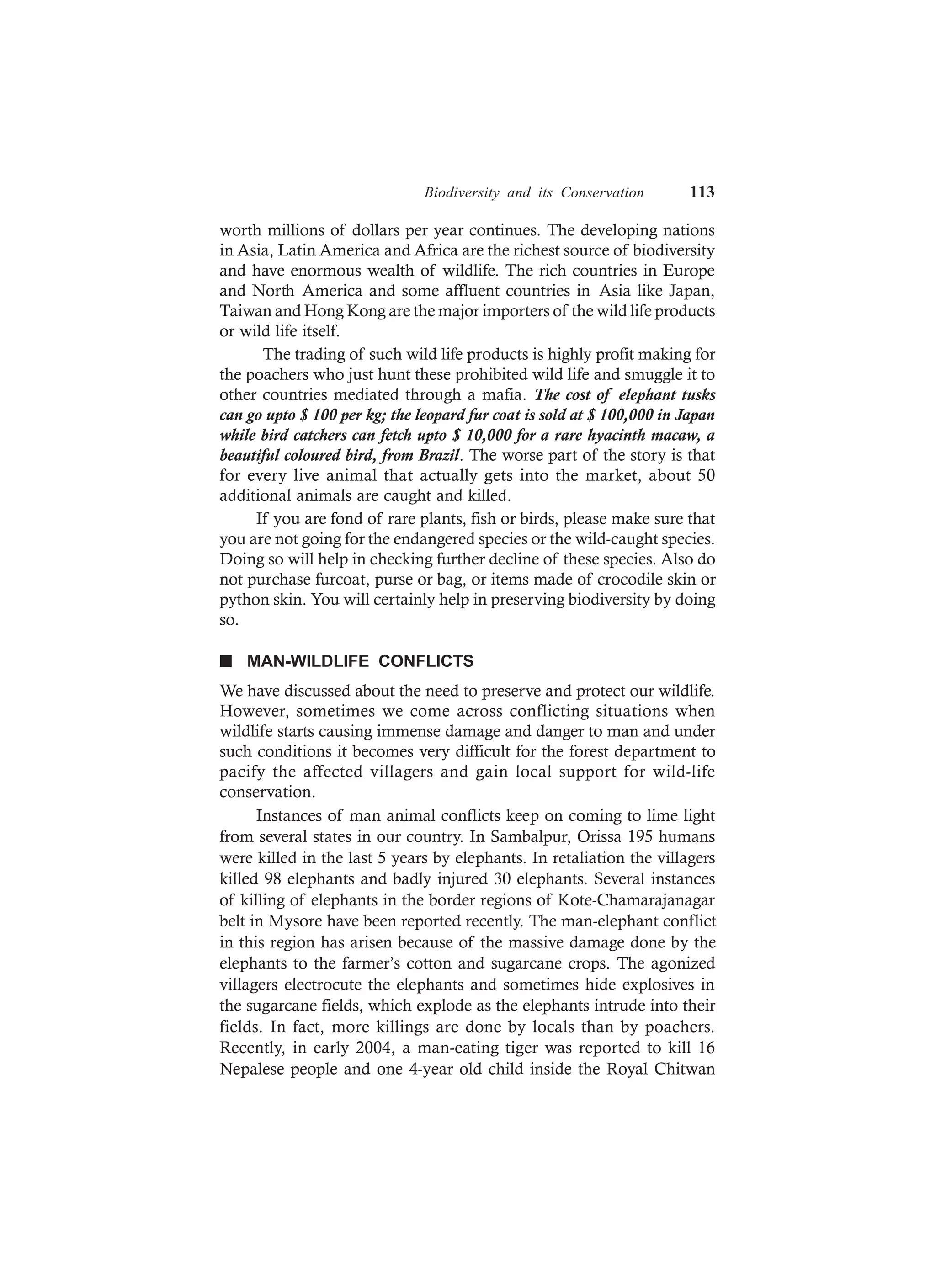 Biodiversity and its Conservation 113
worth millions of dollars per year continues. The developing nations
in Asia, Latin America and Africa are the richest source of biodiversity
and have enormous wealth of wildlife. The rich countries in Europe
and North America and some affluent countries in Asia like Japan,
Taiwan and Hong Kong are the major importers of the wild life products
or wild life itself.
The trading of such wild life products is highly profit making for
the poachers who just hunt these prohibited wild life and smuggle it to
other countries mediated through a mafia. The cost of elephant tusks
can go upto $ 100 per kg; the leopard fur coat is sold at $ 100,000 in Japan
while bird catchers can fetch upto $ 10,000 for a rare hyacinth macaw, a
beautiful coloured bird, from Brazil. The worse part of the story is that
for every live animal that actually gets into the market, about 50
additional animals are caught and killed.
If you are fond of rare plants, fish or birds, please make sure that
you are not going for the endangered species or the wild-caught species.
Doing so will help in checking further decline of these species. Also do
not purchase furcoat, purse or bag, or items made of crocodile skin or
python skin. You will certainly help in preserving biodiversity by doing
so.
n MAN-WILDLIFE CONFLICTS
We have discussed about the need to preserve and protect our wildlife.
However, sometimes we come across conflicting situations when
wildlife starts causing immense damage and danger to man and under
such conditions it becomes very difficult for the forest department to
pacify the affected villagers and gain local support for wild-life
conservation.
Instances of man animal conflicts keep on coming to lime light
from several states in our country. In Sambalpur, Orissa 195 humans
were killed in the last 5 years by elephants. In retaliation the villagers
killed 98 elephants and badly injured 30 elephants. Several instances
of killing of elephants in the border regions of Kote-Chamarajanagar
belt in Mysore have been reported recently. The man-elephant conflict
in this region has arisen because of the massive damage done by the
elephants to the farmer’s cotton and sugarcane crops. The agonized
villagers electrocute the elephants and sometimes hide explosives in
the sugarcane fields, which explode as the elephants intrude into their
fields. In fact, more killings are done by locals than by poachers.
Recently, in early 2004, a man-eating tiger was reported to kill 16
Nepalese people and one 4-year old child inside the Royal Chitwan
 