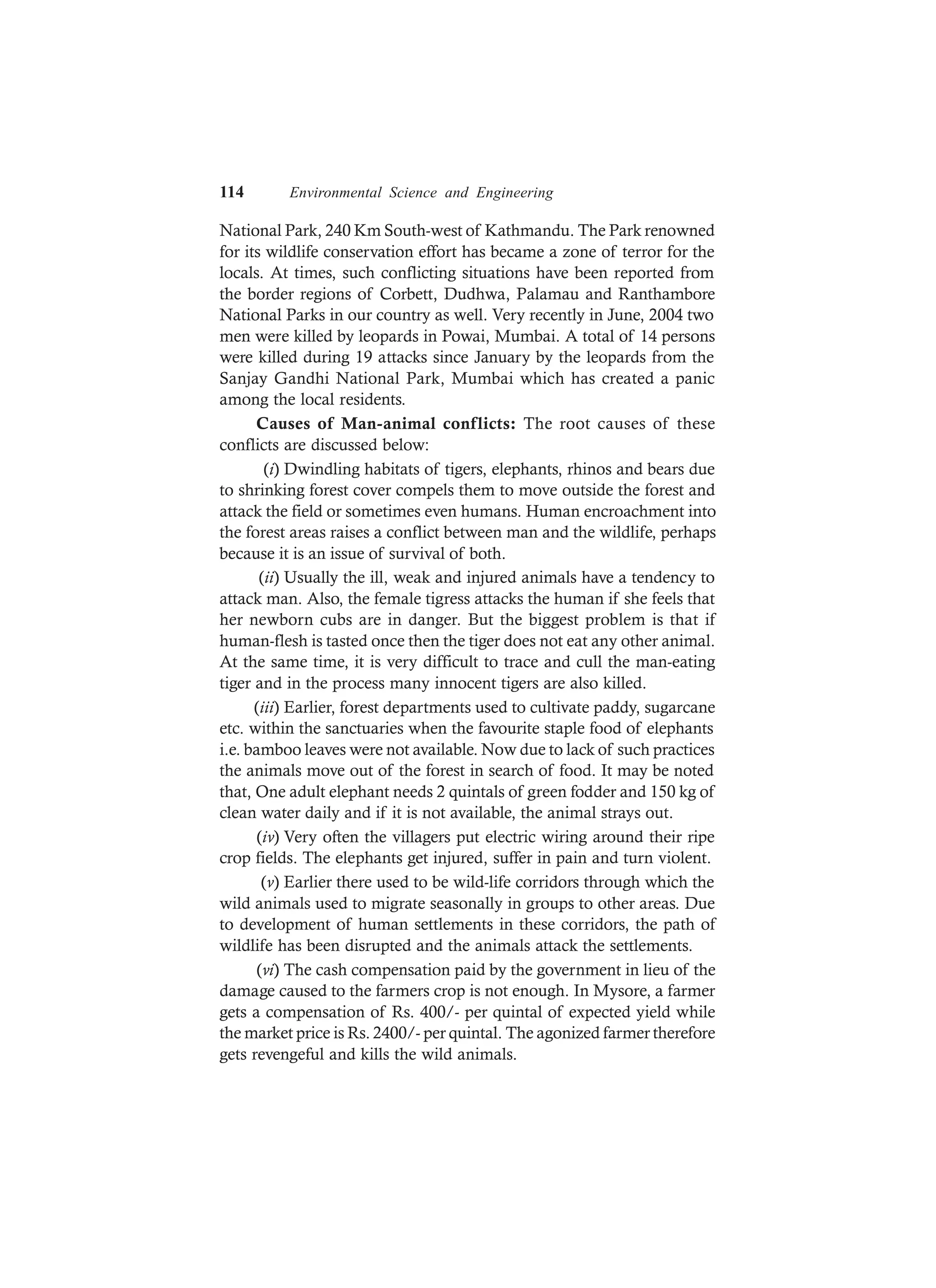 114 Environmental Science and Engineering
National Park, 240 Km South-west of Kathmandu. The Park renowned
for its wildlife conservation effort has became a zone of terror for the
locals. At times, such conflicting situations have been reported from
the border regions of Corbett, Dudhwa, Palamau and Ranthambore
National Parks in our country as well. Very recently in June, 2004 two
men were killed by leopards in Powai, Mumbai. A total of 14 persons
were killed during 19 attacks since January by the leopards from the
Sanjay Gandhi National Park, Mumbai which has created a panic
among the local residents.
Causes of Man-animal conflicts: The root causes of these
conflicts are discussed below:
(i) Dwindling habitats of tigers, elephants, rhinos and bears due
to shrinking forest cover compels them to move outside the forest and
attack the field or sometimes even humans. Human encroachment into
the forest areas raises a conflict between man and the wildlife, perhaps
because it is an issue of survival of both.
(ii) Usually the ill, weak and injured animals have a tendency to
attack man. Also, the female tigress attacks the human if she feels that
her newborn cubs are in danger. But the biggest problem is that if
human-flesh is tasted once then the tiger does not eat any other animal.
At the same time, it is very difficult to trace and cull the man-eating
tiger and in the process many innocent tigers are also killed.
(iii) Earlier, forest departments used to cultivate paddy, sugarcane
etc. within the sanctuaries when the favourite staple food of elephants
i.e. bamboo leaves were not available. Now due to lack of such practices
the animals move out of the forest in search of food. It may be noted
that, One adult elephant needs 2 quintals of green fodder and 150 kg of
clean water daily and if it is not available, the animal strays out.
(iv) Very often the villagers put electric wiring around their ripe
crop fields. The elephants get injured, suffer in pain and turn violent.
(v) Earlier there used to be wild-life corridors through which the
wild animals used to migrate seasonally in groups to other areas. Due
to development of human settlements in these corridors, the path of
wildlife has been disrupted and the animals attack the settlements.
(vi) The cash compensation paid by the government in lieu of the
damage caused to the farmers crop is not enough. In Mysore, a farmer
gets a compensation of Rs. 400/- per quintal of expected yield while
the market price is Rs. 2400/- per quintal. The agonized farmer therefore
gets revengeful and kills the wild animals.
 