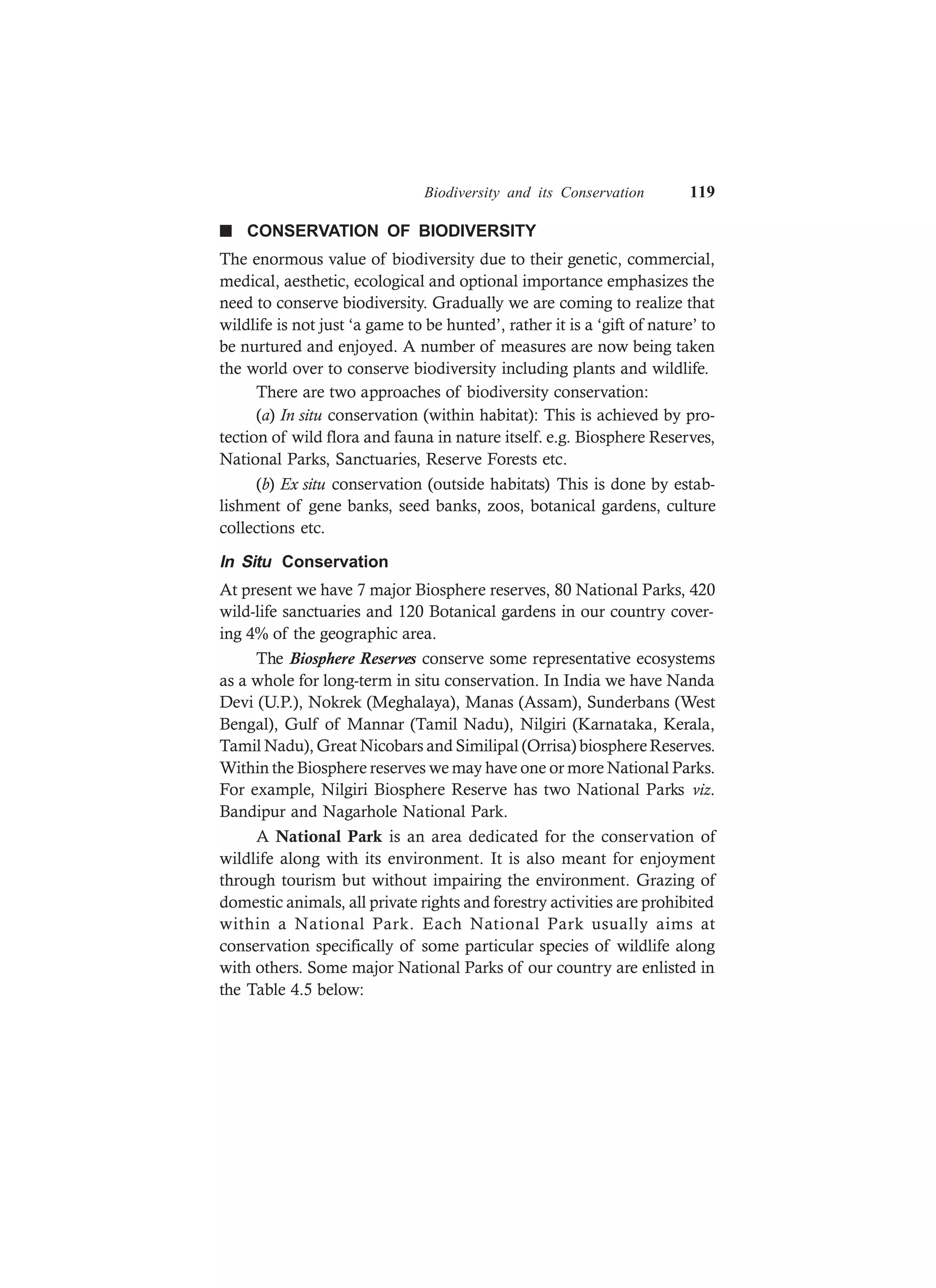 Biodiversity and its Conservation 119
n CONSERVATION OF BIODIVERSITY
The enormous value of biodiversity due to their genetic, commercial,
medical, aesthetic, ecological and optional importance emphasizes the
need to conserve biodiversity. Gradually we are coming to realize that
wildlife is not just ‘a game to be hunted’, rather it is a ‘gift of nature’ to
be nurtured and enjoyed. A number of measures are now being taken
the world over to conserve biodiversity including plants and wildlife.
There are two approaches of biodiversity conservation:
(a) In situ conservation (within habitat): This is achieved by pro-
tection of wild flora and fauna in nature itself. e.g. Biosphere Reserves,
National Parks, Sanctuaries, Reserve Forests etc.
(b) Ex situ conservation (outside habitats) This is done by estab-
lishment of gene banks, seed banks, zoos, botanical gardens, culture
collections etc.
In Situ Conservation
At present we have 7 major Biosphere reserves, 80 National Parks, 420
wild-life sanctuaries and 120 Botanical gardens in our country cover-
ing 4% of the geographic area.
The Biosphere Reserves conserve some representative ecosystems
as a whole for long-term in situ conservation. In India we have Nanda
Devi (U.P.), Nokrek (Meghalaya), Manas (Assam), Sunderbans (West
Bengal), Gulf of Mannar (Tamil Nadu), Nilgiri (Karnataka, Kerala,
Tamil Nadu), Great Nicobars and Similipal (Orrisa) biosphereReserves.
Within the Biosphere reserves we may have one or more National Parks.
For example, Nilgiri Biosphere Reserve has two National Parks viz.
Bandipur and Nagarhole National Park.
A National Park is an area dedicated for the conservation of
wildlife along with its environment. It is also meant for enjoyment
through tourism but without impairing the environment. Grazing of
domestic animals, all private rights and forestry activities are prohibited
within a National Park. Each National Park usually aims at
conservation specifically of some particular species of wildlife along
with others. Some major National Parks of our country are enlisted in
the Table 4.5 below:
 