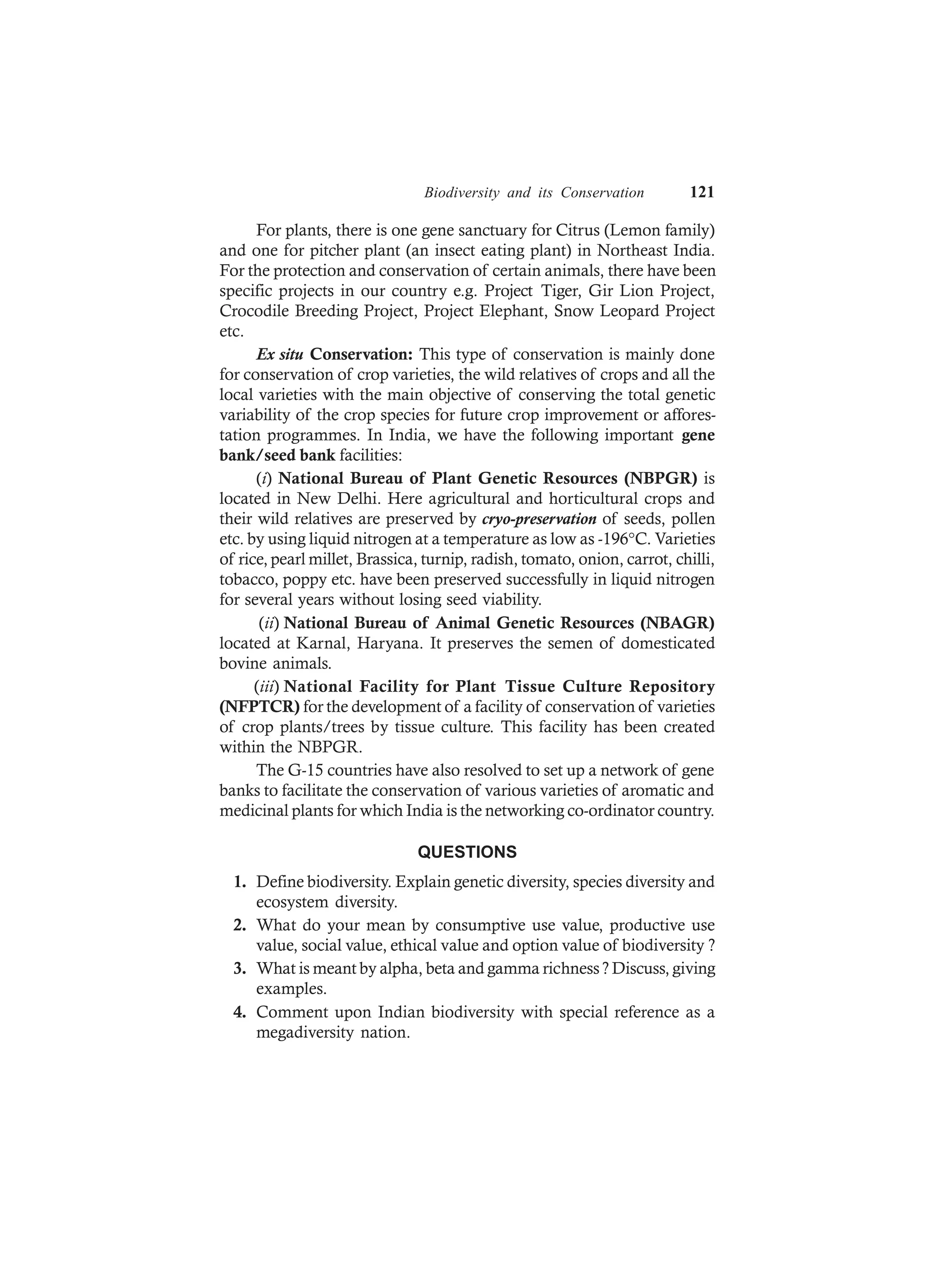 Biodiversity and its Conservation 121
For plants, there is one gene sanctuary for Citrus (Lemon family)
and one for pitcher plant (an insect eating plant) in Northeast India.
For the protection and conservation of certain animals, there have been
specific projects in our country e.g. Project Tiger, Gir Lion Project,
Crocodile Breeding Project, Project Elephant, Snow Leopard Project
etc.
Ex situ Conservation: This type of conservation is mainly done
for conservation of crop varieties, the wild relatives of crops and all the
local varieties with the main objective of conserving the total genetic
variability of the crop species for future crop improvement or affores-
tation programmes. In India, we have the following important gene
bank/seed bank facilities:
(i) National Bureau of Plant Genetic Resources (NBPGR) is
located in New Delhi. Here agricultural and horticultural crops and
their wild relatives are preserved by cryo-preservation of seeds, pollen
etc. by using liquid nitrogen at a temperature as low as -196°C. Varieties
of rice, pearl millet, Brassica, turnip, radish, tomato, onion, carrot, chilli,
tobacco, poppy etc. have been preserved successfully in liquid nitrogen
for several years without losing seed viability.
(ii) National Bureau of Animal Genetic Resources (NBAGR)
located at Karnal, Haryana. It preserves the semen of domesticated
bovine animals.
(iii) National Facility for Plant Tissue Culture Repository
(NFPTCR) for the development of a facility of conservation of varieties
of crop plants/trees by tissue culture. This facility has been created
within the NBPGR.
The G-15 countries have also resolved to set up a network of gene
banks to facilitate the conservation of various varieties of aromatic and
medicinal plants for which India is the networking co-ordinator country.
QUESTIONS
1. Define biodiversity. Explain genetic diversity, species diversity and
ecosystem diversity.
2. What do your mean by consumptive use value, productive use
value, social value, ethical value and option value of biodiversity ?
3. What is meant by alpha, beta and gamma richness ? Discuss, giving
examples.
4. Comment upon Indian biodiversity with special reference as a
megadiversity nation.
 