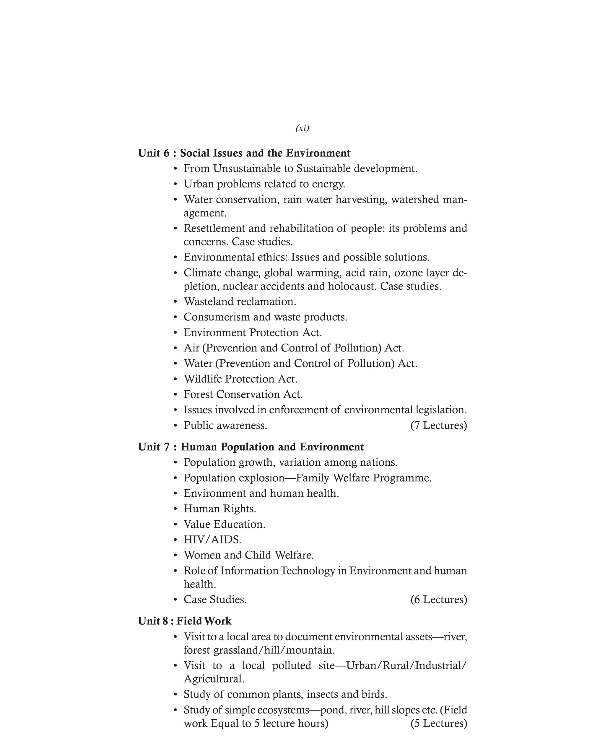 DHARM
D:N-ENVIRSYL
Unit 6 : Social Issues and the Environment
• From Unsustainable to Sustainable development.
• Urban problems related to energy.
• Water conservation, rain water harvesting, watershed man-
agement.
• Resettlement and rehabilitation of people: its problems and
concerns. Case studies.
• Environmental ethics: Issues and possible solutions.
• Climate change, global warming, acid rain, ozone layer de-
pletion, nuclear accidents and holocaust. Case studies.
• Wasteland reclamation.
• Consumerism and waste products.
• Environment Protection Act.
• Air (Prevention and Control of Pollution) Act.
• Water (Prevention and Control of Pollution) Act.
• Wildlife Protection Act.
• Forest Conservation Act.
• Issues involved in enforcement of environmental legislation.
• Public awareness. (7 Lectures)
Unit 7 : Human Population and Environment
• Population growth, variation among nations.
• Population explosion—Family Welfare Programme.
• Environment and human health.
• Human Rights.
• Value Education.
• HIV/AIDS.
• Women and Child Welfare.
• Role of InformationTechnology in Environment and human
health.
• Case Studies. (6 Lectures)
Unit 8 : FieldWork
• Visit to a local area to document environmental assets—river,
forest grassland/hill/mountain.
• Visit to a local polluted site—Urban/Rural/Industrial/
Agricultural.
• Study of common plants, insects and birds.
• Study of simple ecosystems—pond, river, hill slopes etc. (Field
work Equal to 5 lecture hours) (5 Lectures)
(xi)
 