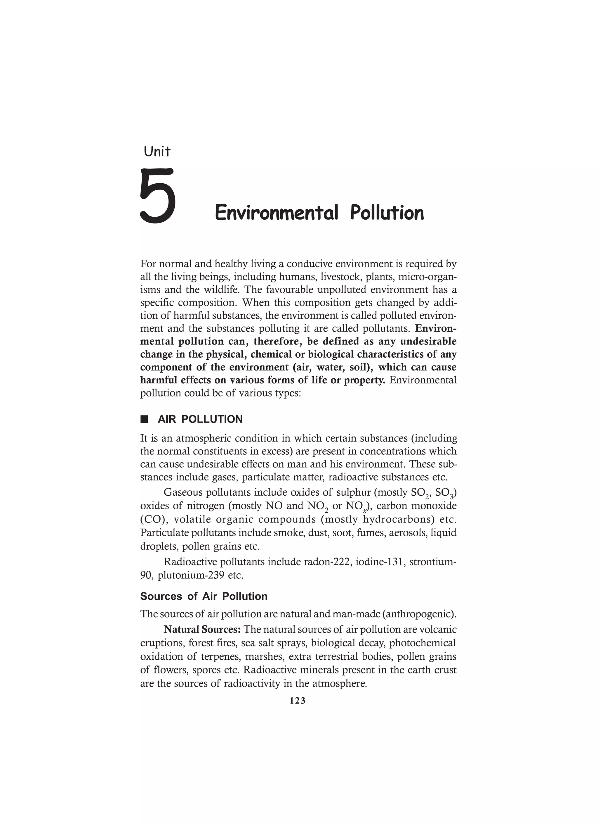 For normal and healthy living a conducive environment is required by
all the living beings, including humans, livestock, plants, micro-organ-
isms and the wildlife. The favourable unpolluted environment has a
specific composition. When this composition gets changed by addi-
tion of harmful substances, the environment is called polluted environ-
ment and the substances polluting it are called pollutants. Environ-
mental pollution can, therefore, be defined as any undesirable
change in the physical, chemical or biological characteristics of any
component of the environment (air, water, soil), which can cause
harmful effects on various forms of life or property. Environmental
pollution could be of various types:
n AIR POLLUTION
It is an atmospheric condition in which certain substances (including
the normal constituents in excess) are present in concentrations which
can cause undesirable effects on man and his environment. These sub-
stances include gases, particulate matter, radioactive substances etc.
Gaseous pollutants include oxides of sulphur (mostly SO2, SO3)
oxides of nitrogen (mostly NO and NO2 or NOx), carbon monoxide
(CO), volatile organic compounds (mostly hydrocarbons) etc.
Particulate pollutants include smoke, dust, soot, fumes, aerosols, liquid
droplets, pollen grains etc.
Radioactive pollutants include radon-222, iodine-131, strontium-
90, plutonium-239 etc.
Sources of Air Pollution
The sources of air pollution are natural and man-made (anthropogenic).
Natural Sources: The natural sources of air pollution are volcanic
eruptions, forest fires, sea salt sprays, biological decay, photochemical
oxidation of terpenes, marshes, extra terrestrial bodies, pollen grains
of flowers, spores etc. Radioactive minerals present in the earth crust
are the sources of radioactivity in the atmosphere.
Unit
5 Environmental Pollution
123
 