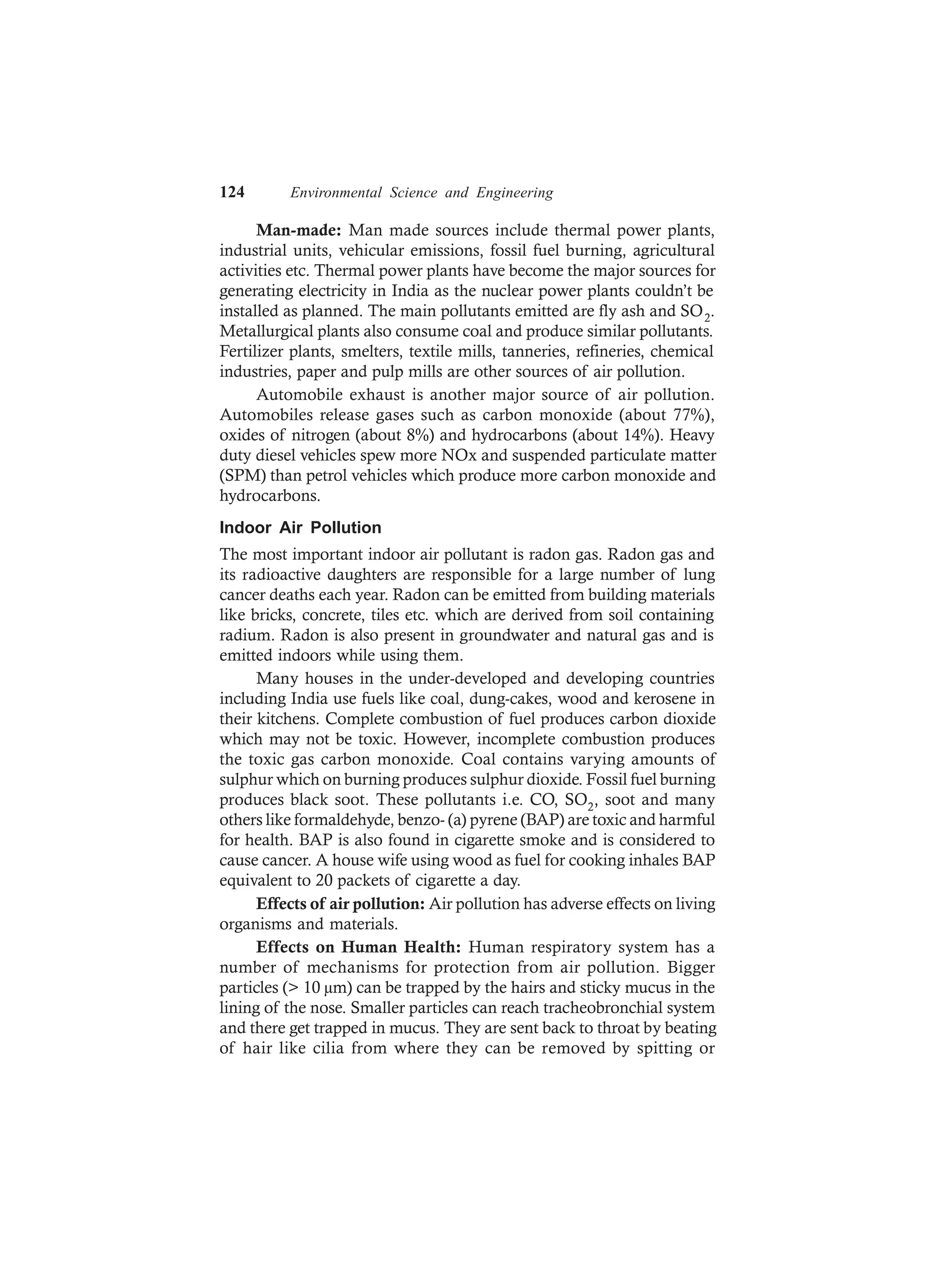 124 Environmental Science and Engineering
Man-made: Man made sources include thermal power plants,
industrial units, vehicular emissions, fossil fuel burning, agricultural
activities etc. Thermal power plants have become the major sources for
generating electricity in India as the nuclear power plants couldn’t be
installed as planned. The main pollutants emitted are fly ash and SO2.
Metallurgical plants also consume coal and produce similar pollutants.
Fertilizer plants, smelters, textile mills, tanneries, refineries, chemical
industries, paper and pulp mills are other sources of air pollution.
Automobile exhaust is another major source of air pollution.
Automobiles release gases such as carbon monoxide (about 77%),
oxides of nitrogen (about 8%) and hydrocarbons (about 14%). Heavy
duty diesel vehicles spew more NOx and suspended particulate matter
(SPM) than petrol vehicles which produce more carbon monoxide and
hydrocarbons.
Indoor Air Pollution
The most important indoor air pollutant is radon gas. Radon gas and
its radioactive daughters are responsible for a large number of lung
cancer deaths each year. Radon can be emitted from building materials
like bricks, concrete, tiles etc. which are derived from soil containing
radium. Radon is also present in groundwater and natural gas and is
emitted indoors while using them.
Many houses in the under-developed and developing countries
including India use fuels like coal, dung-cakes, wood and kerosene in
their kitchens. Complete combustion of fuel produces carbon dioxide
which may not be toxic. However, incomplete combustion produces
the toxic gas carbon monoxide. Coal contains varying amounts of
sulphur which on burning produces sulphur dioxide. Fossil fuel burning
produces black soot. These pollutants i.e. CO, SO2, soot and many
others like formaldehyde, benzo- (a) pyrene (BAP) are toxic and harmful
for health. BAP is also found in cigarette smoke and is considered to
cause cancer. A house wife using wood as fuel for cooking inhales BAP
equivalent to 20 packets of cigarette a day.
Effects of air pollution: Air pollution has adverse effects on living
organisms and materials.
Effects on Human Health: Human respiratory system has a
number of mechanisms for protection from air pollution. Bigger
particles (> 10 µm) can be trapped by the hairs and sticky mucus in the
lining of the nose. Smaller particles can reach tracheobronchial system
and there get trapped in mucus. They are sent back to throat by beating
of hair like cilia from where they can be removed by spitting or
 
