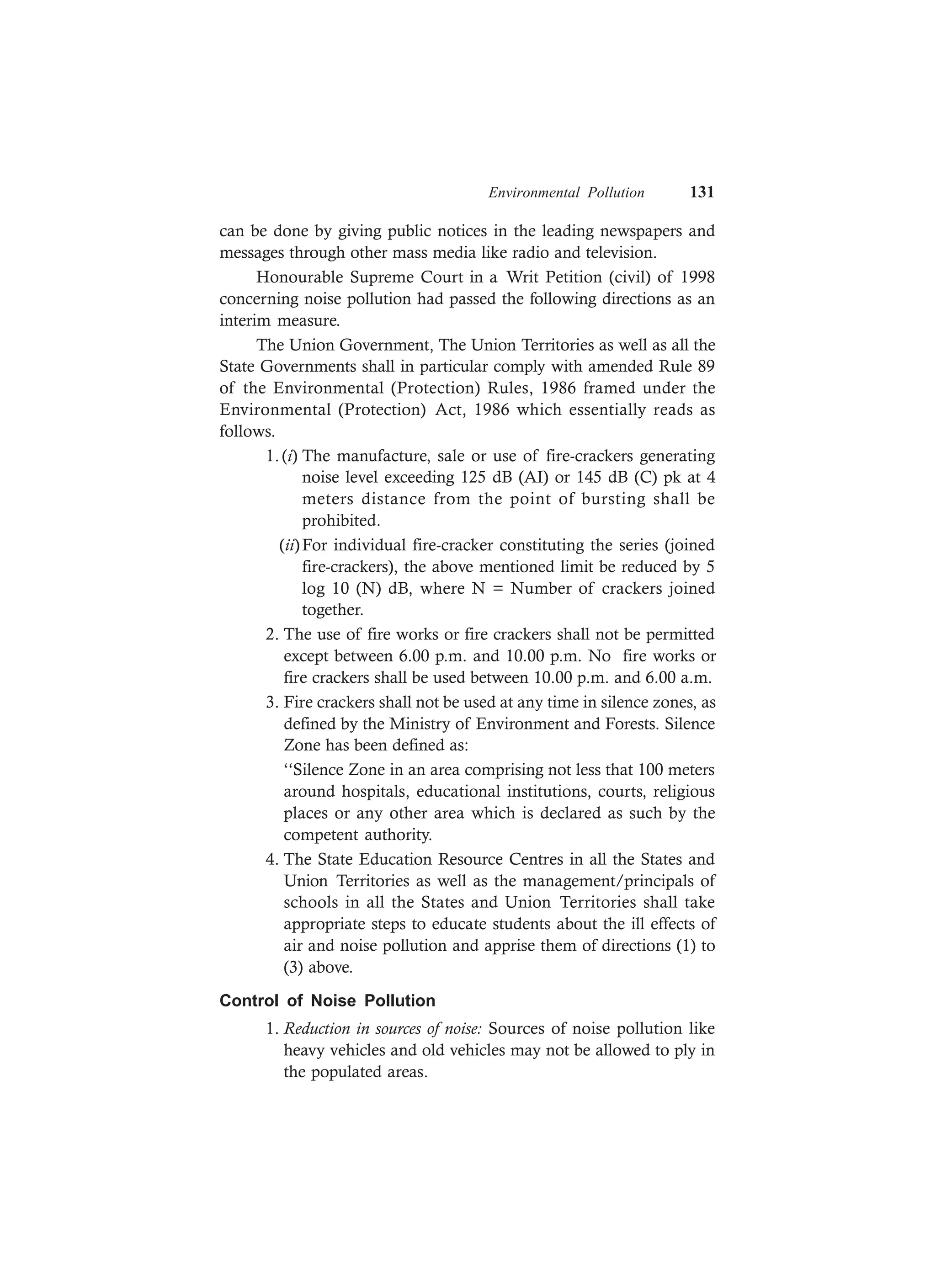 Environmental Pollution 131
can be done by giving public notices in the leading newspapers and
messages through other mass media like radio and television.
Honourable Supreme Court in a Writ Petition (civil) of 1998
concerning noise pollution had passed the following directions as an
interim measure.
The Union Government, The Union Territories as well as all the
State Governments shall in particular comply with amended Rule 89
of the Environmental (Protection) Rules, 1986 framed under the
Environmental (Protection) Act, 1986 which essentially reads as
follows.
1. (i) The manufacture, sale or use of fire-crackers generating
noise level exceeding 125 dB (AI) or 145 dB (C) pk at 4
meters distance from the point of bursting shall be
prohibited.
(ii)For individual fire-cracker constituting the series (joined
fire-crackers), the above mentioned limit be reduced by 5
log 10 (N) dB, where N = Number of crackers joined
together.
2. The use of fire works or fire crackers shall not be permitted
except between 6.00 p.m. and 10.00 p.m. No fire works or
fire crackers shall be used between 10.00 p.m. and 6.00 a.m.
3. Fire crackers shall not be used at any time in silence zones, as
defined by the Ministry of Environment and Forests. Silence
Zone has been defined as:
‘‘Silence Zone in an area comprising not less that 100 meters
around hospitals, educational institutions, courts, religious
places or any other area which is declared as such by the
competent authority.
4. The State Education Resource Centres in all the States and
Union Territories as well as the management/principals of
schools in all the States and Union Territories shall take
appropriate steps to educate students about the ill effects of
air and noise pollution and apprise them of directions (1) to
(3) above.
Control of Noise Pollution
1. Reduction in sources of noise: Sources of noise pollution like
heavy vehicles and old vehicles may not be allowed to ply in
the populated areas.
 