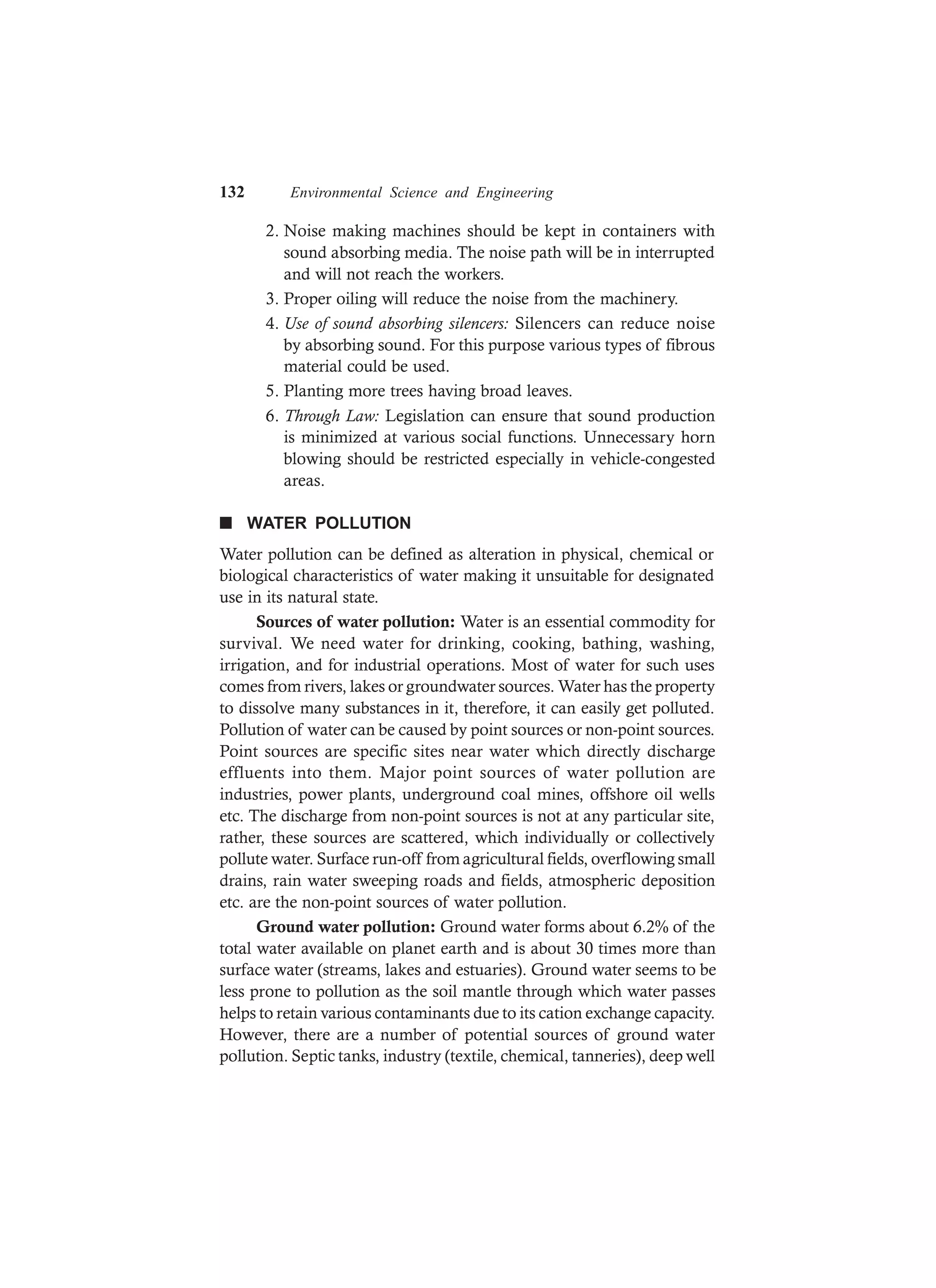 132 Environmental Science and Engineering
2. Noise making machines should be kept in containers with
sound absorbing media. The noise path will be in interrupted
and will not reach the workers.
3. Proper oiling will reduce the noise from the machinery.
4. Use of sound absorbing silencers: Silencers can reduce noise
by absorbing sound. For this purpose various types of fibrous
material could be used.
5. Planting more trees having broad leaves.
6. Through Law: Legislation can ensure that sound production
is minimized at various social functions. Unnecessary horn
blowing should be restricted especially in vehicle-congested
areas.
n WATER POLLUTION
Water pollution can be defined as alteration in physical, chemical or
biological characteristics of water making it unsuitable for designated
use in its natural state.
Sources of water pollution: Water is an essential commodity for
survival. We need water for drinking, cooking, bathing, washing,
irrigation, and for industrial operations. Most of water for such uses
comes from rivers, lakes or groundwater sources. Water has the property
to dissolve many substances in it, therefore, it can easily get polluted.
Pollution of water can be caused by point sources or non-point sources.
Point sources are specific sites near water which directly discharge
effluents into them. Major point sources of water pollution are
industries, power plants, underground coal mines, offshore oil wells
etc. The discharge from non-point sources is not at any particular site,
rather, these sources are scattered, which individually or collectively
pollute water. Surface run-off from agricultural fields, overflowing small
drains, rain water sweeping roads and fields, atmospheric deposition
etc. are the non-point sources of water pollution.
Ground water pollution: Ground water forms about 6.2% of the
total water available on planet earth and is about 30 times more than
surface water (streams, lakes and estuaries). Ground water seems to be
less prone to pollution as the soil mantle through which water passes
helps to retain various contaminants due to its cation exchange capacity.
However, there are a number of potential sources of ground water
pollution. Septic tanks, industry (textile, chemical, tanneries), deep well
 