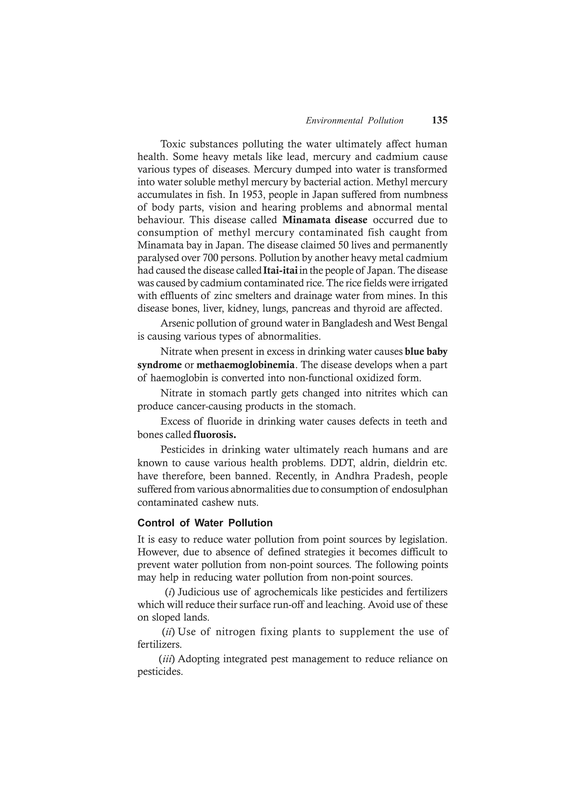 Environmental Pollution 135
Toxic substances polluting the water ultimately affect human
health. Some heavy metals like lead, mercury and cadmium cause
various types of diseases. Mercury dumped into water is transformed
into water soluble methyl mercury by bacterial action. Methyl mercury
accumulates in fish. In 1953, people in Japan suffered from numbness
of body parts, vision and hearing problems and abnormal mental
behaviour. This disease called Minamata disease occurred due to
consumption of methyl mercury contaminated fish caught from
Minamata bay in Japan. The disease claimed 50 lives and permanently
paralysed over 700 persons. Pollution by another heavy metal cadmium
had caused the disease calledItai-itaiin the people of Japan. The disease
was caused by cadmium contaminated rice. The rice fields were irrigated
with effluents of zinc smelters and drainage water from mines. In this
disease bones, liver, kidney, lungs, pancreas and thyroid are affected.
Arsenic pollution of ground water in Bangladesh andWest Bengal
is causing various types of abnormalities.
Nitrate when present in excess in drinking water causes blue baby
syndrome or methaemoglobinemia. The disease develops when a part
of haemoglobin is converted into non-functional oxidized form.
Nitrate in stomach partly gets changed into nitrites which can
produce cancer-causing products in the stomach.
Excess of fluoride in drinking water causes defects in teeth and
bones called fluorosis.
Pesticides in drinking water ultimately reach humans and are
known to cause various health problems. DDT, aldrin, dieldrin etc.
have therefore, been banned. Recently, in Andhra Pradesh, people
suffered from various abnormalities due to consumption of endosulphan
contaminated cashew nuts.
Control of Water Pollution
It is easy to reduce water pollution from point sources by legislation.
However, due to absence of defined strategies it becomes difficult to
prevent water pollution from non-point sources. The following points
may help in reducing water pollution from non-point sources.
(i) Judicious use of agrochemicals like pesticides and fertilizers
which will reduce their surface run-off and leaching. Avoid use of these
on sloped lands.
(ii) Use of nitrogen fixing plants to supplement the use of
fertilizers.
(iii) Adopting integrated pest management to reduce reliance on
pesticides.
 