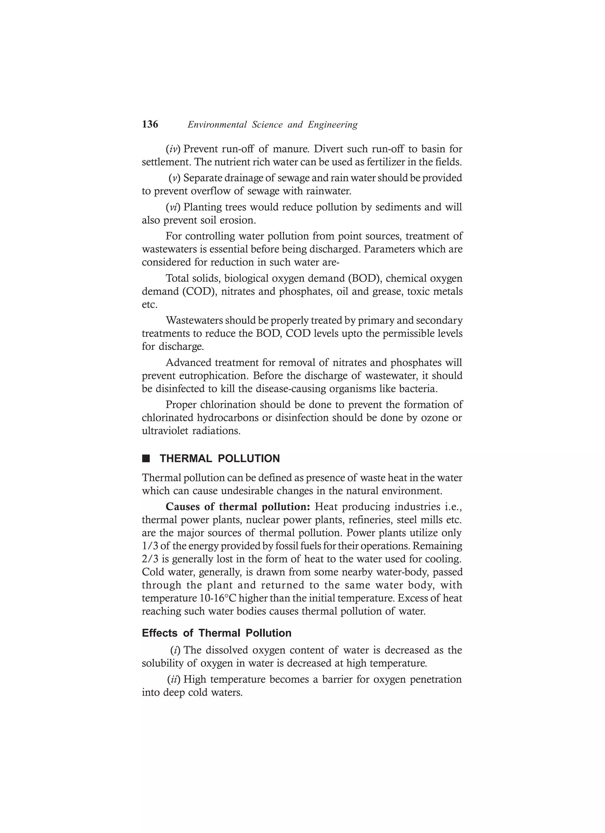 136 Environmental Science and Engineering
(iv) Prevent run-off of manure. Divert such run-off to basin for
settlement. The nutrient rich water can be used as fertilizer in the fields.
(v) Separate drainage of sewage and rain water should be provided
to prevent overflow of sewage with rainwater.
(vi) Planting trees would reduce pollution by sediments and will
also prevent soil erosion.
For controlling water pollution from point sources, treatment of
wastewaters is essential before being discharged. Parameters which are
considered for reduction in such water are-
Total solids, biological oxygen demand (BOD), chemical oxygen
demand (COD), nitrates and phosphates, oil and grease, toxic metals
etc.
Wastewaters should be properly treated by primary and secondary
treatments to reduce the BOD, COD levels upto the permissible levels
for discharge.
Advanced treatment for removal of nitrates and phosphates will
prevent eutrophication. Before the discharge of wastewater, it should
be disinfected to kill the disease-causing organisms like bacteria.
Proper chlorination should be done to prevent the formation of
chlorinated hydrocarbons or disinfection should be done by ozone or
ultraviolet radiations.
n THERMAL POLLUTION
Thermal pollution can be defined as presence of waste heat in the water
which can cause undesirable changes in the natural environment.
Causes of thermal pollution: Heat producing industries i.e.,
thermal power plants, nuclear power plants, refineries, steel mills etc.
are the major sources of thermal pollution. Power plants utilize only
1/3 of the energy provided by fossil fuels for their operations. Remaining
2/3 is generally lost in the form of heat to the water used for cooling.
Cold water, generally, is drawn from some nearby water-body, passed
through the plant and returned to the same water body, with
temperature 10-16°C higher than the initial temperature. Excess of heat
reaching such water bodies causes thermal pollution of water.
Effects of Thermal Pollution
(i) The dissolved oxygen content of water is decreased as the
solubility of oxygen in water is decreased at high temperature.
(ii) High temperature becomes a barrier for oxygen penetration
into deep cold waters.
 
