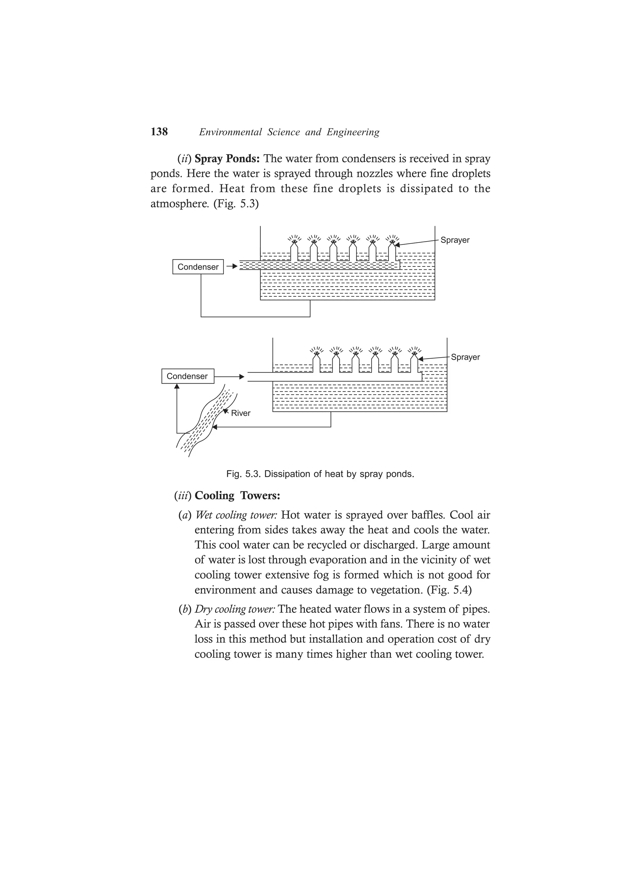 138 Environmental Science and Engineering
(ii) Spray Ponds: The water from condensers is received in spray
ponds. Here the water is sprayed through nozzles where fine droplets
are formed. Heat from these fine droplets is dissipated to the
atmosphere. (Fig. 5.3)
Sprayer
Condenser
Condenser
River
Sprayer
Fig. 5.3. Dissipation of heat by spray ponds.
(iii) Cooling Towers:
(a) Wet cooling tower: Hot water is sprayed over baffles. Cool air
entering from sides takes away the heat and cools the water.
This cool water can be recycled or discharged. Large amount
of water is lost through evaporation and in the vicinity of wet
cooling tower extensive fog is formed which is not good for
environment and causes damage to vegetation. (Fig. 5.4)
(b) Dry cooling tower: The heated water flows in a system of pipes.
Air is passed over these hot pipes with fans. There is no water
loss in this method but installation and operation cost of dry
cooling tower is many times higher than wet cooling tower.
 