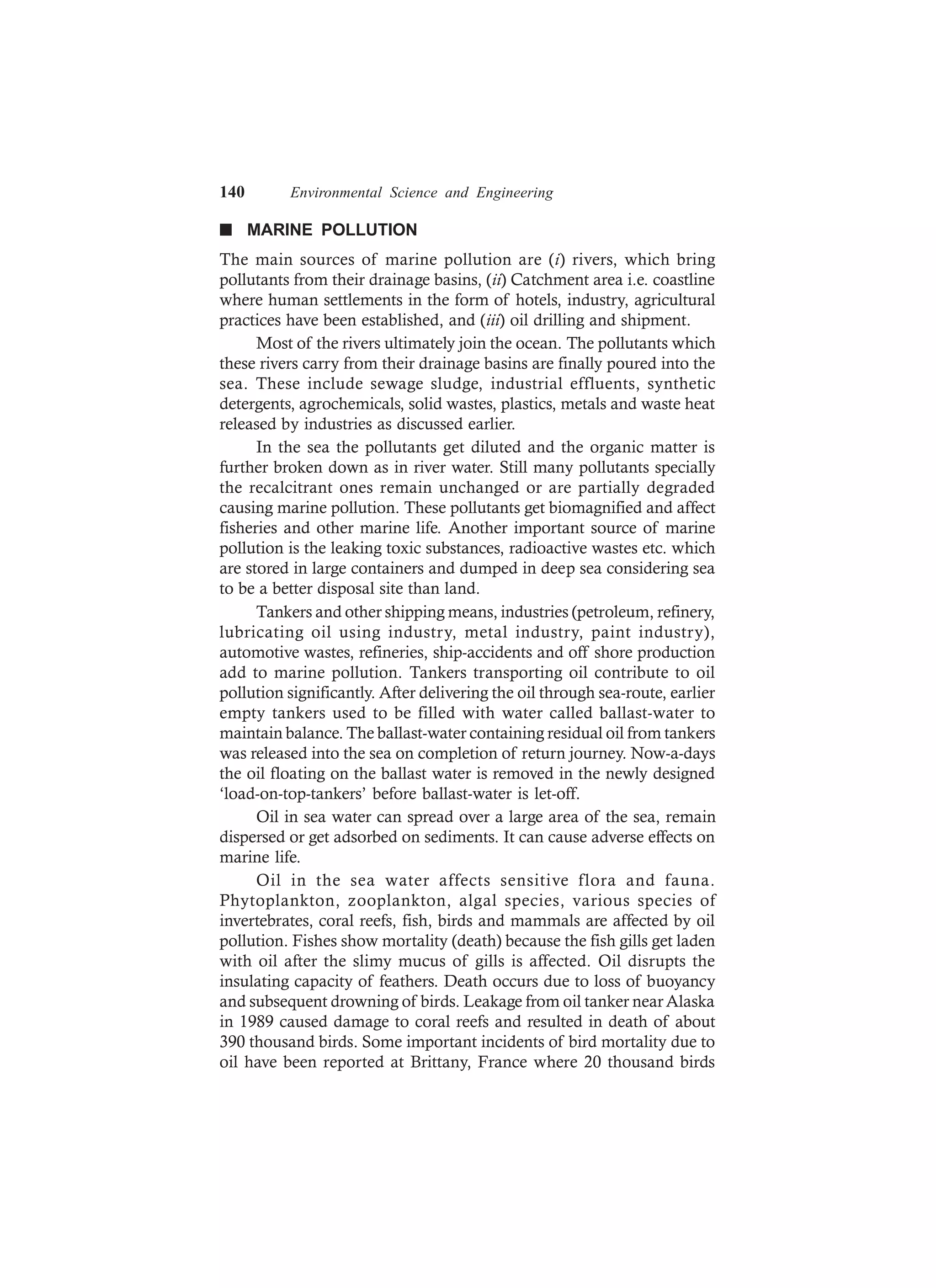 140 Environmental Science and Engineering
n MARINE POLLUTION
The main sources of marine pollution are (i) rivers, which bring
pollutants from their drainage basins, (ii) Catchment area i.e. coastline
where human settlements in the form of hotels, industry, agricultural
practices have been established, and (iii) oil drilling and shipment.
Most of the rivers ultimately join the ocean. The pollutants which
these rivers carry from their drainage basins are finally poured into the
sea. These include sewage sludge, industrial effluents, synthetic
detergents, agrochemicals, solid wastes, plastics, metals and waste heat
released by industries as discussed earlier.
In the sea the pollutants get diluted and the organic matter is
further broken down as in river water. Still many pollutants specially
the recalcitrant ones remain unchanged or are partially degraded
causing marine pollution. These pollutants get biomagnified and affect
fisheries and other marine life. Another important source of marine
pollution is the leaking toxic substances, radioactive wastes etc. which
are stored in large containers and dumped in deep sea considering sea
to be a better disposal site than land.
Tankers and other shipping means, industries (petroleum, refinery,
lubricating oil using industry, metal industry, paint industry),
automotive wastes, refineries, ship-accidents and off shore production
add to marine pollution. Tankers transporting oil contribute to oil
pollution significantly. After delivering the oil through sea-route, earlier
empty tankers used to be filled with water called ballast-water to
maintain balance. The ballast-water containing residual oil from tankers
was released into the sea on completion of return journey. Now-a-days
the oil floating on the ballast water is removed in the newly designed
‘load-on-top-tankers’ before ballast-water is let-off.
Oil in sea water can spread over a large area of the sea, remain
dispersed or get adsorbed on sediments. It can cause adverse effects on
marine life.
Oil in the sea water affects sensitive flora and fauna.
Phytoplankton, zooplankton, algal species, various species of
invertebrates, coral reefs, fish, birds and mammals are affected by oil
pollution. Fishes show mortality (death) because the fish gills get laden
with oil after the slimy mucus of gills is affected. Oil disrupts the
insulating capacity of feathers. Death occurs due to loss of buoyancy
and subsequent drowning of birds. Leakage from oil tanker near Alaska
in 1989 caused damage to coral reefs and resulted in death of about
390 thousand birds. Some important incidents of bird mortality due to
oil have been reported at Brittany, France where 20 thousand birds
 