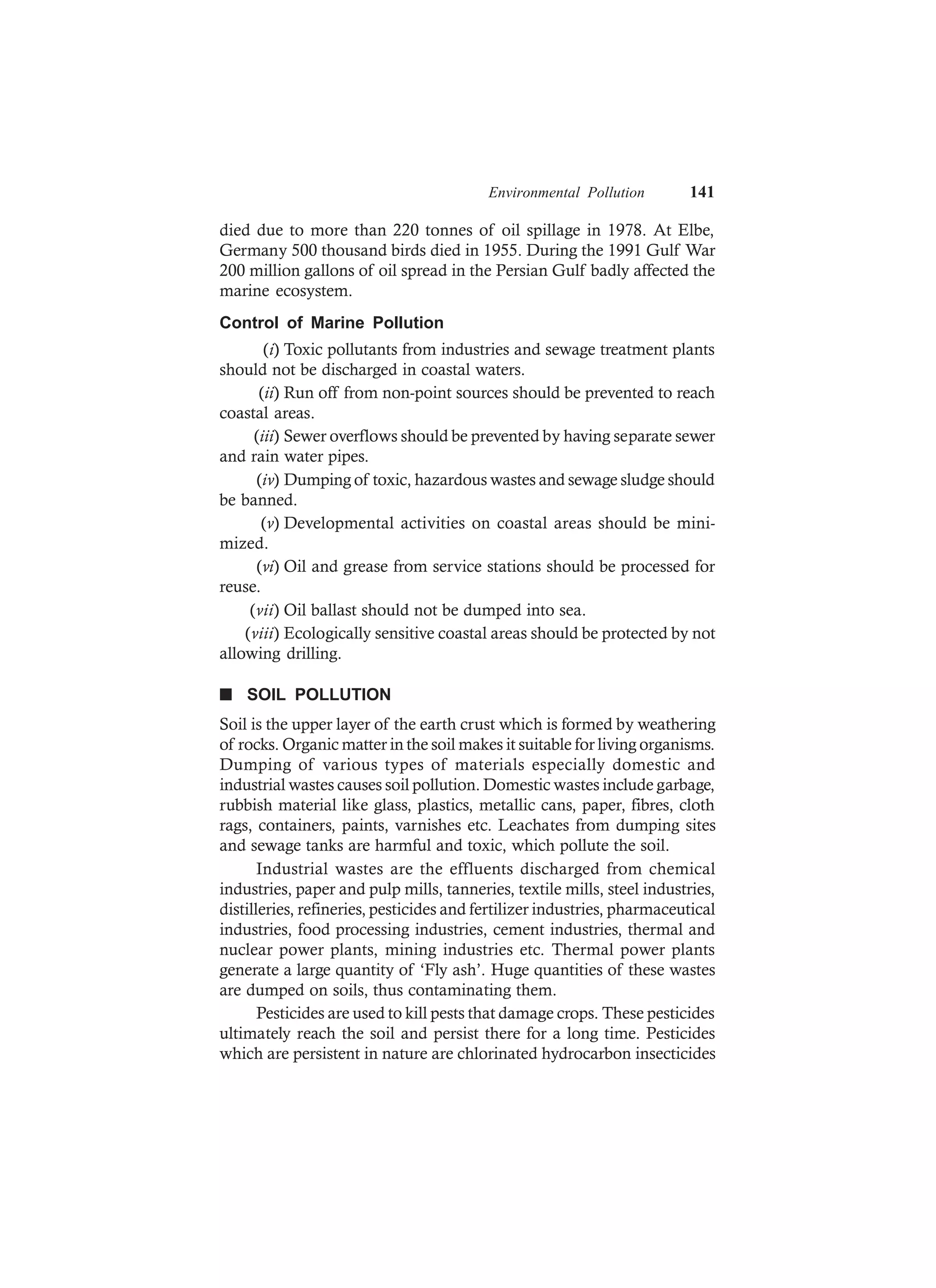 Environmental Pollution 141
died due to more than 220 tonnes of oil spillage in 1978. At Elbe,
Germany 500 thousand birds died in 1955. During the 1991 Gulf War
200 million gallons of oil spread in the Persian Gulf badly affected the
marine ecosystem.
Control of Marine Pollution
(i) Toxic pollutants from industries and sewage treatment plants
should not be discharged in coastal waters.
(ii) Run off from non-point sources should be prevented to reach
coastal areas.
(iii) Sewer overflows should be prevented by having separate sewer
and rain water pipes.
(iv) Dumping of toxic, hazardous wastes and sewage sludge should
be banned.
(v) Developmental activities on coastal areas should be mini-
mized.
(vi) Oil and grease from service stations should be processed for
reuse.
(vii) Oil ballast should not be dumped into sea.
(viii) Ecologically sensitive coastal areas should be protected by not
allowing drilling.
n SOIL POLLUTION
Soil is the upper layer of the earth crust which is formed by weathering
of rocks. Organic matter in the soil makes it suitable for living organisms.
Dumping of various types of materials especially domestic and
industrial wastes causes soil pollution. Domestic wastes include garbage,
rubbish material like glass, plastics, metallic cans, paper, fibres, cloth
rags, containers, paints, varnishes etc. Leachates from dumping sites
and sewage tanks are harmful and toxic, which pollute the soil.
Industrial wastes are the effluents discharged from chemical
industries, paper and pulp mills, tanneries, textile mills, steel industries,
distilleries, refineries, pesticides and fertilizer industries, pharmaceutical
industries, food processing industries, cement industries, thermal and
nuclear power plants, mining industries etc. Thermal power plants
generate a large quantity of ‘Fly ash’. Huge quantities of these wastes
are dumped on soils, thus contaminating them.
Pesticides are used to kill pests that damage crops. These pesticides
ultimately reach the soil and persist there for a long time. Pesticides
which are persistent in nature are chlorinated hydrocarbon insecticides
 