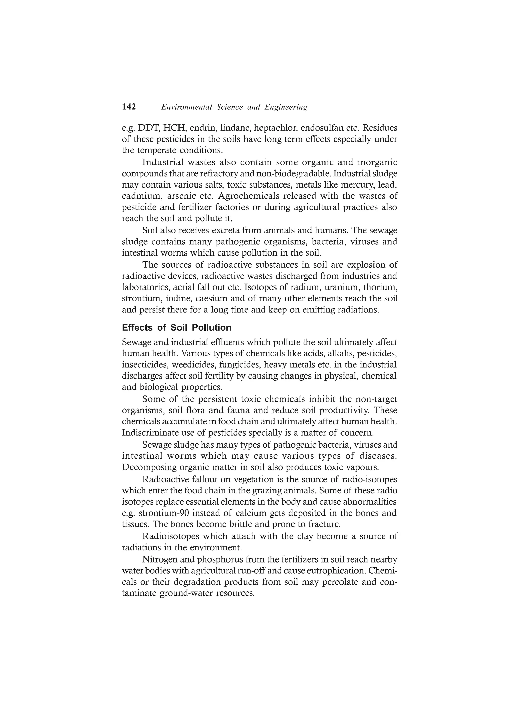142 Environmental Science and Engineering
e.g. DDT, HCH, endrin, lindane, heptachlor, endosulfan etc. Residues
of these pesticides in the soils have long term effects especially under
the temperate conditions.
Industrial wastes also contain some organic and inorganic
compounds that are refractory and non-biodegradable. Industrial sludge
may contain various salts, toxic substances, metals like mercury, lead,
cadmium, arsenic etc. Agrochemicals released with the wastes of
pesticide and fertilizer factories or during agricultural practices also
reach the soil and pollute it.
Soil also receives excreta from animals and humans. The sewage
sludge contains many pathogenic organisms, bacteria, viruses and
intestinal worms which cause pollution in the soil.
The sources of radioactive substances in soil are explosion of
radioactive devices, radioactive wastes discharged from industries and
laboratories, aerial fall out etc. Isotopes of radium, uranium, thorium,
strontium, iodine, caesium and of many other elements reach the soil
and persist there for a long time and keep on emitting radiations.
Effects of Soil Pollution
Sewage and industrial effluents which pollute the soil ultimately affect
human health. Various types of chemicals like acids, alkalis, pesticides,
insecticides, weedicides, fungicides, heavy metals etc. in the industrial
discharges affect soil fertility by causing changes in physical, chemical
and biological properties.
Some of the persistent toxic chemicals inhibit the non-target
organisms, soil flora and fauna and reduce soil productivity. These
chemicals accumulate in food chain and ultimately affect human health.
Indiscriminate use of pesticides specially is a matter of concern.
Sewage sludge has many types of pathogenic bacteria, viruses and
intestinal worms which may cause various types of diseases.
Decomposing organic matter in soil also produces toxic vapours.
Radioactive fallout on vegetation is the source of radio-isotopes
which enter the food chain in the grazing animals. Some of these radio
isotopes replace essential elements in the body and cause abnormalities
e.g. strontium-90 instead of calcium gets deposited in the bones and
tissues. The bones become brittle and prone to fracture.
Radioisotopes which attach with the clay become a source of
radiations in the environment.
Nitrogen and phosphorus from the fertilizers in soil reach nearby
water bodies with agricultural run-off and cause eutrophication. Chemi-
cals or their degradation products from soil may percolate and con-
taminate ground-water resources.
 
