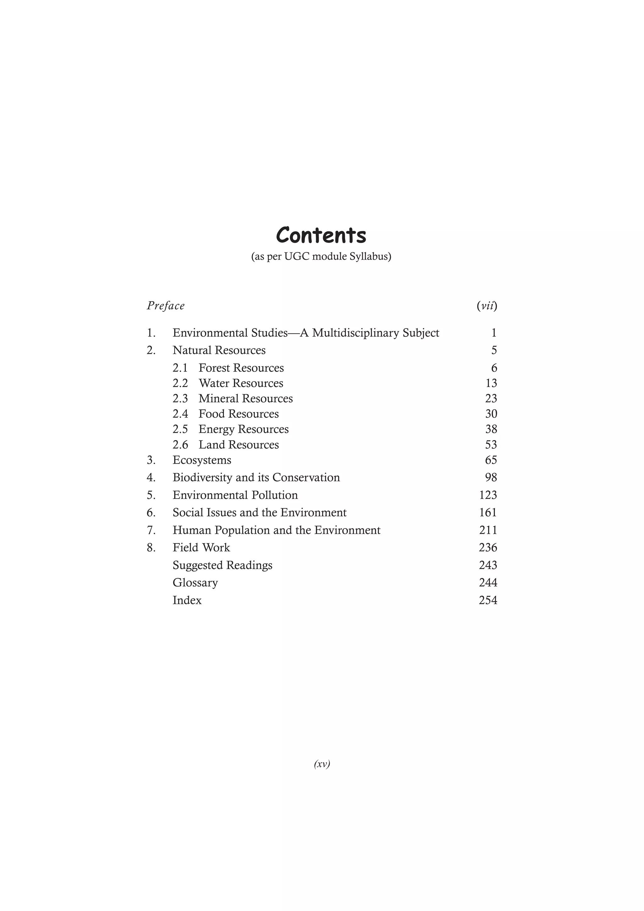 Contents
(as per UGC module Syllabus)
Preface (vii)
1. Environmental Studies—A Multidisciplinary Subject 1
2. Natural Resources 5
2.1 Forest Resources 6
2.2 Water Resources 13
2.3 Mineral Resources 23
2.4 Food Resources 30
2.5 Energy Resources 38
2.6 Land Resources 53
3. Ecosystems 65
4. Biodiversity and its Conservation 98
5. Environmental Pollution 123
6. Social Issues and the Environment 161
7. Human Population and the Environment 211
8. Field Work 236
Suggested Readings 243
Glossary 244
Index 254
(xv)
 