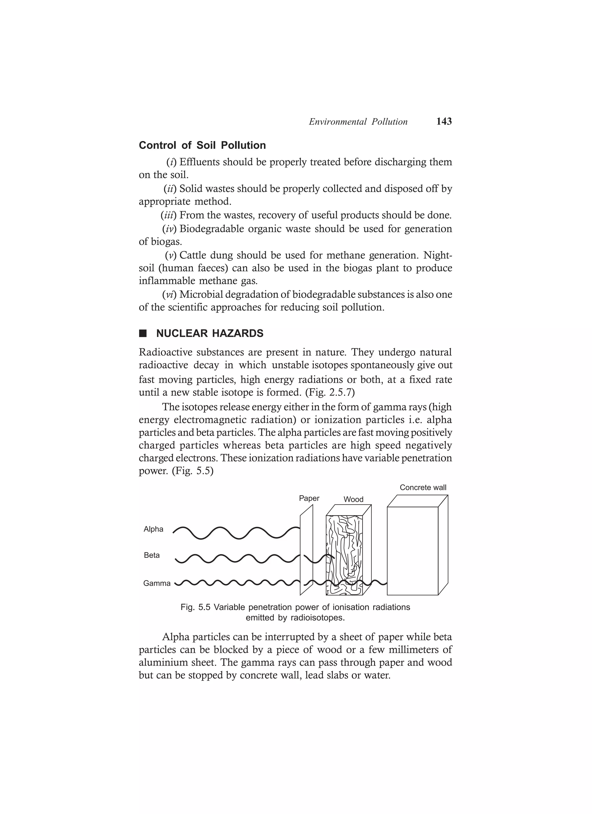 Environmental Pollution 143
Control of Soil Pollution
(i) Effluents should be properly treated before discharging them
on the soil.
(ii) Solid wastes should be properly collected and disposed off by
appropriate method.
(iii) From the wastes, recovery of useful products should be done.
(iv) Biodegradable organic waste should be used for generation
of biogas.
(v) Cattle dung should be used for methane generation. Night-
soil (human faeces) can also be used in the biogas plant to produce
inflammable methane gas.
(vi) Microbial degradation of biodegradable substances is also one
of the scientific approaches for reducing soil pollution.
n NUCLEAR HAZARDS
Radioactive substances are present in nature. They undergo natural
radioactive decay in which unstable isotopes spontaneously give out
fast moving particles, high energy radiations or both, at a fixed rate
until a new stable isotope is formed. (Fig. 2.5.7)
The isotopes release energy either in the form of gamma rays (high
energy electromagnetic radiation) or ionization particles i.e. alpha
particles and beta particles. The alpha particles are fast moving positively
charged particles whereas beta particles are high speed negatively
charged electrons. These ionization radiations have variable penetration
power. (Fig. 5.5)
Concrete wall
WoodPaper
Alpha
Beta
Gamma
Fig. 5.5 Variable penetration power of ionisation radiations
emitted by radioisotopes.
Alpha particles can be interrupted by a sheet of paper while beta
particles can be blocked by a piece of wood or a few millimeters of
aluminium sheet. The gamma rays can pass through paper and wood
but can be stopped by concrete wall, lead slabs or water.
 