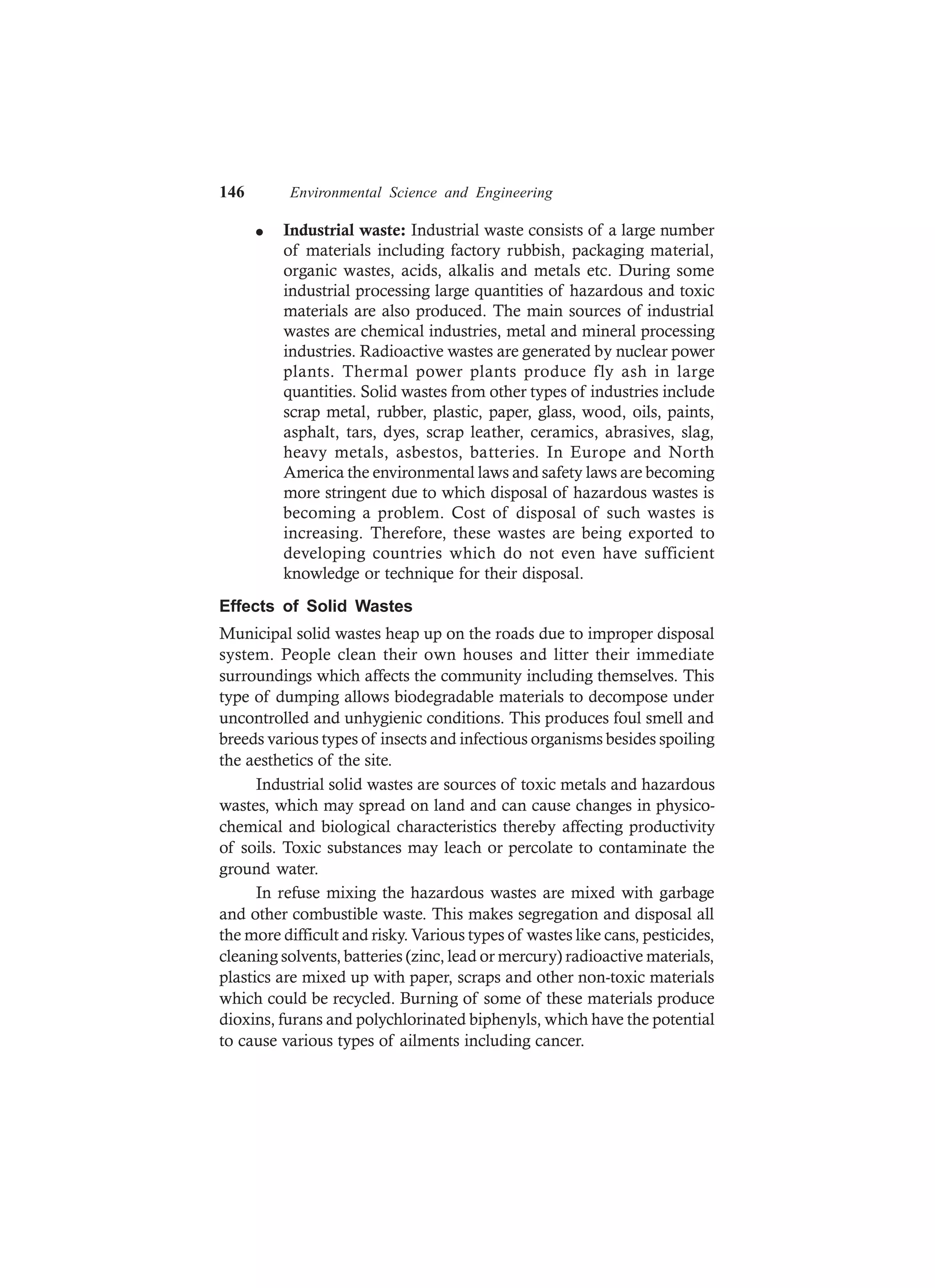 146 Environmental Science and Engineering
l Industrial waste: Industrial waste consists of a large number
of materials including factory rubbish, packaging material,
organic wastes, acids, alkalis and metals etc. During some
industrial processing large quantities of hazardous and toxic
materials are also produced. The main sources of industrial
wastes are chemical industries, metal and mineral processing
industries. Radioactive wastes are generated by nuclear power
plants. Thermal power plants produce fly ash in large
quantities. Solid wastes from other types of industries include
scrap metal, rubber, plastic, paper, glass, wood, oils, paints,
asphalt, tars, dyes, scrap leather, ceramics, abrasives, slag,
heavy metals, asbestos, batteries. In Europe and North
America the environmental laws and safety laws are becoming
more stringent due to which disposal of hazardous wastes is
becoming a problem. Cost of disposal of such wastes is
increasing. Therefore, these wastes are being exported to
developing countries which do not even have sufficient
knowledge or technique for their disposal.
Effects of Solid Wastes
Municipal solid wastes heap up on the roads due to improper disposal
system. People clean their own houses and litter their immediate
surroundings which affects the community including themselves. This
type of dumping allows biodegradable materials to decompose under
uncontrolled and unhygienic conditions. This produces foul smell and
breeds various types of insects and infectious organisms besides spoiling
the aesthetics of the site.
Industrial solid wastes are sources of toxic metals and hazardous
wastes, which may spread on land and can cause changes in physico-
chemical and biological characteristics thereby affecting productivity
of soils. Toxic substances may leach or percolate to contaminate the
ground water.
In refuse mixing the hazardous wastes are mixed with garbage
and other combustible waste. This makes segregation and disposal all
the more difficult and risky. Various types of wastes like cans, pesticides,
cleaning solvents, batteries (zinc, lead or mercury) radioactive materials,
plastics are mixed up with paper, scraps and other non-toxic materials
which could be recycled. Burning of some of these materials produce
dioxins, furans and polychlorinated biphenyls, which have the potential
to cause various types of ailments including cancer.
 