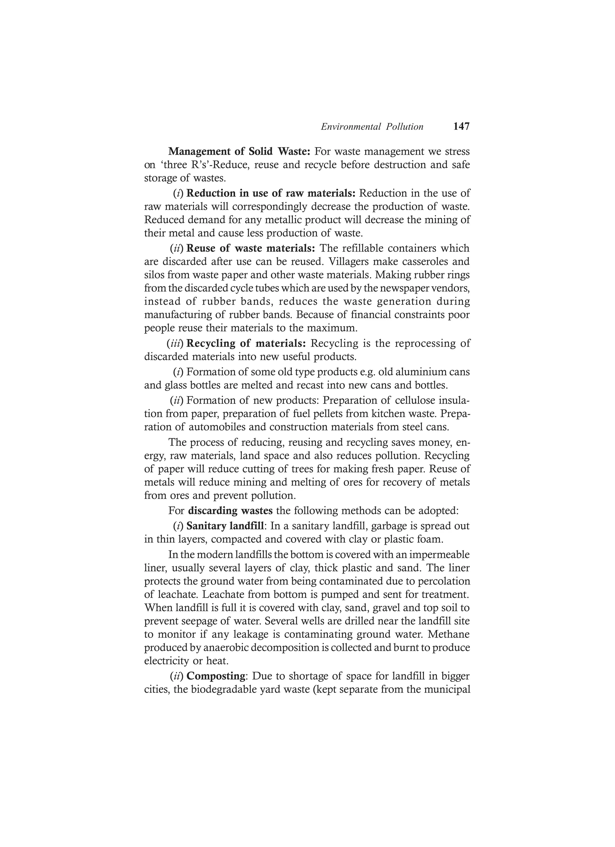 Environmental Pollution 147
Management of Solid Waste: For waste management we stress
on ‘three R’s’-Reduce, reuse and recycle before destruction and safe
storage of wastes.
(i) Reduction in use of raw materials: Reduction in the use of
raw materials will correspondingly decrease the production of waste.
Reduced demand for any metallic product will decrease the mining of
their metal and cause less production of waste.
(ii) Reuse of waste materials: The refillable containers which
are discarded after use can be reused. Villagers make casseroles and
silos from waste paper and other waste materials. Making rubber rings
from the discarded cycle tubes which are used by the newspaper vendors,
instead of rubber bands, reduces the waste generation during
manufacturing of rubber bands. Because of financial constraints poor
people reuse their materials to the maximum.
(iii) Recycling of materials: Recycling is the reprocessing of
discarded materials into new useful products.
(i) Formation of some old type products e.g. old aluminium cans
and glass bottles are melted and recast into new cans and bottles.
(ii) Formation of new products: Preparation of cellulose insula-
tion from paper, preparation of fuel pellets from kitchen waste. Prepa-
ration of automobiles and construction materials from steel cans.
The process of reducing, reusing and recycling saves money, en-
ergy, raw materials, land space and also reduces pollution. Recycling
of paper will reduce cutting of trees for making fresh paper. Reuse of
metals will reduce mining and melting of ores for recovery of metals
from ores and prevent pollution.
For discarding wastes the following methods can be adopted:
(i) Sanitary landfill: In a sanitary landfill, garbage is spread out
in thin layers, compacted and covered with clay or plastic foam.
In the modern landfills the bottom is covered with an impermeable
liner, usually several layers of clay, thick plastic and sand. The liner
protects the ground water from being contaminated due to percolation
of leachate. Leachate from bottom is pumped and sent for treatment.
When landfill is full it is covered with clay, sand, gravel and top soil to
prevent seepage of water. Several wells are drilled near the landfill site
to monitor if any leakage is contaminating ground water. Methane
produced by anaerobic decomposition is collected and burnt to produce
electricity or heat.
(ii) Composting: Due to shortage of space for landfill in bigger
cities, the biodegradable yard waste (kept separate from the municipal
 