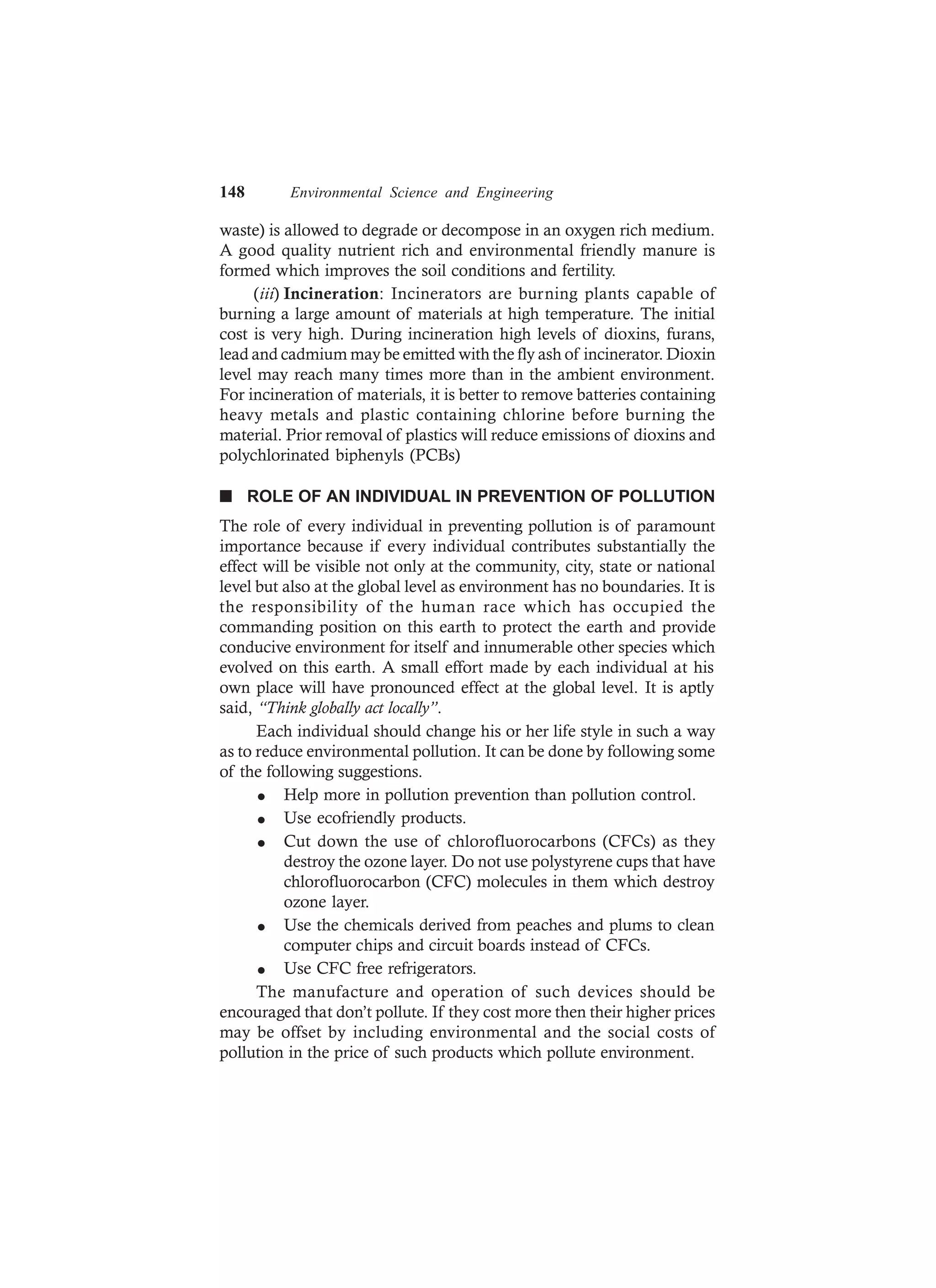 148 Environmental Science and Engineering
waste) is allowed to degrade or decompose in an oxygen rich medium.
A good quality nutrient rich and environmental friendly manure is
formed which improves the soil conditions and fertility.
(iii) Incineration: Incinerators are burning plants capable of
burning a large amount of materials at high temperature. The initial
cost is very high. During incineration high levels of dioxins, furans,
lead and cadmium may be emitted with the fly ash of incinerator. Dioxin
level may reach many times more than in the ambient environment.
For incineration of materials, it is better to remove batteries containing
heavy metals and plastic containing chlorine before burning the
material. Prior removal of plastics will reduce emissions of dioxins and
polychlorinated biphenyls (PCBs)
n ROLE OF AN INDIVIDUAL IN PREVENTION OF POLLUTION
The role of every individual in preventing pollution is of paramount
importance because if every individual contributes substantially the
effect will be visible not only at the community, city, state or national
level but also at the global level as environment has no boundaries. It is
the responsibility of the human race which has occupied the
commanding position on this earth to protect the earth and provide
conducive environment for itself and innumerable other species which
evolved on this earth. A small effort made by each individual at his
own place will have pronounced effect at the global level. It is aptly
said, “Think globally act locally”.
Each individual should change his or her life style in such a way
as to reduce environmental pollution. It can be done by following some
of the following suggestions.
l Help more in pollution prevention than pollution control.
l Use ecofriendly products.
l Cut down the use of chlorofluorocarbons (CFCs) as they
destroy the ozone layer. Do not use polystyrene cups that have
chlorofluorocarbon (CFC) molecules in them which destroy
ozone layer.
l Use the chemicals derived from peaches and plums to clean
computer chips and circuit boards instead of CFCs.
l Use CFC free refrigerators.
The manufacture and operation of such devices should be
encouraged that don’t pollute. If they cost more then their higher prices
may be offset by including environmental and the social costs of
pollution in the price of such products which pollute environment.
 