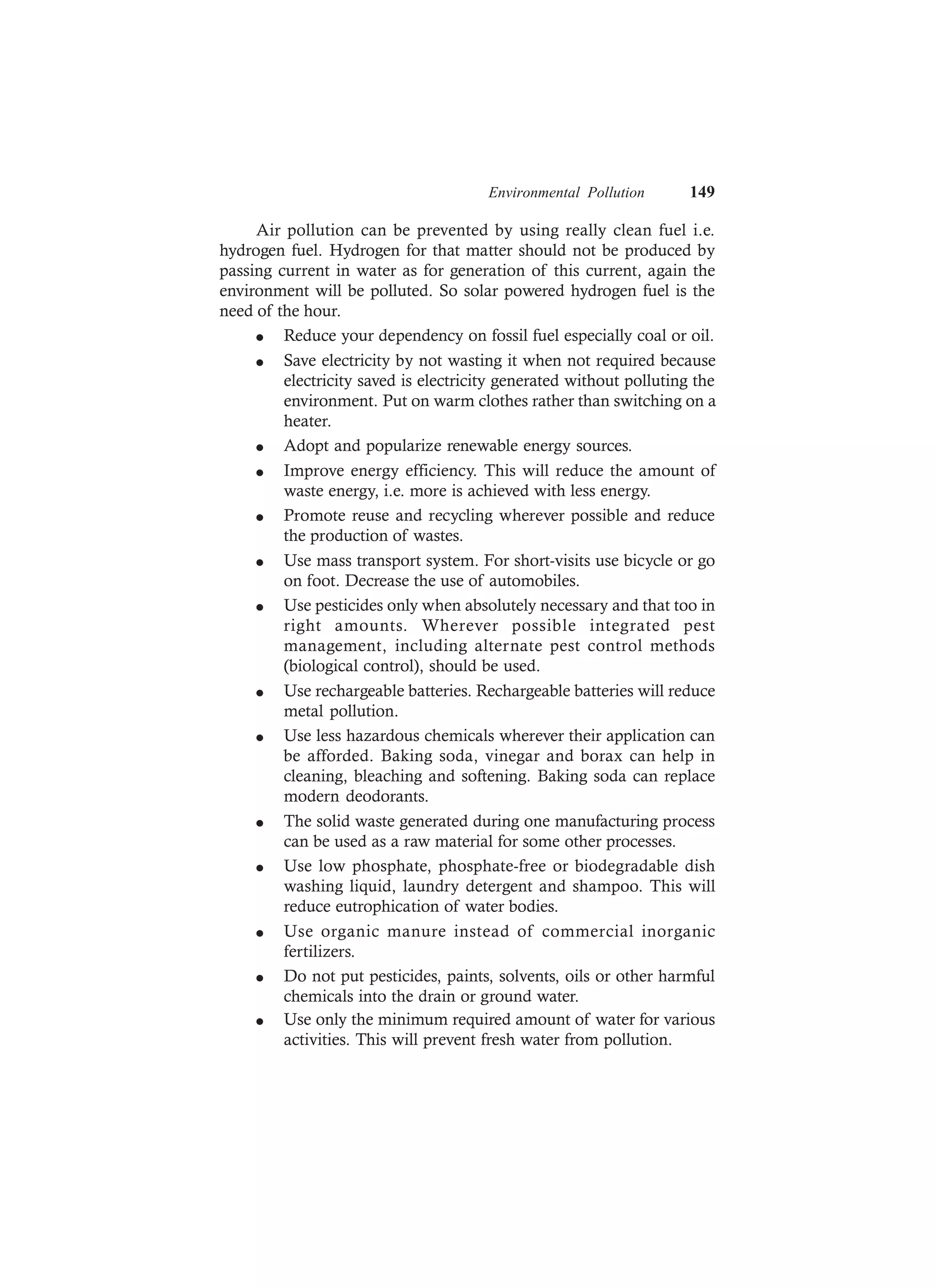 Environmental Pollution 149
Air pollution can be prevented by using really clean fuel i.e.
hydrogen fuel. Hydrogen for that matter should not be produced by
passing current in water as for generation of this current, again the
environment will be polluted. So solar powered hydrogen fuel is the
need of the hour.
l Reduce your dependency on fossil fuel especially coal or oil.
l Save electricity by not wasting it when not required because
electricity saved is electricity generated without polluting the
environment. Put on warm clothes rather than switching on a
heater.
l Adopt and popularize renewable energy sources.
l Improve energy efficiency. This will reduce the amount of
waste energy, i.e. more is achieved with less energy.
l Promote reuse and recycling wherever possible and reduce
the production of wastes.
l Use mass transport system. For short-visits use bicycle or go
on foot. Decrease the use of automobiles.
l Use pesticides only when absolutely necessary and that too in
right amounts. Wherever possible integrated pest
management, including alternate pest control methods
(biological control), should be used.
l Use rechargeable batteries. Rechargeable batteries will reduce
metal pollution.
l Use less hazardous chemicals wherever their application can
be afforded. Baking soda, vinegar and borax can help in
cleaning, bleaching and softening. Baking soda can replace
modern deodorants.
l The solid waste generated during one manufacturing process
can be used as a raw material for some other processes.
l Use low phosphate, phosphate-free or biodegradable dish
washing liquid, laundry detergent and shampoo. This will
reduce eutrophication of water bodies.
l Use organic manure instead of commercial inorganic
fertilizers.
l Do not put pesticides, paints, solvents, oils or other harmful
chemicals into the drain or ground water.
l Use only the minimum required amount of water for various
activities. This will prevent fresh water from pollution.
 
