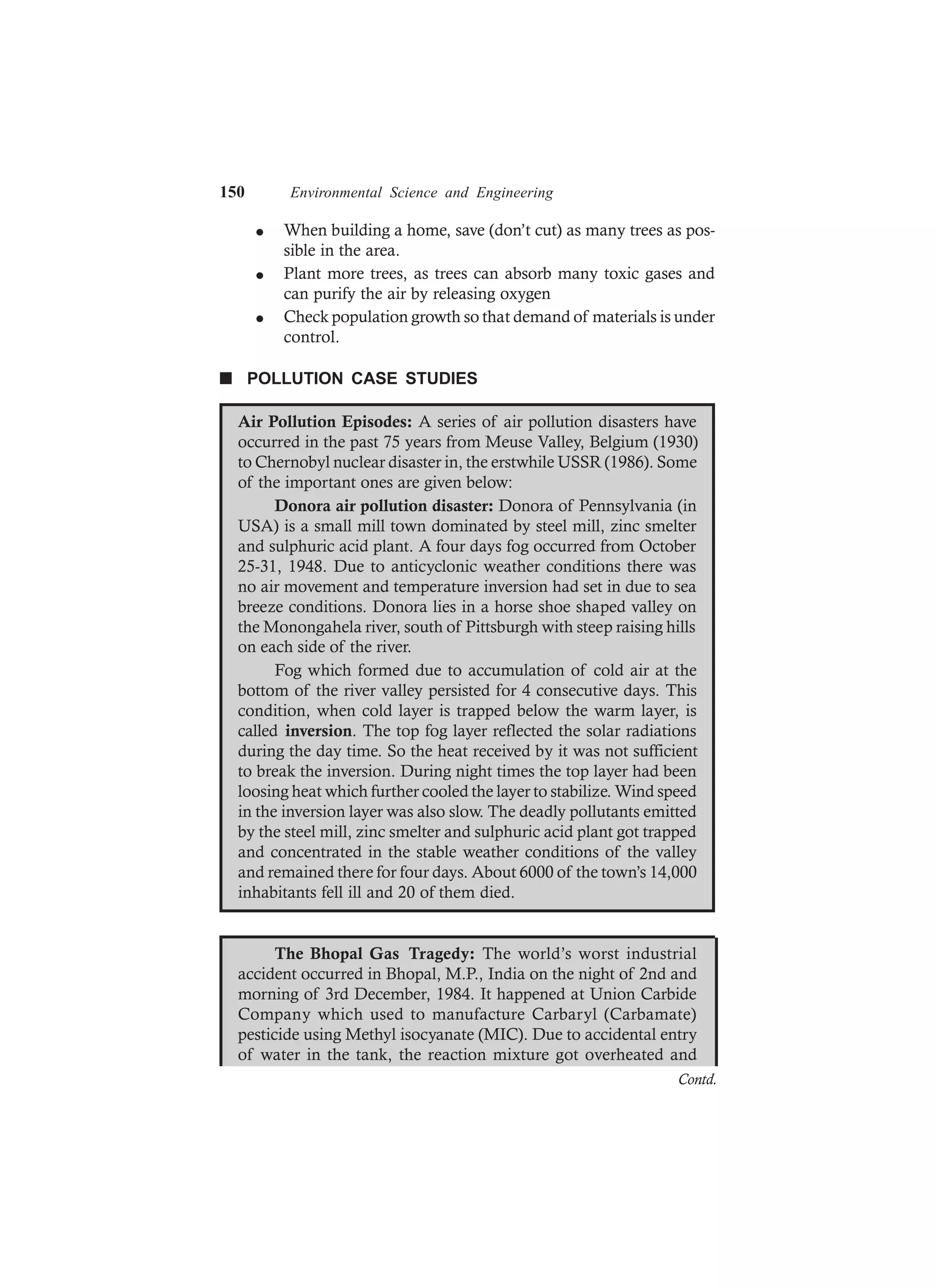 150 Environmental Science and Engineering
l When building a home, save (don’t cut) as many trees as pos-
sible in the area.
l Plant more trees, as trees can absorb many toxic gases and
can purify the air by releasing oxygen
l Check population growth so that demand of materials is under
control.
n POLLUTION CASE STUDIES
Air Pollution Episodes: A series of air pollution disasters have
occurred in the past 75 years from Meuse Valley, Belgium (1930)
to Chernobyl nuclear disaster in, the erstwhile USSR (1986). Some
of the important ones are given below:
Donora air pollution disaster: Donora of Pennsylvania (in
USA) is a small mill town dominated by steel mill, zinc smelter
and sulphuric acid plant. A four days fog occurred from October
25-31, 1948. Due to anticyclonic weather conditions there was
no air movement and temperature inversion had set in due to sea
breeze conditions. Donora lies in a horse shoe shaped valley on
the Monongahela river, south of Pittsburgh with steep raising hills
on each side of the river.
Fog which formed due to accumulation of cold air at the
bottom of the river valley persisted for 4 consecutive days. This
condition, when cold layer is trapped below the warm layer, is
called inversion. The top fog layer reflected the solar radiations
during the day time. So the heat received by it was not sufficient
to break the inversion. During night times the top layer had been
loosing heat which further cooled the layer to stabilize. Wind speed
in the inversion layer was also slow. The deadly pollutants emitted
by the steel mill, zinc smelter and sulphuric acid plant got trapped
and concentrated in the stable weather conditions of the valley
and remained there for four days. About 6000 of the town’s 14,000
inhabitants fell ill and 20 of them died.
The Bhopal Gas Tragedy: The world’s worst industrial
accident occurred in Bhopal, M.P., India on the night of 2nd and
morning of 3rd December, 1984. It happened at Union Carbide
Company which used to manufacture Carbaryl (Carbamate)
pesticide using Methyl isocyanate (MIC). Due to accidental entry
of water in the tank, the reaction mixture got overheated and
Contd.
 