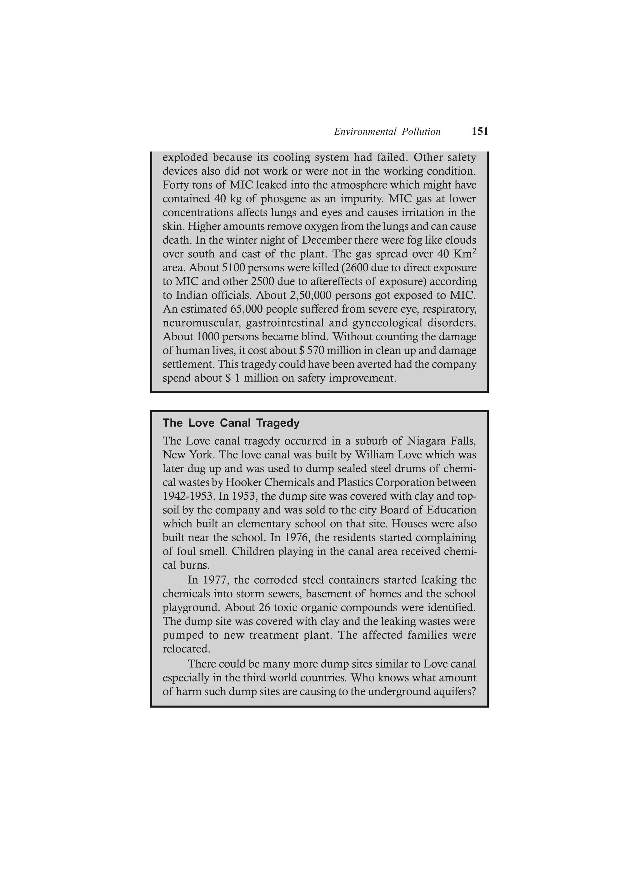 Environmental Pollution 151
exploded because its cooling system had failed. Other safety
devices also did not work or were not in the working condition.
Forty tons of MIC leaked into the atmosphere which might have
contained 40 kg of phosgene as an impurity. MIC gas at lower
concentrations affects lungs and eyes and causes irritation in the
skin. Higher amounts remove oxygen from the lungs and can cause
death. In the winter night of December there were fog like clouds
over south and east of the plant. The gas spread over 40 Km2
area. About 5100 persons were killed (2600 due to direct exposure
to MIC and other 2500 due to aftereffects of exposure) according
to Indian officials. About 2,50,000 persons got exposed to MIC.
An estimated 65,000 people suffered from severe eye, respiratory,
neuromuscular, gastrointestinal and gynecological disorders.
About 1000 persons became blind. Without counting the damage
of human lives, it cost about $ 570 million in clean up and damage
settlement. This tragedy could have been averted had the company
spend about $ 1 million on safety improvement.
The Love Canal Tragedy
The Love canal tragedy occurred in a suburb of Niagara Falls,
New York. The love canal was built by William Love which was
later dug up and was used to dump sealed steel drums of chemi-
cal wastes by Hooker Chemicals and Plastics Corporation between
1942-1953. In 1953, the dump site was covered with clay and top-
soil by the company and was sold to the city Board of Education
which built an elementary school on that site. Houses were also
built near the school. In 1976, the residents started complaining
of foul smell. Children playing in the canal area received chemi-
cal burns.
In 1977, the corroded steel containers started leaking the
chemicals into storm sewers, basement of homes and the school
playground. About 26 toxic organic compounds were identified.
The dump site was covered with clay and the leaking wastes were
pumped to new treatment plant. The affected families were
relocated.
There could be many more dump sites similar to Love canal
especially in the third world countries. Who knows what amount
of harm such dump sites are causing to the underground aquifers?
 