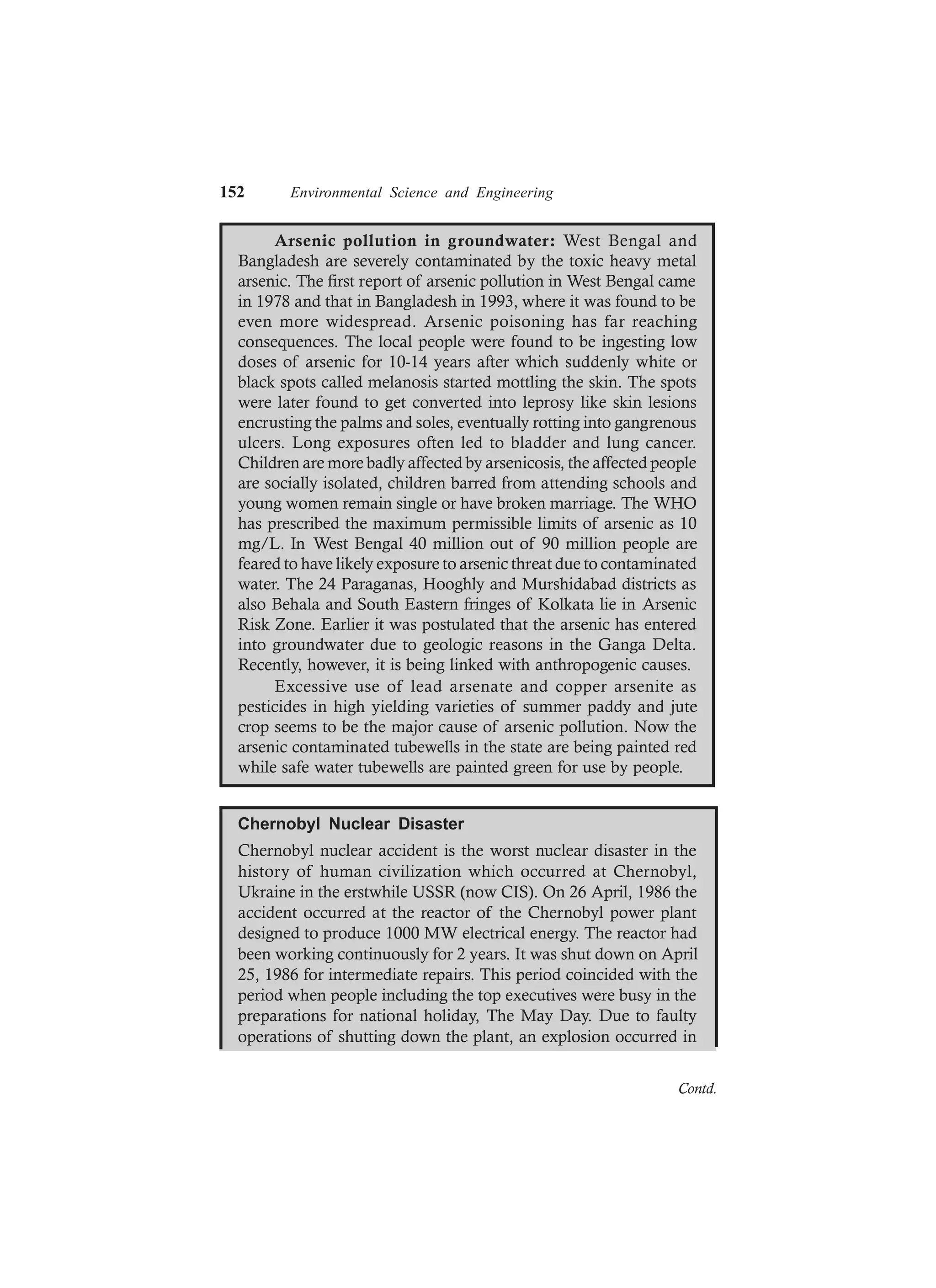 152 Environmental Science and Engineering
Arsenic pollution in groundwater: West Bengal and
Bangladesh are severely contaminated by the toxic heavy metal
arsenic. The first report of arsenic pollution in West Bengal came
in 1978 and that in Bangladesh in 1993, where it was found to be
even more widespread. Arsenic poisoning has far reaching
consequences. The local people were found to be ingesting low
doses of arsenic for 10-14 years after which suddenly white or
black spots called melanosis started mottling the skin. The spots
were later found to get converted into leprosy like skin lesions
encrusting the palms and soles, eventually rotting into gangrenous
ulcers. Long exposures often led to bladder and lung cancer.
Children are more badly affected by arsenicosis, the affected people
are socially isolated, children barred from attending schools and
young women remain single or have broken marriage. The WHO
has prescribed the maximum permissible limits of arsenic as 10
mg/L. In West Bengal 40 million out of 90 million people are
feared to have likely exposure to arsenic threat due to contaminated
water. The 24 Paraganas, Hooghly and Murshidabad districts as
also Behala and South Eastern fringes of Kolkata lie in Arsenic
Risk Zone. Earlier it was postulated that the arsenic has entered
into groundwater due to geologic reasons in the Ganga Delta.
Recently, however, it is being linked with anthropogenic causes.
Excessive use of lead arsenate and copper arsenite as
pesticides in high yielding varieties of summer paddy and jute
crop seems to be the major cause of arsenic pollution. Now the
arsenic contaminated tubewells in the state are being painted red
while safe water tubewells are painted green for use by people.
Chernobyl Nuclear Disaster
Chernobyl nuclear accident is the worst nuclear disaster in the
history of human civilization which occurred at Chernobyl,
Ukraine in the erstwhile USSR (now CIS). On 26 April, 1986 the
accident occurred at the reactor of the Chernobyl power plant
designed to produce 1000 MW electrical energy. The reactor had
been working continuously for 2 years. It was shut down on April
25, 1986 for intermediate repairs. This period coincided with the
period when people including the top executives were busy in the
preparations for national holiday, The May Day. Due to faulty
operations of shutting down the plant, an explosion occurred in
Contd.
 