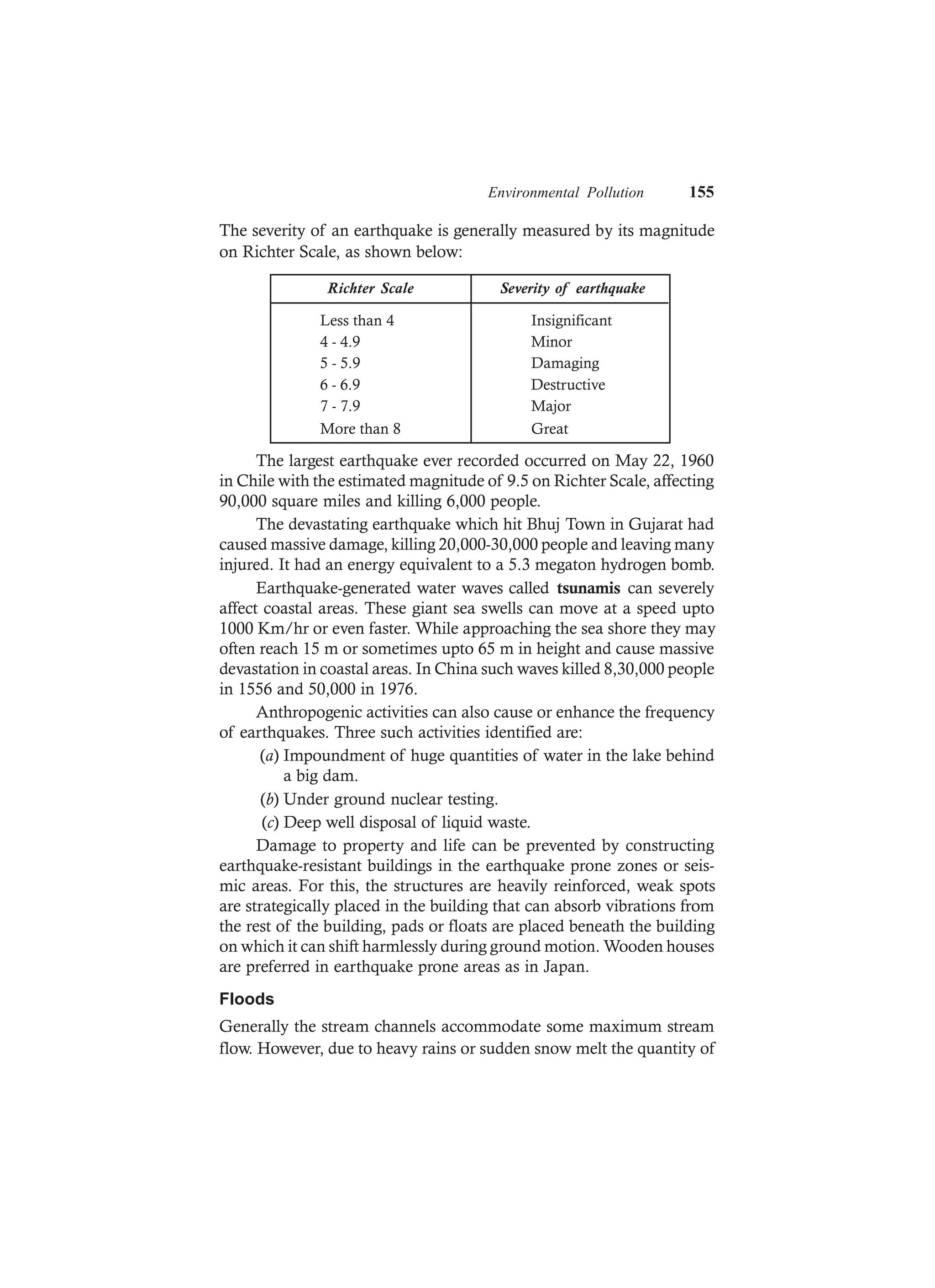 Environmental Pollution 155
The severity of an earthquake is generally measured by its magnitude
on Richter Scale, as shown below:
Richter Scale Severity of earthquake
Less than 4 Insignificant
4 - 4.9 Minor
5 - 5.9 Damaging
6 - 6.9 Destructive
7 - 7.9 Major
More than 8 Great
The largest earthquake ever recorded occurred on May 22, 1960
in Chile with the estimated magnitude of 9.5 on Richter Scale, affecting
90,000 square miles and killing 6,000 people.
The devastating earthquake which hit Bhuj Town in Gujarat had
caused massive damage, killing 20,000-30,000 people and leaving many
injured. It had an energy equivalent to a 5.3 megaton hydrogen bomb.
Earthquake-generated water waves called tsunamis can severely
affect coastal areas. These giant sea swells can move at a speed upto
1000 Km/hr or even faster. While approaching the sea shore they may
often reach 15 m or sometimes upto 65 m in height and cause massive
devastation in coastal areas. In China such waves killed 8,30,000 people
in 1556 and 50,000 in 1976.
Anthropogenic activities can also cause or enhance the frequency
of earthquakes. Three such activities identified are:
(a) Impoundment of huge quantities of water in the lake behind
a big dam.
(b) Under ground nuclear testing.
(c) Deep well disposal of liquid waste.
Damage to property and life can be prevented by constructing
earthquake-resistant buildings in the earthquake prone zones or seis-
mic areas. For this, the structures are heavily reinforced, weak spots
are strategically placed in the building that can absorb vibrations from
the rest of the building, pads or floats are placed beneath the building
on which it can shift harmlessly during ground motion. Wooden houses
are preferred in earthquake prone areas as in Japan.
Floods
Generally the stream channels accommodate some maximum stream
flow. However, due to heavy rains or sudden snow melt the quantity of
 