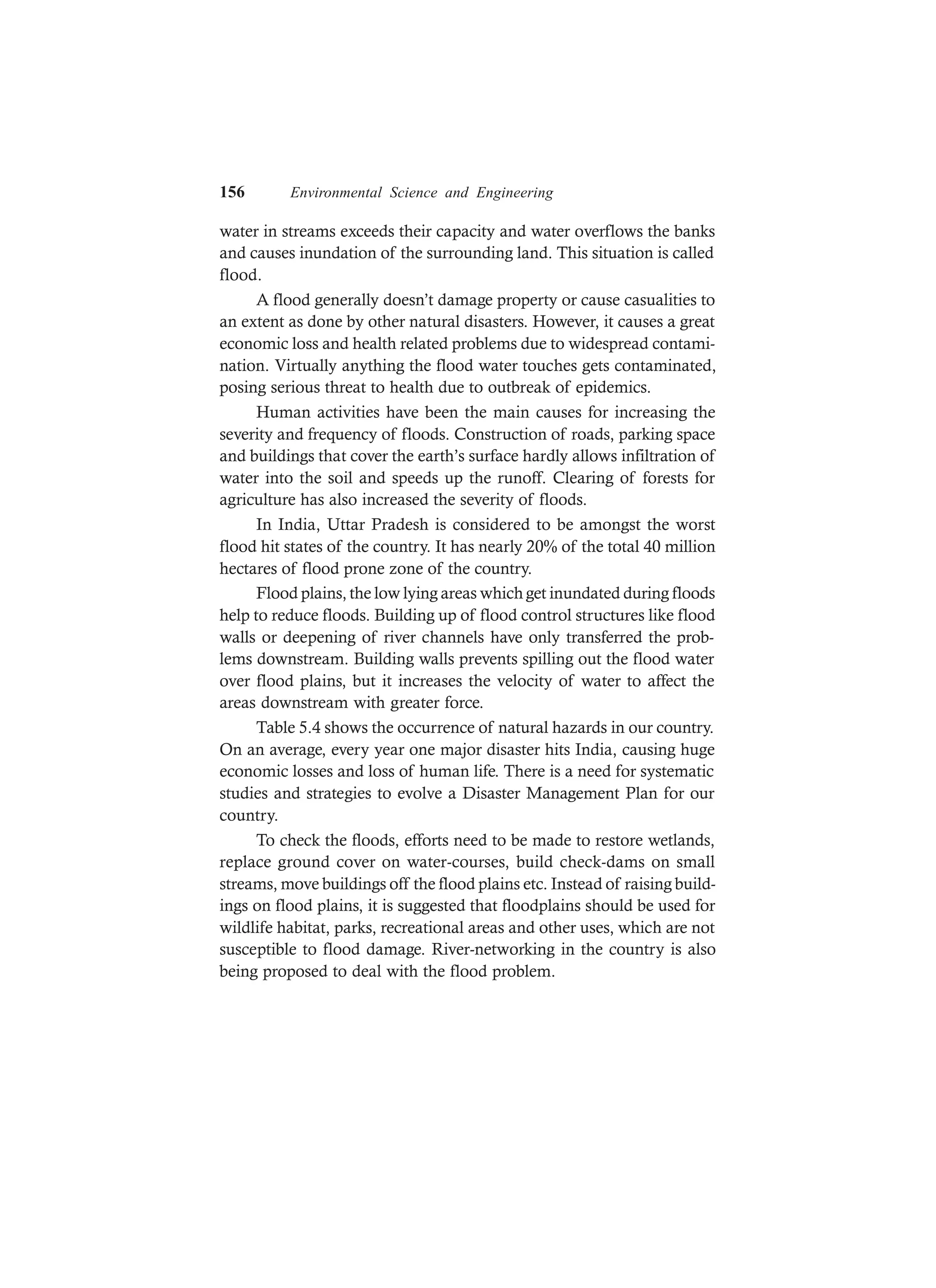 156 Environmental Science and Engineering
water in streams exceeds their capacity and water overflows the banks
and causes inundation of the surrounding land. This situation is called
flood.
A flood generally doesn’t damage property or cause casualities to
an extent as done by other natural disasters. However, it causes a great
economic loss and health related problems due to widespread contami-
nation. Virtually anything the flood water touches gets contaminated,
posing serious threat to health due to outbreak of epidemics.
Human activities have been the main causes for increasing the
severity and frequency of floods. Construction of roads, parking space
and buildings that cover the earth’s surface hardly allows infiltration of
water into the soil and speeds up the runoff. Clearing of forests for
agriculture has also increased the severity of floods.
In India, Uttar Pradesh is considered to be amongst the worst
flood hit states of the country. It has nearly 20% of the total 40 million
hectares of flood prone zone of the country.
Flood plains, the low lying areas which get inundated during floods
help to reduce floods. Building up of flood control structures like flood
walls or deepening of river channels have only transferred the prob-
lems downstream. Building walls prevents spilling out the flood water
over flood plains, but it increases the velocity of water to affect the
areas downstream with greater force.
Table 5.4 shows the occurrence of natural hazards in our country.
On an average, every year one major disaster hits India, causing huge
economic losses and loss of human life. There is a need for systematic
studies and strategies to evolve a Disaster Management Plan for our
country.
To check the floods, efforts need to be made to restore wetlands,
replace ground cover on water-courses, build check-dams on small
streams, move buildings off the flood plains etc. Instead of raising build-
ings on flood plains, it is suggested that floodplains should be used for
wildlife habitat, parks, recreational areas and other uses, which are not
susceptible to flood damage. River-networking in the country is also
being proposed to deal with the flood problem.
 