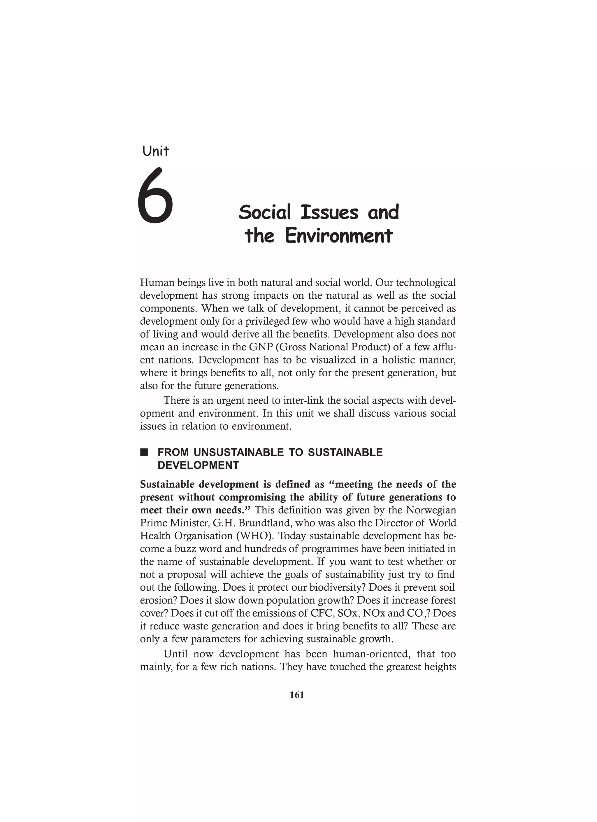 Human beings live in both natural and social world. Our technological
development has strong impacts on the natural as well as the social
components. When we talk of development, it cannot be perceived as
development only for a privileged few who would have a high standard
of living and would derive all the benefits. Development also does not
mean an increase in the GNP (Gross National Product) of a few afflu-
ent nations. Development has to be visualized in a holistic manner,
where it brings benefits to all, not only for the present generation, but
also for the future generations.
There is an urgent need to inter-link the social aspects with devel-
opment and environment. In this unit we shall discuss various social
issues in relation to environment.
n FROM UNSUSTAINABLE TO SUSTAINABLE
DEVELOPMENT
Sustainable development is defined as “meeting the needs of the
present without compromising the ability of future generations to
meet their own needs.” This definition was given by the Norwegian
Prime Minister, G.H. Brundtland, who was also the Director of World
Health Organisation (WHO). Today sustainable development has be-
come a buzz word and hundreds of programmes have been initiated in
the name of sustainable development. If you want to test whether or
not a proposal will achieve the goals of sustainability just try to find
out the following. Does it protect our biodiversity? Does it prevent soil
erosion? Does it slow down population growth? Does it increase forest
cover? Does it cut off the emissions of CFC, SOx, NOx and CO2
? Does
it reduce waste generation and does it bring benefits to all? These are
only a few parameters for achieving sustainable growth.
Until now development has been human-oriented, that too
mainly, for a few rich nations. They have touched the greatest heights
Unit
6 Social Issues and
the Environment
161
 