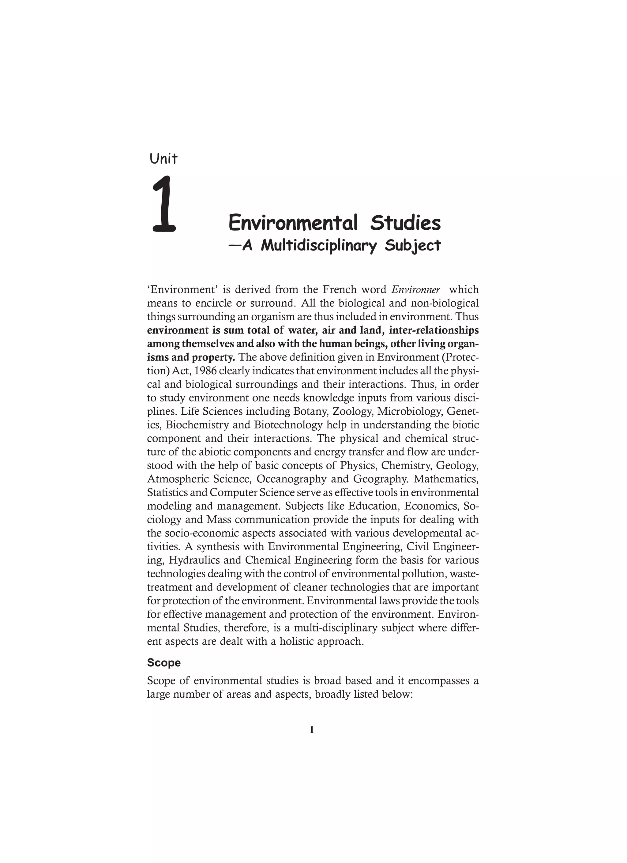 ‘Environment’ is derived from the French word Environner which
means to encircle or surround. All the biological and non-biological
things surrounding an organism are thus included in environment. Thus
environment is sum total of water, air and land, inter-relationships
among themselves and also with the human beings, other living organ-
isms and property. The above definition given in Environment (Protec-
tion) Act, 1986 clearly indicates that environment includes all the physi-
cal and biological surroundings and their interactions. Thus, in order
to study environment one needs knowledge inputs from various disci-
plines. Life Sciences including Botany, Zoology, Microbiology, Genet-
ics, Biochemistry and Biotechnology help in understanding the biotic
component and their interactions. The physical and chemical struc-
ture of the abiotic components and energy transfer and flow are under-
stood with the help of basic concepts of Physics, Chemistry, Geology,
Atmospheric Science, Oceanography and Geography. Mathematics,
Statistics and Computer Science serve as effective tools in environmental
modeling and management. Subjects like Education, Economics, So-
ciology and Mass communication provide the inputs for dealing with
the socio-economic aspects associated with various developmental ac-
tivities. A synthesis with Environmental Engineering, Civil Engineer-
ing, Hydraulics and Chemical Engineering form the basis for various
technologies dealing with the control of environmental pollution, waste-
treatment and development of cleaner technologies that are important
for protection of the environment. Environmental laws provide the tools
for effective management and protection of the environment. Environ-
mental Studies, therefore, is a multi-disciplinary subject where differ-
ent aspects are dealt with a holistic approach.
Scope
Scope of environmental studies is broad based and it encompasses a
large number of areas and aspects, broadly listed below:
Unit
1 Environmental Studies
—A Multidisciplinary Subject
1
 