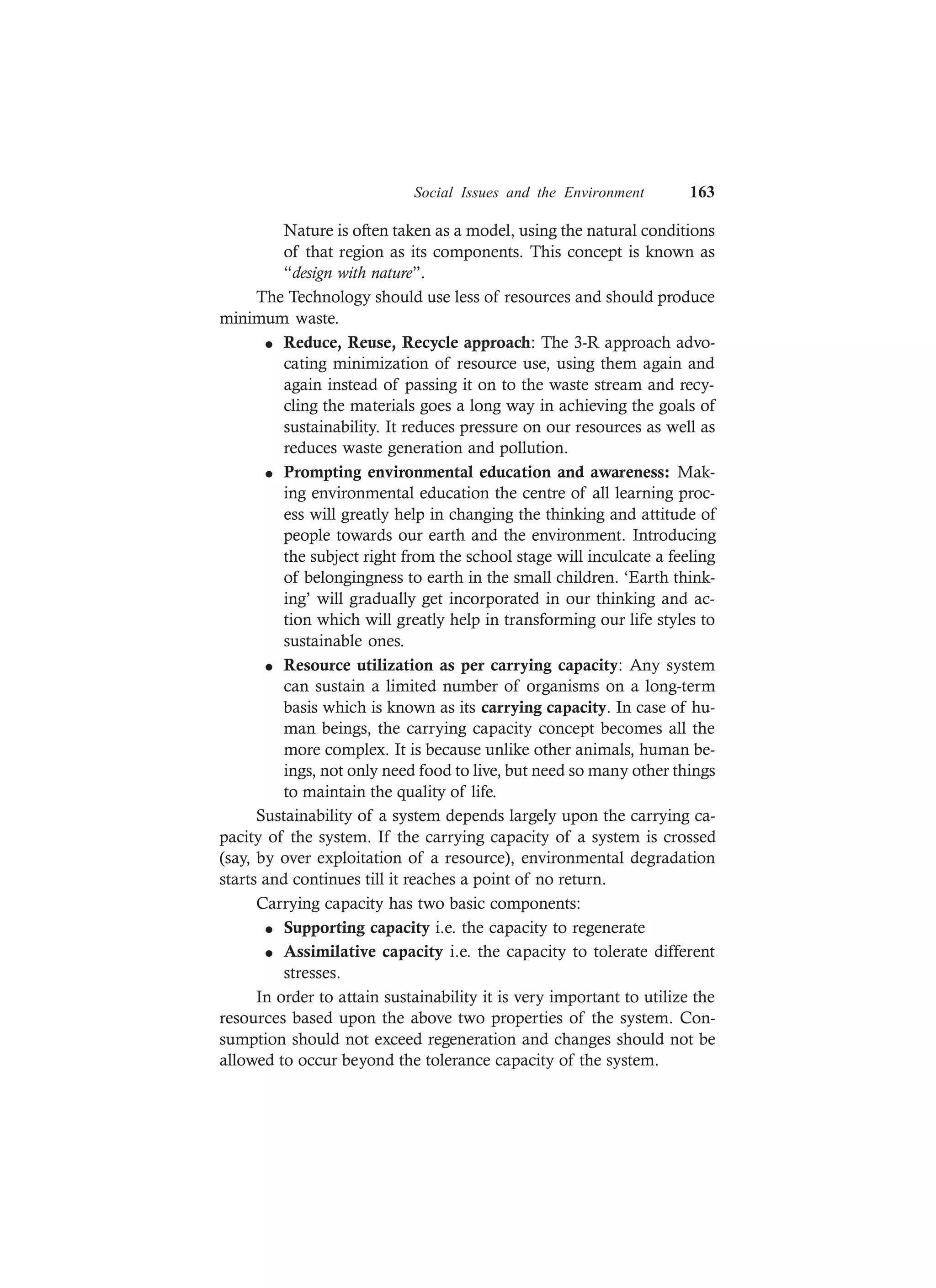 Social Issues and the Environment 163
Nature is often taken as a model, using the natural conditions
of that region as its components. This concept is known as
“design with nature”.
The Technology should use less of resources and should produce
minimum waste.
l Reduce, Reuse, Recycle approach: The 3-R approach advo-
cating minimization of resource use, using them again and
again instead of passing it on to the waste stream and recy-
cling the materials goes a long way in achieving the goals of
sustainability. It reduces pressure on our resources as well as
reduces waste generation and pollution.
l Prompting environmental education and awareness: Mak-
ing environmental education the centre of all learning proc-
ess will greatly help in changing the thinking and attitude of
people towards our earth and the environment. Introducing
the subject right from the school stage will inculcate a feeling
of belongingness to earth in the small children. ‘Earth think-
ing’ will gradually get incorporated in our thinking and ac-
tion which will greatly help in transforming our life styles to
sustainable ones.
l Resource utilization as per carrying capacity: Any system
can sustain a limited number of organisms on a long-term
basis which is known as its carrying capacity. In case of hu-
man beings, the carrying capacity concept becomes all the
more complex. It is because unlike other animals, human be-
ings, not only need food to live, but need so many other things
to maintain the quality of life.
Sustainability of a system depends largely upon the carrying ca-
pacity of the system. If the carrying capacity of a system is crossed
(say, by over exploitation of a resource), environmental degradation
starts and continues till it reaches a point of no return.
Carrying capacity has two basic components:
l Supporting capacity i.e. the capacity to regenerate
l Assimilative capacity i.e. the capacity to tolerate different
stresses.
In order to attain sustainability it is very important to utilize the
resources based upon the above two properties of the system. Con-
sumption should not exceed regeneration and changes should not be
allowed to occur beyond the tolerance capacity of the system.
 