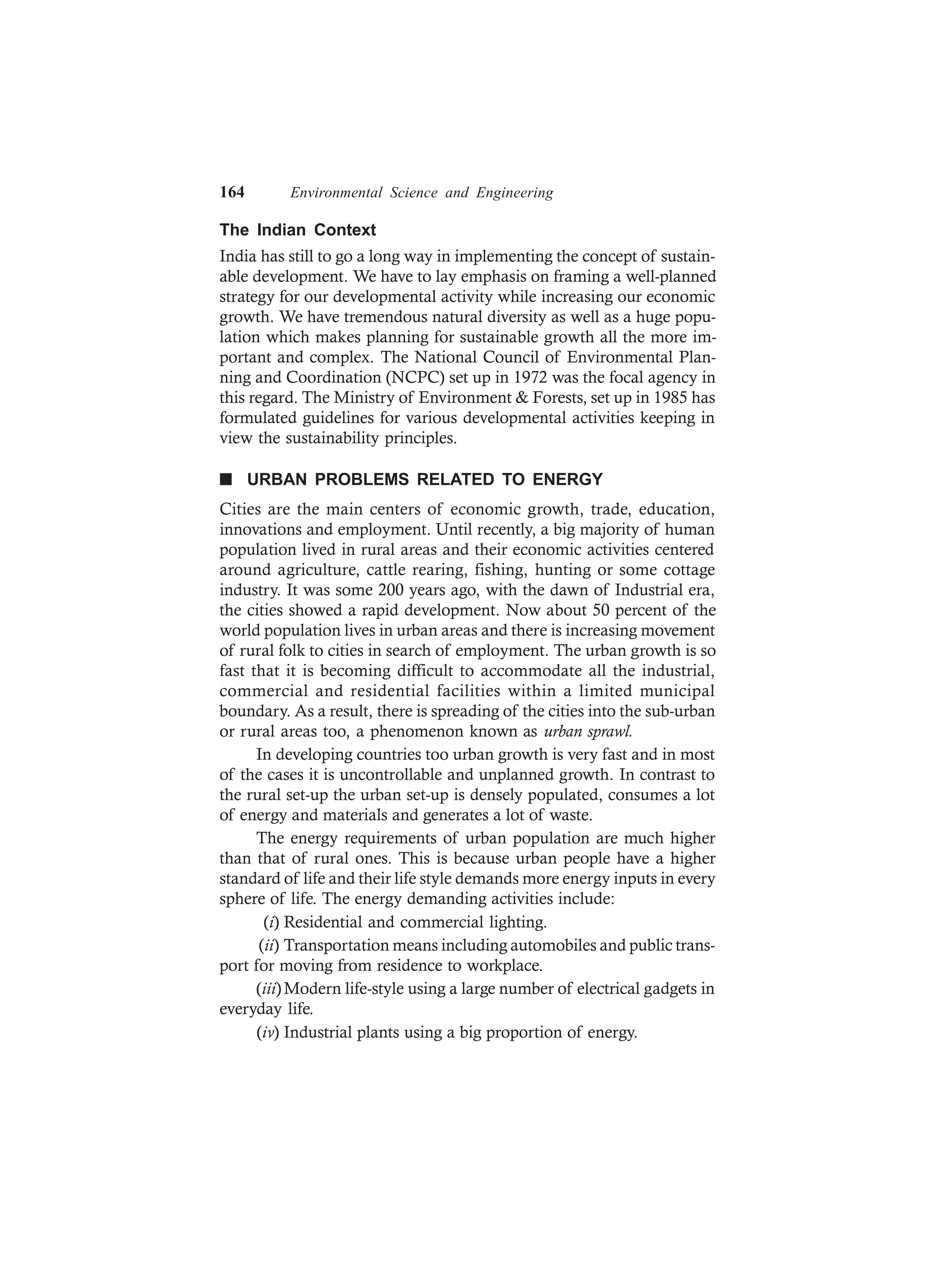 164 Environmental Science and Engineering
The Indian Context
India has still to go a long way in implementing the concept of sustain-
able development. We have to lay emphasis on framing a well-planned
strategy for our developmental activity while increasing our economic
growth. We have tremendous natural diversity as well as a huge popu-
lation which makes planning for sustainable growth all the more im-
portant and complex. The National Council of Environmental Plan-
ning and Coordination (NCPC) set up in 1972 was the focal agency in
this regard. The Ministry of Environment & Forests, set up in 1985 has
formulated guidelines for various developmental activities keeping in
view the sustainability principles.
n URBAN PROBLEMS RELATED TO ENERGY
Cities are the main centers of economic growth, trade, education,
innovations and employment. Until recently, a big majority of human
population lived in rural areas and their economic activities centered
around agriculture, cattle rearing, fishing, hunting or some cottage
industry. It was some 200 years ago, with the dawn of Industrial era,
the cities showed a rapid development. Now about 50 percent of the
world population lives in urban areas and there is increasing movement
of rural folk to cities in search of employment. The urban growth is so
fast that it is becoming difficult to accommodate all the industrial,
commercial and residential facilities within a limited municipal
boundary. As a result, there is spreading of the cities into the sub-urban
or rural areas too, a phenomenon known as urban sprawl.
In developing countries too urban growth is very fast and in most
of the cases it is uncontrollable and unplanned growth. In contrast to
the rural set-up the urban set-up is densely populated, consumes a lot
of energy and materials and generates a lot of waste.
The energy requirements of urban population are much higher
than that of rural ones. This is because urban people have a higher
standard of life and their life style demands more energy inputs in every
sphere of life. The energy demanding activities include:
(i) Residential and commercial lighting.
(ii) Transportation means including automobiles and public trans-
port for moving from residence to workplace.
(iii)Modern life-style using a large number of electrical gadgets in
everyday life.
(iv) Industrial plants using a big proportion of energy.
 