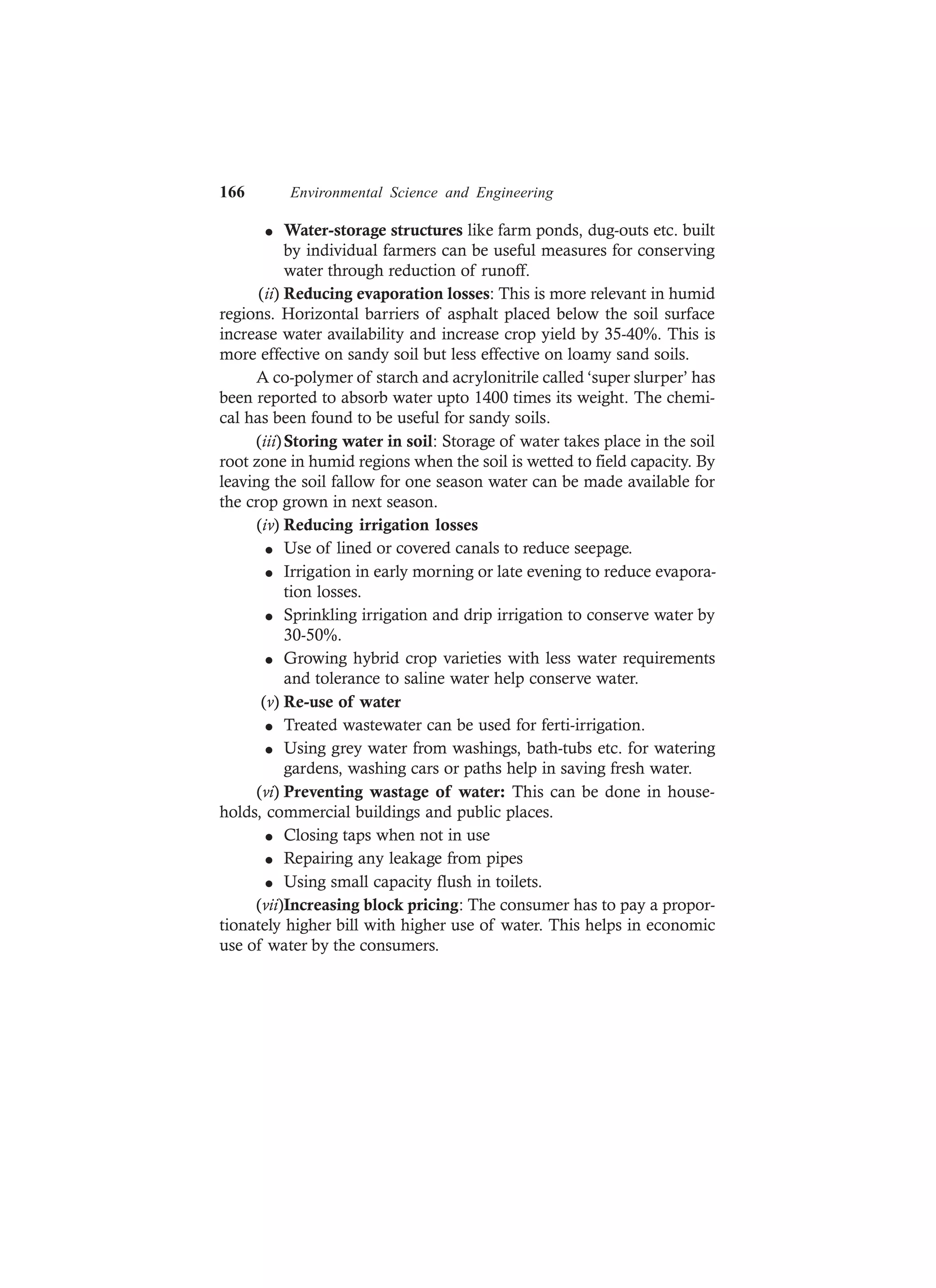 166 Environmental Science and Engineering
l Water-storage structures like farm ponds, dug-outs etc. built
by individual farmers can be useful measures for conserving
water through reduction of runoff.
(ii) Reducing evaporation losses: This is more relevant in humid
regions. Horizontal barriers of asphalt placed below the soil surface
increase water availability and increase crop yield by 35-40%. This is
more effective on sandy soil but less effective on loamy sand soils.
A co-polymer of starch and acrylonitrile called ‘super slurper’ has
been reported to absorb water upto 1400 times its weight. The chemi-
cal has been found to be useful for sandy soils.
(iii)Storing water in soil: Storage of water takes place in the soil
root zone in humid regions when the soil is wetted to field capacity. By
leaving the soil fallow for one season water can be made available for
the crop grown in next season.
(iv) Reducing irrigation losses
l Use of lined or covered canals to reduce seepage.
l Irrigation in early morning or late evening to reduce evapora-
tion losses.
l Sprinkling irrigation and drip irrigation to conserve water by
30-50%.
l Growing hybrid crop varieties with less water requirements
and tolerance to saline water help conserve water.
(v) Re-use of water
l Treated wastewater can be used for ferti-irrigation.
l Using grey water from washings, bath-tubs etc. for watering
gardens, washing cars or paths help in saving fresh water.
(vi) Preventing wastage of water: This can be done in house-
holds, commercial buildings and public places.
l Closing taps when not in use
l Repairing any leakage from pipes
l Using small capacity flush in toilets.
(vii)Increasing block pricing: The consumer has to pay a propor-
tionately higher bill with higher use of water. This helps in economic
use of water by the consumers.
 