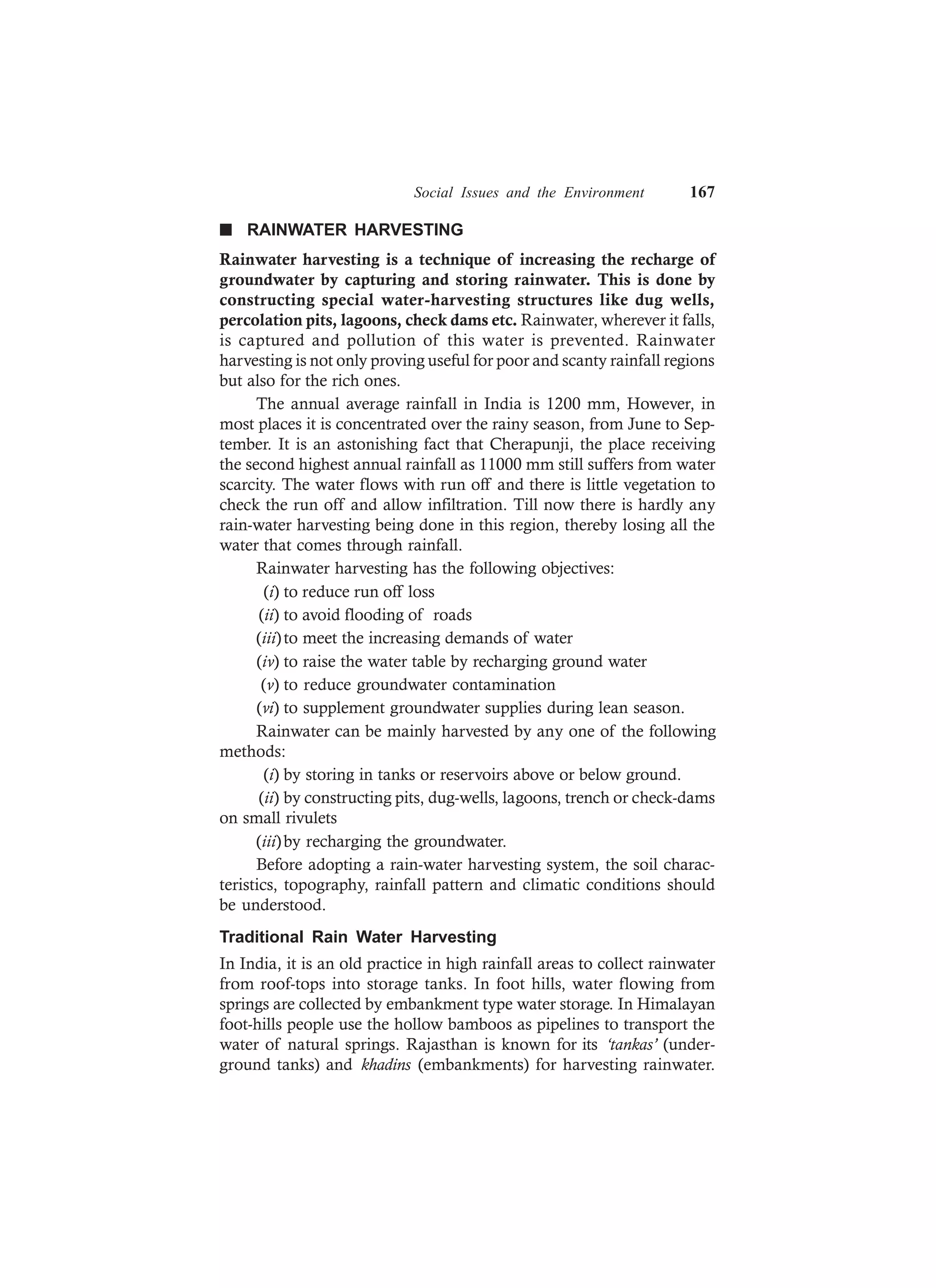 Social Issues and the Environment 167
n RAINWATER HARVESTING
Rainwater harvesting is a technique of increasing the recharge of
groundwater by capturing and storing rainwater. This is done by
constructing special water-harvesting structures like dug wells,
percolation pits, lagoons, check dams etc. Rainwater, wherever it falls,
is captured and pollution of this water is prevented. Rainwater
harvesting is not only proving useful for poor and scanty rainfall regions
but also for the rich ones.
The annual average rainfall in India is 1200 mm, However, in
most places it is concentrated over the rainy season, from June to Sep-
tember. It is an astonishing fact that Cherapunji, the place receiving
the second highest annual rainfall as 11000 mm still suffers from water
scarcity. The water flows with run off and there is little vegetation to
check the run off and allow infiltration. Till now there is hardly any
rain-water harvesting being done in this region, thereby losing all the
water that comes through rainfall.
Rainwater harvesting has the following objectives:
(i) to reduce run off loss
(ii) to avoid flooding of roads
(iii)to meet the increasing demands of water
(iv) to raise the water table by recharging ground water
(v) to reduce groundwater contamination
(vi) to supplement groundwater supplies during lean season.
Rainwater can be mainly harvested by any one of the following
methods:
(i) by storing in tanks or reservoirs above or below ground.
(ii) by constructing pits, dug-wells, lagoons, trench or check-dams
on small rivulets
(iii)by recharging the groundwater.
Before adopting a rain-water harvesting system, the soil charac-
teristics, topography, rainfall pattern and climatic conditions should
be understood.
Traditional Rain Water Harvesting
In India, it is an old practice in high rainfall areas to collect rainwater
from roof-tops into storage tanks. In foot hills, water flowing from
springs are collected by embankment type water storage. In Himalayan
foot-hills people use the hollow bamboos as pipelines to transport the
water of natural springs. Rajasthan is known for its ‘tankas’ (under-
ground tanks) and khadins (embankments) for harvesting rainwater.
 