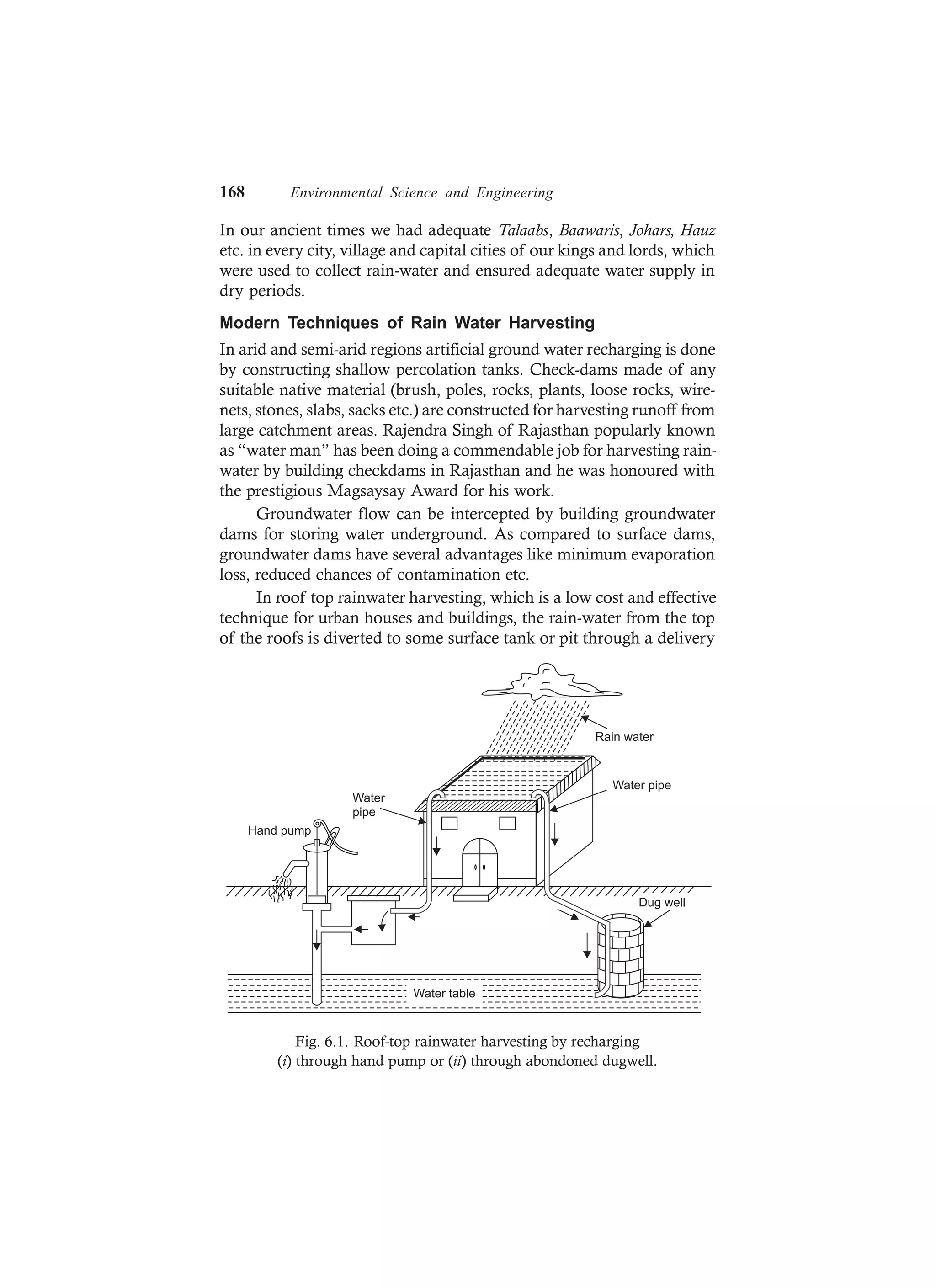 168 Environmental Science and Engineering
In our ancient times we had adequate Talaabs, Baawaris, Johars, Hauz
etc. in every city, village and capital cities of our kings and lords, which
were used to collect rain-water and ensured adequate water supply in
dry periods.
Modern Techniques of Rain Water Harvesting
In arid and semi-arid regions artificial ground water recharging is done
by constructing shallow percolation tanks. Check-dams made of any
suitable native material (brush, poles, rocks, plants, loose rocks, wire-
nets, stones, slabs, sacks etc.) are constructed for harvesting runoff from
large catchment areas. Rajendra Singh of Rajasthan popularly known
as “water man” has been doing a commendable job for harvesting rain-
water by building checkdams in Rajasthan and he was honoured with
the prestigious Magsaysay Award for his work.
Groundwater flow can be intercepted by building groundwater
dams for storing water underground. As compared to surface dams,
groundwater dams have several advantages like minimum evaporation
loss, reduced chances of contamination etc.
In roof top rainwater harvesting, which is a low cost and effective
technique for urban houses and buildings, the rain-water from the top
of the roofs is diverted to some surface tank or pit through a delivery
Water table
Dug well
Water pipe
Water
pipe
Hand pump
Rain water
Fig. 6.1. Roof-top rainwater harvesting by recharging
(i) through hand pump or (ii) through abondoned dugwell.
 