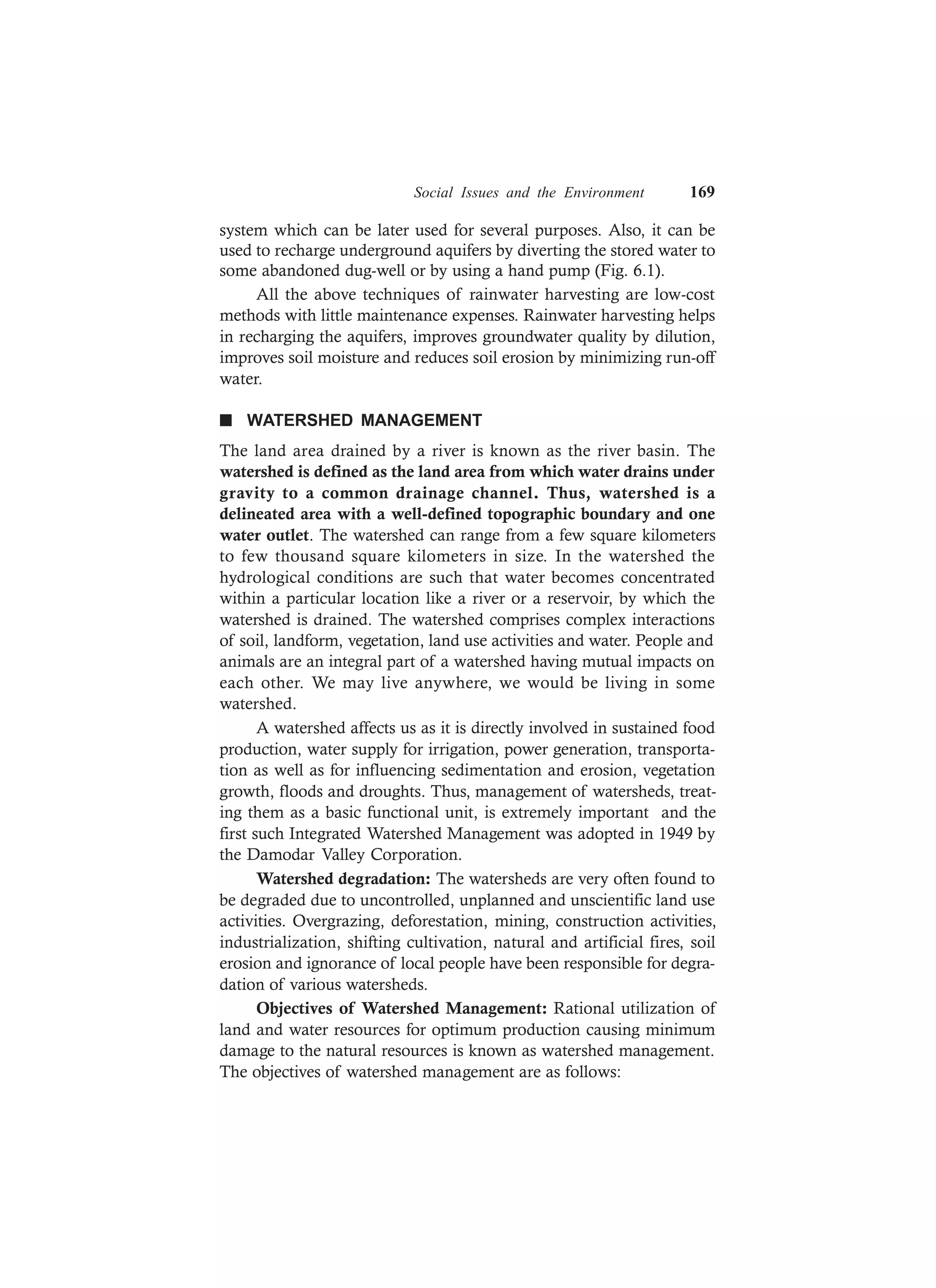 Social Issues and the Environment 169
system which can be later used for several purposes. Also, it can be
used to recharge underground aquifers by diverting the stored water to
some abandoned dug-well or by using a hand pump (Fig. 6.1).
All the above techniques of rainwater harvesting are low-cost
methods with little maintenance expenses. Rainwater harvesting helps
in recharging the aquifers, improves groundwater quality by dilution,
improves soil moisture and reduces soil erosion by minimizing run-off
water.
n WATERSHED MANAGEMENT
The land area drained by a river is known as the river basin. The
watershed is defined as the land area from which water drains under
gravity to a common drainage channel. Thus, watershed is a
delineated area with a well-defined topographic boundary and one
water outlet. The watershed can range from a few square kilometers
to few thousand square kilometers in size. In the watershed the
hydrological conditions are such that water becomes concentrated
within a particular location like a river or a reservoir, by which the
watershed is drained. The watershed comprises complex interactions
of soil, landform, vegetation, land use activities and water. People and
animals are an integral part of a watershed having mutual impacts on
each other. We may live anywhere, we would be living in some
watershed.
A watershed affects us as it is directly involved in sustained food
production, water supply for irrigation, power generation, transporta-
tion as well as for influencing sedimentation and erosion, vegetation
growth, floods and droughts. Thus, management of watersheds, treat-
ing them as a basic functional unit, is extremely important and the
first such Integrated Watershed Management was adopted in 1949 by
the Damodar Valley Corporation.
Watershed degradation: The watersheds are very often found to
be degraded due to uncontrolled, unplanned and unscientific land use
activities. Overgrazing, deforestation, mining, construction activities,
industrialization, shifting cultivation, natural and artificial fires, soil
erosion and ignorance of local people have been responsible for degra-
dation of various watersheds.
Objectives of Watershed Management: Rational utilization of
land and water resources for optimum production causing minimum
damage to the natural resources is known as watershed management.
The objectives of watershed management are as follows:
 