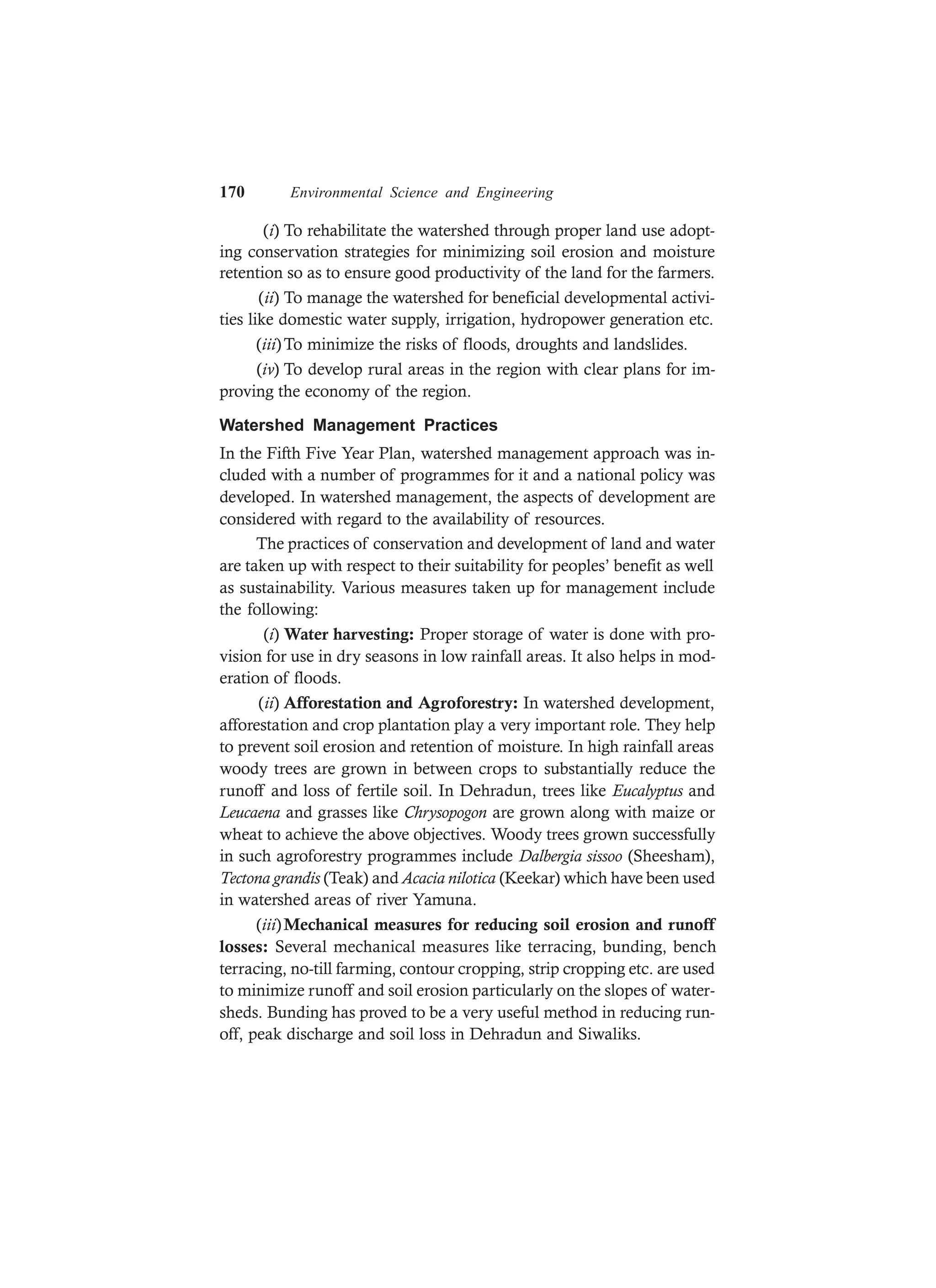 170 Environmental Science and Engineering
(i) To rehabilitate the watershed through proper land use adopt-
ing conservation strategies for minimizing soil erosion and moisture
retention so as to ensure good productivity of the land for the farmers.
(ii) To manage the watershed for beneficial developmental activi-
ties like domestic water supply, irrigation, hydropower generation etc.
(iii)To minimize the risks of floods, droughts and landslides.
(iv) To develop rural areas in the region with clear plans for im-
proving the economy of the region.
Watershed Management Practices
In the Fifth Five Year Plan, watershed management approach was in-
cluded with a number of programmes for it and a national policy was
developed. In watershed management, the aspects of development are
considered with regard to the availability of resources.
The practices of conservation and development of land and water
are taken up with respect to their suitability for peoples’ benefit as well
as sustainability. Various measures taken up for management include
the following:
(i) Water harvesting: Proper storage of water is done with pro-
vision for use in dry seasons in low rainfall areas. It also helps in mod-
eration of floods.
(ii) Afforestation and Agroforestry: In watershed development,
afforestation and crop plantation play a very important role. They help
to prevent soil erosion and retention of moisture. In high rainfall areas
woody trees are grown in between crops to substantially reduce the
runoff and loss of fertile soil. In Dehradun, trees like Eucalyptus and
Leucaena and grasses like Chrysopogon are grown along with maize or
wheat to achieve the above objectives. Woody trees grown successfully
in such agroforestry programmes include Dalbergia sissoo (Sheesham),
Tectona grandis (Teak) and Acacia nilotica (Keekar) which have been used
in watershed areas of river Yamuna.
(iii)Mechanical measures for reducing soil erosion and runoff
losses: Several mechanical measures like terracing, bunding, bench
terracing, no-till farming, contour cropping, strip cropping etc. are used
to minimize runoff and soil erosion particularly on the slopes of water-
sheds. Bunding has proved to be a very useful method in reducing run-
off, peak discharge and soil loss in Dehradun and Siwaliks.
 